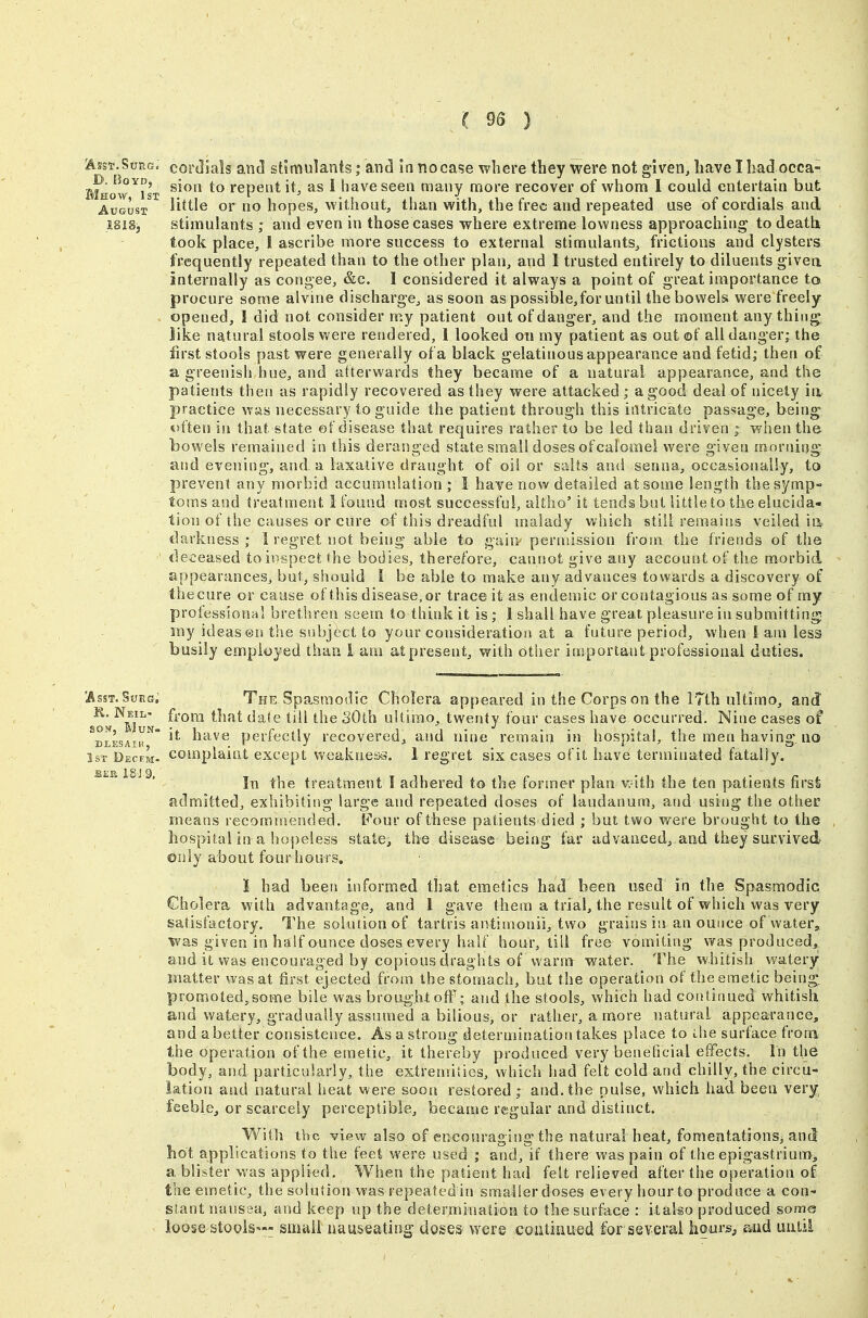 I 93 ) ^ssT.SuRG. corJlals an^ stimulants; and In nocase where they were not given, have I had occa- BIhow^ist ^^^'^ repent it, as i have seen many more recover of whom I could entertain but AuGusx^^ little or no hopes, without, than with, the free and repeated use of cordials and I8i8j stimulants ; and even in those cases where extreme lovvness approaching to death took place, 1 ascribe more success to external stimulants, frictions and clysters frequently repeated than to the other plan, and I trusted entirely to diluents given, inteinally as congee, &c. I considered it always a point of great importance to procure some alvine discharge, as soon as possible,for until the bowels were freely opened, I did not consider my patient out of danger, and the moment any thing like natural stools were rendered, 1 looked on my patient as out ©f all danger- the first stools past were generally of a black gelatinous appearance and fetid; then of a greenish hue, and afterwards they became of a natural appearance, and the patients then as rapidly recovered as they were attacked ; a good deal of nicety ia practice was necessary to guide the patient through this intricate passage, being t>ften in that state ©f disease that requires rather to be led than driven when the bowels remained in this deranged state small doses ofcalomel were given morning and evening, and a laxative draught of oil or salts and senna, occasionally, to prevent any morbid accumulation ; I have now detailed at some length the symp- toms and treatment I found most successful, aitho' it tends but little to the elucida- tion of the causes or cure of this dreadful malady which still remains veiled ia darkness; 1 regret not being able to gain- permission from the friends of the tleceased to inspect the bodies, therefore, cannot give any account of the morbid appearances, but, should i be able to make any advances towards a discovery of thecure or cause of this disease,or trace it as endeinic or contagious as some of my professional brethren seem to think it is; 1 shall have great pleasure in submitting my ideas en the subject to your consideration at a future period, when I am less busily employed than i am at present, with other important professional duties. The Spfismodic Cholera appeared in the Corps on the ITth ultimo, and from that dale till the SOth ultimo, twenty four cases have occurred. Nine cases of it have perfectly recovered, and nine remain in hospital, the men having, no complaint except weakness. 1 regret six cases of it have terminated fatally. In the treatment I adhered to the former plan v-ath the ten patients firsfe admitted, exhibiting large and repeated doses of laudanum, and using the other means recommended. Pour of these patients died ; but two were brought to the hospital in a hopeless state, the disease being far advanced, and they survived only about fourhours. I had been informed that emetics had been used in the Spasmodic Cholera, with advantage, and 1 gave them a trial, the result of which was very satisfactory. The solution of tartris antimonii, two grains in an ounce of water, was given in half ounce doses every half hour, till free vomiting v/as produced, and it was encouraged by copious draghts of Warm water. The whitish watery matter was at first ejected from the stomach, but the operation of the emetic being, promoted, some bile was brought off; and the stools, which had continued whitish and watery, gradually assumed a bilious, or rather, a more natural appearance, and a better consistence. As a strong determination takes place to ihe surface from the operation of the emetic, it thereby produced very beneficial effects. In the body, and particularly, the extremities, which had felt cold and chilly, the circu- lation and natural heat were sooii restored; and.the pulse, which had been very feeble, or scarcely perceptible, became regular and distinct. Y^'^iih the view also of encouraging the natural heat, fomentations, and hot applications to the feet were used ; and, if there was pain of the epigastrium^, a blister was applied. When the patient had felt relieved after the operation of the emetic, the solution was repeated iti smaiierdoses every hour to produce a con- slant nausea, and keep up the determination to the surface : itako produced some loose stoolS'-- small nauseating- doses were continued for several hours^ and until