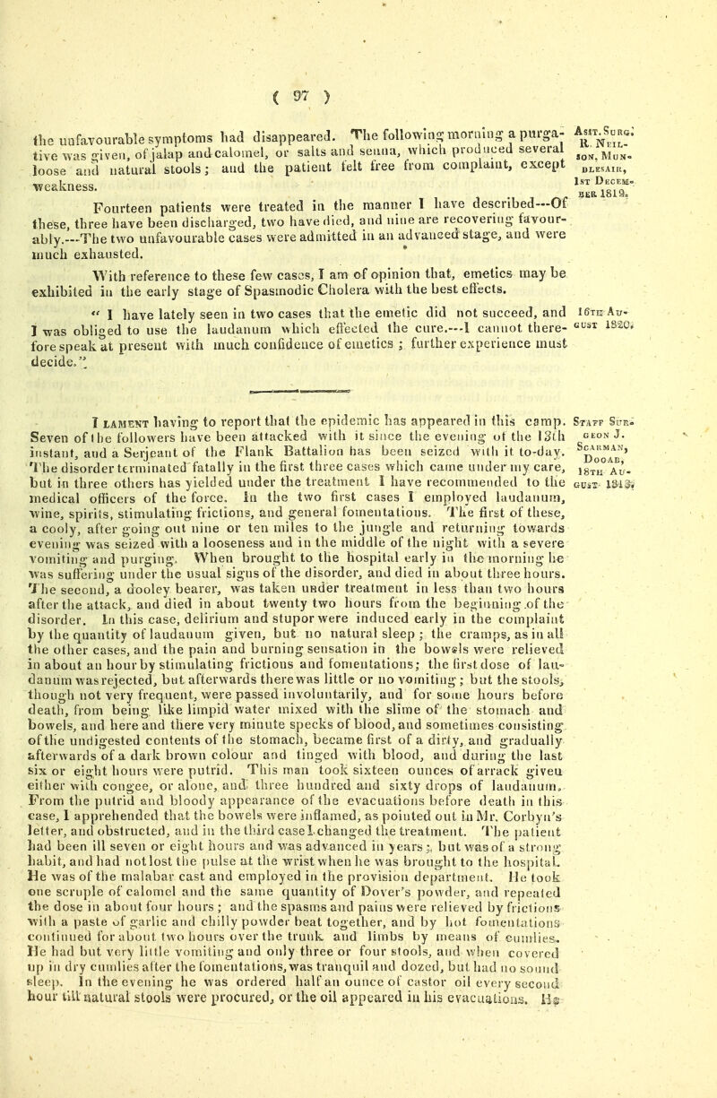 C 9'^ ) flie unfavourable symptoms had disappeared. The followms moram-a purga- Am S',,^^. tive was ffiven, of jalap aadcalosnel, or salts and seii.ia, which produced several ^^^^^^^^ loose and natural stools; and the patient teit free from complaiat, except ^veakness. ^'^ ^^7° Fourteen patients were treated in the manner 1 have described—Of these, three have been discharged, two have died, and nine are recovering' tavour- ably.—The two unfavourable cases were admitted in an advanced stage, and were much exhausted. With reference to these few cases, I am of opinion that, ernetics may be exhibited in the early stage of Spasmodic Cholera with the best effects. *' I have lately seen in two cases that the emetic did not succeed, and i^te Au- I was obliged to use the laudanum which effected the cure.—I cannot there- ^^20^ fore speak at present with much confidence of emetics ; further experience must decide, . . I LAMENT having to report that the epidemic has appeared in this camp. Staff Suk- Seven of I he followers have been attacked with it since the evening ot the ISth ^eon J. ifistant, and a Serjeant of the Flank Battalion has been seized with it to-day. The disorder terminated fatally in the first three cases which came under my care, ig-rn ^Au. but in three others has yielded under the treatment i have recommended to the gust lU^ medical officers of the force. In the two first cases I employed laudanum, wine, spirits, stimulating frictions, and general fomentations. The first of these, a cooly, after going out nine or ten miles to the jungle and returning towards • evening was seized with a looseness and in the middle of the night with a severe vomiting and purging. When brought to the hospital early in the morning !)€ Was suffering under the usual signs of the disorder, and died in about three hours. The second, a dooley bearer, was taken under treatment in less than two hours after the attack, and died in about twenty two hours from the beginning .of the ' disorder, in this case, delirium and stupor were induced early in the complaint by the quantity of laudanum given, but no natural sleep ; the cramps, as in all the other cases, and the pain and burning sensation in the bow«ls were relieved in about an hour by stimulating frictions and fomentations; thefirstdose of lau- danum was rejected, but afterwards therewas little or no vomiting ; but the stoois^, though not very frequent, were passed involuntarily, and for some hours before death, from being, like limpid water mixed with the slime of the stomach and . bowels, and here and there very minute specks of blood, and sometimes consisting - , oftlie undigested contents of the stomach, became first of a dirty, and gradually afterwards of a dark brown colour and tinged with blood, and during the last six or eight hours were putrid. This man took sixteen ounces of arrack giveu either with congee, or alone, and three hundred and sixty drops of laudanum. From the putrid and bloody appearance of the evacuations before deatli in this case, 1 apprehended that the bowelis were inflamed, as pointed out in Mr. Corbyn's letter, and obstructed, and in the third caselchanged the treatment. The patient ^ ' had been ill seven or eight hours and was advanced in years;, but was of a strong habit, and had not lost tl)e pulse at the wrist when he was brought to the liospitaL He was of the malabar cast and employed in the provision department. He took one scruple of calomel and the same quantity of Dover's powder, and repeated the dose in about four hours ; and the spasms and pains were relieved by frictions' wilh a paste uf garlic and chilly powder beat together, and by hot fomentations continued for about two hours over the trunk and limbs by means of oundies, ^ ■ He had but very liltle vomiting and only three or four stools, and vvhen covered up ill dry cundies after the fomentations, was tranquil and dozed, but had no sound sleej). In the evening he was ordered half an ounce of Ciistor oil every second hour till aaturai stools were procured^ or the oil appeared iu his evacuations, lis