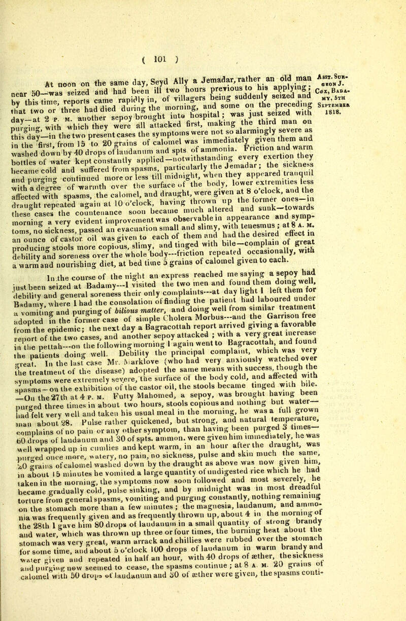 At noon on the same day, Seyd Ally a Jemadar,ra her an old man Assx Sjk. near 30--was seized and had been ill two hours previous to his applying; J . Ctbt time reports came rapidly in, of villagers being suddenly seized and ^.h 'L to or'thrrhaddied dSm/g the morning, some on the p^^^^^^^^ S_a !i \ ^ ^ «rinihpr seoov brought into hospital; was just seizea wiin 'uJw, ; li h whrcL°'th:y all a-Uaeked '-king the «,Kd ™a„ «u this dav-ir. the two presentcases the symptoms were not so alarmingly severe as !„^ht%,-,t from 16 to 20 »-rains of calomel was immediately given them and la hed jr^tn 40 drops offaudanum and spts of ammonia. Fncfon and warm bot^es of wate? kept constantly ^PPl-d-'-';'^''-!'! JJJ. The sicVne'B became cold and suffered from spasms, particularly the Jemadar, the s cRness X-ging continued moreor less tHlm Tfl-ct^d stZ:te cTomtard dTa^iht^were gii'en at 8 o'clock, and the dr:ughtp'atL ag^in at 10 o'clock having th.x>wn up for-^^^^^^^^^^ diPSP rases^ the coSuteiiance soon became much altered and sunK—iowaras mo niravery ident improvement was observablein -PP--^^*^, ^^P toms no sickneL, passed an^evacuation small ,nd slimy. - \te»« at| a m an ounce of castor oil was eiven to each of them and hadthedes red enect in Puc ng stoot more copio^us, slimy, and tinged with e-cpmplain of^^ debility and soreness over the whole body-fnction repeated occasionally, with a wa Jand nourishing diet, at bed time 5 grams of calomel given to each. In the course of the night an express reached me saying a sepoy had iustbeen seized at Badamy-1 Visited the two men and found them doingwell debib'rard general soreness their only cou.plaints-at day bght 1 left them for B7damy!whe^re lhad the consolatior, o'f finding the patient had laboured unde a vomitinff and purging of bilious matter, and doing well from similar treatment ndored fn the ^former^case of simple Cholera Morbus-.-and the Garrison free from the epidemic; the next day a Bagracottah report arrived giving a favorable eport of tWtwo cases, and another s^epoy attacked ; with a very great increase n^tbe nettah-on the following morning I again wentto Bagracottah and found L oarents doin-- well. DelDility the principal complaint, which was very 'neaf In theScase Mr. LV arklove (who had very anxiously v.'etched over the treatment of the disease) adopted the same means with success, though the yr.ptomTwere extremely severe, tie surface of the body cold, and affec ed with spasms-on the exhibition of the castor oil, the stools became tinged with bile. ^On the 27th at 4 p. u. Futty Mahomed, a sepoy, was brought having been Duru-ed three times in about two hours, stools copious and nothing but water— hadlelt very well and taken his usual meal in the morning, he was a lull grown ufan about 28. Pulse rather quickened, but strong, and natural temperature, colS of no pain or any other symptom, than having been purged 3 times- To ot laudanum and lo of sptL a'rnmon. were g-iven h.m -/-^^-tdy h^ was v^ell wrapped up in cumlies and kept warm, in an hour after the draught, was Duroed once more, >.-atery, no pain, no sickness, pulse and skin much the same, lo -rains of calomel washed down by the draught as above was now given hini, in about 15 minutes he vomited a large quantity of undigested nee wh.ch he had taken in the morning, the symptoms now soon followed and most severely, he became gradually cold, pulse sinking, and by midnight was in most dreadtul torture f?om general spasms, vomiting and purging constantly, nothing remaining on the stomach more than a few unnutes ; the magtiesia, laudanum, and ammo- nia was frequently given and as frequently thrown up, about 4 in the 'Owning ot the 28th 1 Jave him 80 drops of laudanum in a small quantity ot strong brandy and water, wh.ch was thrown up three or four times, the burning heat about the stomach was very great, warm arrack and chillies were rubbed over the stomach for some time, and about 5 o'clock 100 drops of laudanum in warm bjandy and .vater given and repeated in half an hour, with 40 drops ot aether thesicknes. and purging now seemed to cease, the spasms continue ; at 8 A. m. 20 grains oi calomel with 50 dvo^^^ of laudanum and ^0 of aether were given, the spasms conti»