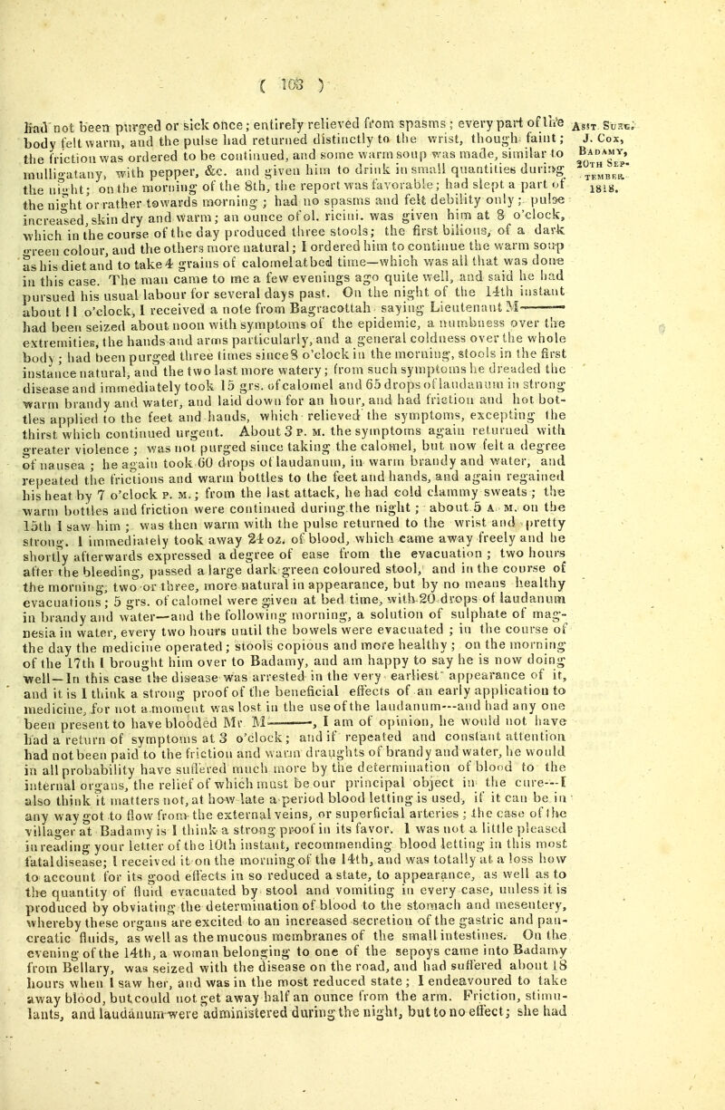 h'ad'not been purged or sick once; entirely relieved fi*om spasms ; every part of Irt'e body fe!t\^arm, and the pulse bad returned distinctly to the wrist, though: faint ; the friction was ordered to be continued, and some warm soup was madle, similar to mullio-atany, with pepper, &c. and given him to drink in small quantities durir>g' the UM- ht; on the morning of the 8tb, the report was favorable; had slept a part of the ni^ht or rather towards morning ; had 00 spasms and felt debility only ;. pulse increa'sed,skin dry and warm; an ounce ofol. riciui. was given him at S o'clock, which in the course of the day produced three stools; the first bilious, of a dark o-reen colour, and the others more natural; I ordered him to continue the warm soup as his diet and to take 4 grains of calomelatbed time—which was ail that was done in this case. The man came to me a few evenings ago quite well, and said he had pursued his usual labour for several days past. On the night of the 14th iustaat about 11 o'clock^ 1 received a note from Bagracottah- saying Lieutenant M-' — had been seized about noon with symptoms of the epidemic, a numbness over the extremities, the hands and arms particularly, and a general coldness over the whole body ; had been purged three times sinceS o'clock in the morning, stools in the first instance natural, and the tvi^o last more watery; from such symptoms he dreaded the disease and immediately took 15 grs. of calomel and 65 drops ofiaudaninn in strong warm brandy and water, and laid down for an hour, and had frictiou and hot bot- tles applied to the feet and hands, which relieved the symptoms, excepting the thirst which continued urgent. About 3 p. m. the symptoms again returned with oreater violence ; was not purged since taking the calomel, but now felt a degree of nausea ; he again took 60 drops of laudanum, in warm brandy and water, and repeated the fricUons and warm bottles to the feet and hands, and again regained his heat by 7 o'clock p. m.; from the last attack, he had cold ciammy sweats ; the warm bottles and friction were continued during the night ; about.5 a. m. on the 15th 1 sav/ him ; was then warm with the pulse returned to the wrist and .j)retty stronp-. 1 immediately took away 24 oz. of blood, which xame away freely and he shortFy afterwards expressed a degree of ease from the evacuation; two hours after the bleeding, passed a large dark green coloured stool, and in the course of the morning, two or three, more natural in appearance, but by no means healthy evacuations; 5 grs. of calomel were given at bed time, with SOdrops of laudanum in brandy and w'ater—and the following morning, a solution of sulphate of mag- nesia in water, every two hours until the bowels were evacuated ; in the course of the day the medicine operated ; stools copious and more healthy ; on the morning of the 17th I brought him over to Badamy, and am happy to say he is now doing well—In this case the disease was arrested in the very earliest* appearance of it, and it is 1 think a strong proof of the beneficial effects of an early application to medicine, for not a,-moment was lost in the use of the laudanum—and had any one been present to have blooded Mr M——, I am of opinion, he would not have had a return of sytnptoms at 3 o'clock; and if repeated and constant attention had not been paid to the friction and warju draughts of brandy and water, he would in all probability have snft'ered muchmore by the determination of blood to the internal organs, the relief of which mast be our principal object in the cure—I also think it matters not, at bov/ late a period blood lettingis used, if it can be in ' any way got to fiow from the external veins, or superficial arteries ; the case of tlie villager at Badamy is 1 think a strong proof in its favor. 1 was not a little pleased in reading your letter of the 10th instant, recommending blood letting in this most fataldisease; I received it on the morning of the i4th, and was totally at a loss how to account for its good effects in so reduced a state, to appearance, as well as to the quantity of Huid evacuated by stool and vomiting in every case, unless it is produced by obviating the determination of blood to the stomach and mesentery, whereby these organs are excited to an increased secretion of the gastric and pan- creatic fluids, as well as the mucous membranes of the small intestines. On the evening of the I4th, a woman belonging to one of the sepoys came into Badamy from Bellary, was seized with the disease on the road, and had suffered about 18 hours when I saw her, and was in the most reduced state ; I endeavoured to take away blood, butcould not get away half an ounce from the arm. Friction, stimu- lants, and laudanum were administered during the night, buttono eilect; she had Asst. Suss; J. Cox, Badamy, 20th Sef- 1818.