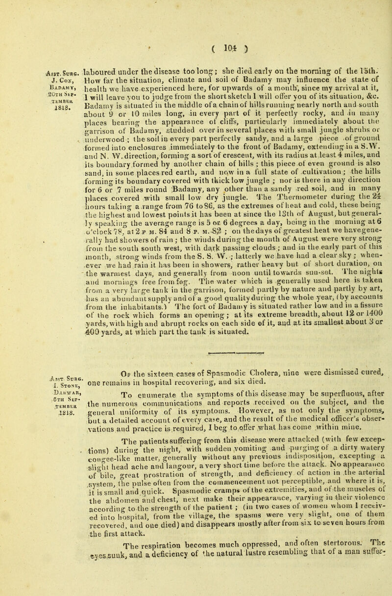 AssT.SuRs. laboured under the disease too long; she died early on the inorning of the lUh: J. Cox, How far the situation, climate and soil of Badamy may influence the state of Babamv, l^ealth we have.expeiienced here, for upwards of a month; since my arrival at it, 20th SbP. J igQ^yg you to judge from the short sketch 1 will offer you of its situation, &c. ^1813^ Badamy is situated iu the middle ofa chain of hills runniu- nearly north and south about 9 or 10 miles long, in every part of it perfectly rocky, and in many places bearing the appearance of cliffs, particularly immediately about the garrison of Badamy, .-studded over in several places with small jungle shrubs or . underwood ; the soil iu every part perfectly sandy, and a large piece .of ground formed into enclosures immediately to the front of Badamy, extending in a S.W. and N. W. direction, forming a sort of crescent, with its radius atdeast4 miles, and its boundaryibrmed by another chain of hills ; this piece of even ground is also sand, in some places red earth, and now in a full state of cultivation ; the hills forming its boundary covered with tkicklaw jungle ; nor is there in any direction for 6 or .7 miles round rBadamy, any other than a sandy red soil, and in many places covered ^with small low dry jungle. The Xhermometer during the 24 hours taking arrange from 76 to 86, as the extremes of heat and cold, these being the highest and lowest points it has been at since the ISth of August, but general- ly speaking the average range is 5 or 6 degrees a day, being in the morning at 6 ,o^clock79, at 2 P.M. 84 and 8 p. M..S3 ; on thedays of greatest heat wehavegene- rally had showers of rain ; the winds during the month pf August were very strong from the south south west, with dark passing clouds;; and in the early part of this month, strong winds from the S. S. W. ; latterly we,have had a clear sky j when- ever we had rain it has been in showers, rather heavy but of short duration, on the warmest days, i^nd generally trom noon until towards sun-set. The nights and mornings free frouj fog. The water which is generally used here is taken from a very large tank in the garrison, formed partly by nature and partly by art, has an abundant supply and of a good quality during the whole year, (by accounts from the inhabitants.) The fort of IBadaLuy is situated rather low and in a fissure of the rock which forms an opening ; at its extreme breadth, about 12 or i400 yards, with high and abrupt rocks on each side of it, and at its sfnaliest about 3 or 400 yards, at which part the tank is situated. ;Sth SeP' .TEMBEK, Of the sixteen cases ol Spasmodic Cholera, nine were dismissed cured, ^LStoIX' remains in hospital recovering, and six died. To enumerate the symptoms of this disease .may be superfluous, after the numerous communications and reports received on the subject, and the 'general uniformity of its symptoms. However, as not only the symptoms, but a detailed account of every case, and the result of the medical officer's obser- vations and practice is .required, I beg tp^qffer .what has come ,within mine. The patients suffering from this disease were attacked (with few excep- tions) durino- the night, with sudden vomiting and purging of a dirty watery con<'-ee-like matter, generally without any previous indisposition, excepting a sli« ht head ache and langour, a very short time before the attack. No appearance of%ile, great prostration of strength, mid deficiency of action m the arterial sv«tem' the pulse often from the commencement not perceptible, and where it is, it is small and quick. Spasmodic cramps of the extremities, and ot4he muscles of the abdomen and chest, next make their appearance, varying in their violence , according to the strength of the patient ; (in two cases of women whom 1 receiv- ed into hospital, from the village, the spasms were very slight, one of them recovered, and one died) and disappears mostly after from six to seven hours from the jirst attack. The respiration becomes much oppressed, and often stertorous. The «ves,suuk;and a deficiency of the natural lustre resembling that of a man suff^i>