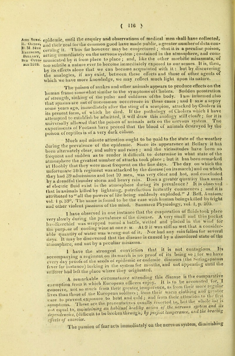Asst Suec. epidemic, until the enquiry and observations of medical men shall have collected, 11. OuTON, their zeal for the comnion good have made yjublic, a greater number ofdrtta con- 11.M.34T1I jt^ T\\[i^ farhowever maybe coiijectured ; thatitis a peculiar poison, LTll^uy' uclinplmmediately on the nervous system ; contained in the atmosphere, and com- 81^0010: municated by it irom place to place ; and, like the other morbific misasmata, of Biiii ISiS. ifjQ subtile a nature ever to become immediately exposed to our senses. It is, then, by its eifects alone that we can become acquainted with it : but by discovering- the analogies, if any exist, between these effects and those of other agents of •which we have more knowledge, we may reflect much light upon its nature. The poison of sntikes and other animals appears to produce effects on the liuraan frame somewliat similar to t!>e symptoms of Cholera. Sudden prostration of strength, sinking of the pulss and coldness of the body. lair, informed also that spasiusare not of uncommon occurrence in these cases ; and 1 saw a sepoy some vears a^o immediately after the sting of a scorpion, attacked by Cholera ni its present fonn, of wiiich he died. If the pathology of Cholera winch I have attempted to establish be admitted, it will draw this analogy still closer; for it is univerBally allowed that the poison of anin.als acts on the nervous system. Tne experiments ol Pontana have proved that the blood of animals destroyed by the poison of reptiles is of a very dark colour. Much and minute attention ought to be paid to the state of the weather durin'Mhe prevalence of the epidemic. Since its appearance at Bellary it has been Slteniately clear, and sultry and rainy ; and the vicissitudes have been so frequent and sudden as to render it diHicult to determine in what state ot the Siliirrosphere the greatest number of attacks took place ; but it has been remarked at Hoobly that they were most frequent on the fine days. The day on which the unfortunate ,34ih regiment was attacked by the disease (on its march) and on which Ihey had 39 admissions and lost 10 men, was very clear and hot, and concluded by a dreadful thunder storm and heavy rain. Does a greater quanliiy than usual of electric fluid exist i.i the atmosphere during its prevalence? It is observed that in animals killed by lightning, putrefaction instantly commences ; and it is attributed 1oaU the powers of life being suddenly exploded./ J Bell Anatom; vol i p. oDP. The same is found to be the case with human beingskdled by tright aiid other violent passions of the mind. Sannarez Fhysiolog-y, vol. 1, p. 20d. I have observed in one instance that the evaporation of fluids took place very slowly during the prevalence of the disease. A very small and tlun pocket handkerchief wa? wrapped round a bottle, wetted and placed in the wmd for hepurp.se of cooling wine at one p. m At 9 it was still so wet that aconsider- able ouantity of water was wrung out of it. _ Nor had any rain alien for sev'eral i\ay^. It may be discovered that the disease is caused by a disordered state of the auaosphere, and not by a peculiar misasma. 1 have the strongest conviction that it is not contagious. Its accompanying a regiment on its march is no proof of its being so; tor we have every day proofs of the seeds of epidemic or endemic diseases (the Sermg.patam fever for i.!st,ance) lurking in the system for months, and not appearing until the guiierer had left the place where they originated. A remarkable circumstance attending this disease is the comparative exemption from n which l^uropean officers enjoy, it is to conceive not so much from their greater temperance, as froin taeu moie (,gn « Uveslh^i those of the European soldiers ; from the.r warm clothing ana greate cl to p-ve^nt exposure ti heat and cold ; and from theu. ^^^^^^^^^^i^^t SYnu)t(n5 s lliese are the preventatives usnully resorled to, but .he v» ho.c lis. . dependencies, (ditlicult to be broken throughj pe,jcct tanperancc, a^'A ^^ic biaciK^ efj'ecis of exercise. The passion of fear acts immediately oe the nervous system, diminishing