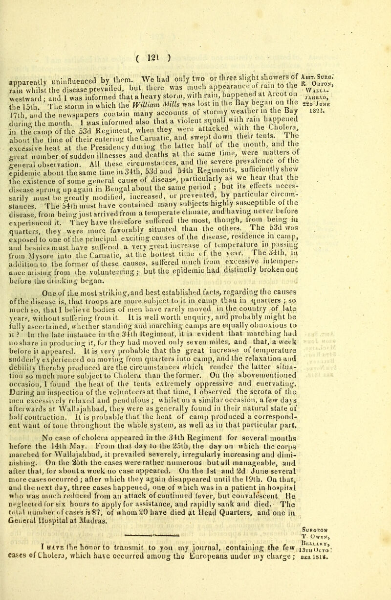 apparently nnluflaenced by them. We had only two orthreesligh shovver of W^^a^^^^ ra^HwhiisUhe disease prevailed, but there ^.as -PP^^'-^^« f ^^l^'i^^^^^^^^ westward; and i was informed that a heavy storai. With ram, happened at Aicot ou JAHBAO, the 15th ' The storm in which the WiUiam Mills ^as lost in the Bay began on the .^o 17th, and the newspapers contain many accounts of stormy weather in the Bay I82i. durino- the mouth. 1 was informed also that a violent ^^^^^^^^^f^^'^V/^J^P^'^f in th?campofthe 53d Regiment, when they were attacked vvith the Uioleia, about the lime of their enterin- theCarnatic, and swept down their tents 1 h^ excessive heat at the Presidency dmiu- the latter halt of the month, and the p-reat number of sudden illnesses and deaths at the same time, were u^atters ol leueral observation. All these circumstances, and the severe prevalence ot the Epidemic about the same time in 34th, 53d and 54th Reoimeuts, su hciently shew the existence of some general cause of disease, particularly as we hear that the disease spruuo- upa-ain in Bengal about the same period ; but lis effects neces» sarily must be greatly modified, increased, or prevented, by particular crcum- stances. The 54th must have contained many subjects high y susceptible of the disease, from being just arrived from a temperate climate, and having never before experienced it. They have therefore suffered the most, though, trorn being m quarters, they were more favorably situated than the others. I he _5Jd was exposed to one of the prh.cipal exciting causes of the disease, re-sidence in camp, a.id besides must have suffered a very great increase of tt;mperature in passiiig from Mysore into the Carnalic, at the hottest lime of the >ear. 1 he 34th, in addition to the former of these causes, sutfered much trom excessive mtemper^ fiuce arising from ihe volunteering; but the epidemic had distinctly broken out before the drinking began. One of the most striking, and best established facts, regarding the causes of the disease is, that troops are more subject to it iu caujp than in quarters ; so much so, that! believe bodies of men have rarely moved in the country of kte year?, without suffering from it> it is well worth enquiry, and probably might be fully ascertained, whether standing and marching camps are equally obnoxious to it? in the late instance in the 3ith Hegiment, it is evident that marching had no share in producing it, for they had moved only seven miles, and that, a week before it aj)j)eared. It is very probable that the great increase of temperature suddet!ly experienctd on moving from quarters into camp, and the relaxation and debility thereby produced are tiie circumstance? which render the latter situa- tion so much more subject to Cholera than the former. On the aboveraentioned occasion, 1 found the heat of the tents extremely oppressive and enervating'. During an inspection of the volunteers at that time, I observed the scrota of the men excessively relaxed and pendulous ; whilst on a similar occasion, a few days afterwards at VValbjahbad, they were as generally found in their natural state of half contraction, it is probable that the heat of camp produced a correspond- ent want of tone throughout the whble system, as well as in that particular part. No case of cholera appeared in the 34th Regiment for several months before the 14th May. From that day to the 25th, the day on which the corps inarched for Walhvjahbad, it prevailed severely, irregularly increasing and dimi- nishing. On the 25tb the cases were rather numerous but ail manageable, and after tliat, for about a week no case appeared. On the 1st and 2d June several more casesoccurred ; after which they again disappeared until the 19th. On that, and the next day, three cases happened, one of which was in a patient in hospital who was much reduced from an attack of continued fever, but convalescent He neglected for six hours to apply for assistance, and rapidly sank and died. The total nundier of cases is 87, of whom 20 have died at Head QuarterSj and one in General Hospital at Madras. I HAVE the honor to trari'smlt to you my journal, containing ihe few isxiiO^cVa; cases of Cholera^ which have occurred among the Europeans, under iny charge; beu isis.