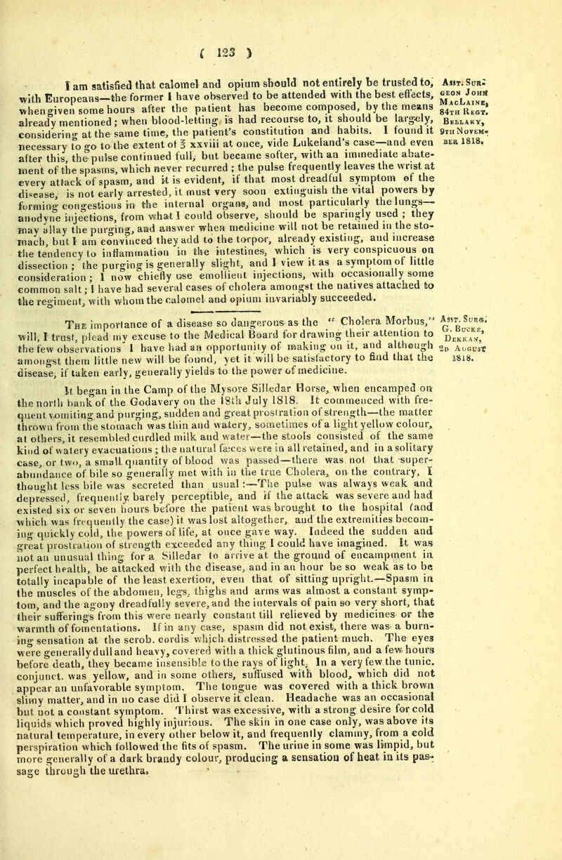 1 am satisfied that calomel and opium should not entirely be trusted to. Asst. Sur; with Europeans—the former 1 have observed to be attended with the best effects, 5^°^,^°^ whengiven some hours after the patient has become composed by the means g4^„ j^,^^; already mentioned; when blood-letting is had recourse to, it should be largely, Bei^lary, considering at the same time, the patient's constitution and habits. I found it qthNovem- necessary To p-o to the extent of § xxviii at once, vide Lukeland's case—and even beu 1818, after this th&pulse continued full, but became softer, with an immediate abate- ment of th€ spasms, which sf^ever recurred ; the pulse frequently leaves the wrist at every attack of spasm, and k is evident, if that most dieadlul symptom of the disease, is not early arrested, it must very soon extinguish the vital powers by forming cono-estions in the internal organs, and most particularly the lungs— anodyne inje'etions, from what I could observe, should be sparingly used ; they may allay the purging, amd answer when medicine will not be retained in the sto- mach, but I am eonviuced they add to the torpor, already existing, and increase the tendency to inflammation in the intestines, which is very conspicuous on dissection ; the purging is generally slight, and I view it as a symptom of little consideration ; 1 now chiefly u-se emoliiet>t injections, with occasionally some common salt; I have had several eases of cholera amongst the natives attached to the regiment, with whom the calomel and opium invariably succeeded. The importance of a disease so dangerous as the Cholera Morbus, ^^g^^^^''®' '^vill, I trust, plead my excuse to the Medical Board for drawing their attention to j^j.^^^^^^' the few observations 1 have ha<3 an opportunity of naaking on it, and although Au«u3t amongst them little new will be found, yet it will be satisfactory to find that the I8i8. disease, if taken early, generally yields to the power of medicine. It beo-an in the Camp of the Mysore Silledar Horse, when encamped on the north bank of the Godavery on the \Sih July 1818. It commenced with fre- quent v.oniiting,and purging, sudden and great prostration of strength—the matter thrown from the stomach was thin and watery, sometimes of a light yellow colour, at others, it resembled curdled milk and water—the stools consisted of the same kind of watery evacuations ; the natural faices were in all retained,, and in a solitary case, or two, a small quantity of blood was passed—there was not that super- abundance of bile so generally met with in the true Cholera, on the contrary, I thought less bile was secreted than usual :--The puUe was always weak and depressed, frequently, barely perceptible, and if the attack was severe and had existed six or seven hours before the patient was brought to the hospital fand which was frequently the case) it was lost altogether, and the extremities becom- ing quickly cold, the powers of life, at once gave way. Indeed the sudden and great prostration of strength exceeded any thing 1 could have imagined, it was not an unusual thin^- for a Silledar to anive at the ground of encampment ia perfect health, be attacked with the disease, and in an hour be so weak as to be totally incapable of the least exertion, even that of sitting upright.—Spasm in the muscles of the abdomen, legs, thighs and arms was almost a constant symp- tom, and the agony dreadfully severe, and the intervals of pain so very short, that their sufferings from this were nearly constant till relieved by medicines or the warmth of fomentations. If in any case, spasm did not exist, there was a burn- ing sensation at the scrob. cordis v/hich. distressed the patient much. The eyes were generally dull and heavy, covered with a thick glutinous him, and a few hours before death, they became insensible to the rays of light. In a ^ery few the tunic, conjunct, was yellow, and in some others, suffused with blood, which did not appear an unfavorable symptom. The tongue was covered with a thick brown slimy matter, and in no case did I observe itclean. Headache was an occasional but not a constant symptom. Thirst was excessive, with a strong desire for cold liquids which proved highly injurious. The skin in one case only, was above its natural temperature, in every other below it, and frequently clammy, from a eol(i perspiration which followed the fits of spasm. The urine in some was limpid, but more generally of a dark brandy colour, producing a sensatiou of heat in its pa&^ sage through the urethra.