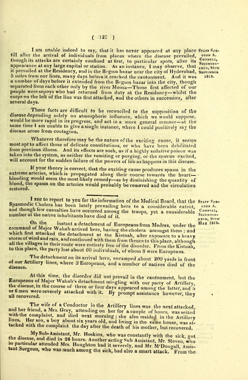 lam unable indeed to say, that it has never appeared at any place S^taff Sua« till after the arrival of individuals from places where the disease prevailed, oeon A. though its attacks are certainly confined at first, to particular spots, after its Gonneli,, appearance at any large capital or statiwi. As an instance, I may observe, that abab^25™ it prevailed at the Residency, and in the Begnm bazar near the city of Hyderabad, ^eptemse* 5 miles from our lines, many days befoie^it reached the cantonment. And it was i8i8. a number of days before it extended from tiie Begum bazar into the city, though separated from each other only by the river Moosa—Those first affected of our people were sepoys who had returned from duty at the Residency—whilst the corps on the left of the line was first attacked, and the others in succession^ after several days. Tbese facts are difficult to be reconciled to the supnosition of the* disease depending solely on atmospheric influence, which we would suppose, would be more rapid in its progress, and act in a more general maiuter—at the same time 1 am unable to give a single instance, where 1 could positively say the disease arose from contagion. Whatever therefore may be the nature of the exciting cause, it seems mostaptto affect those of delicate constitutions, or who have been debilitated from previous illness. And its effects are such, as if a highly sedative poison was taken into the system, as neither the vomiting or purgiog% or the spasms excited, will account for the sudden failure of the powers of life as happens in this disease. If your theory is correct, that the exciting cause produces spasm in the extreme arteries, whicb is propagated along their course towards the heart— b eeding would seem the most likely remedy—as by diminishing the quantity of blood, the spasm on tbe arteries would probably be removed and the circulatiois. restored. I BEG to report to ycu for the information of the Medical Board, that the Staff ?vk. Spasmodic Uiolera has been lately prevailing here to a considerable extent, oeon a. and thougb tew casualties have occurred among the troops, yet a considerable number of the native inhabitants have died of it Secundkk- A3AD, 20tj: f M ®- J^'f ^ detachment of Europeansfrom Madras, under the ^^^^ tr.^i: fil ^ff'-'r^^t''^'?^'^^ '^^^'^ the cholera amongst them ; and ^ t Z\nT A^^- detachment at the Kistnah, atler exposure to a heavy !n h A;n«i • 'T' «d^«t»e<l tl^em from thence to this place, althongli tn /hi! n llTtV ;-«»te were entirely free of the disorder. Fro>n the Kistnali, to this place, the party lost about 60 indiYiduais, of whom 8 were Europear«. The detachment on its arrival here, encamped about 200 yards in front- diseaL ^ ' 3 Europeans, and a number of natives died of the At this time the disordeir did' not prevail in the cantonment, but the Europeans of Major Wahab's detachment mingling with our party of Artillery, the^disease,in the course of three or four days appeared among the latter,and f> all rrcoveTeT '^''^'^ attacked wiih rt. By prompt assistance however, they The wife of a Conductor in the ArtilFery lines was the next attacked, and W friend a Mrs. Gray, attending on her for acouple of hours, wasseized with the complaint, and died next morning; she also resided in the ArtiUerv lines. Ber son, a boy about six years old. and living in the same honse, was at- tacked with the complaint the day after the death of his mother, but recovered. *T,. r %S»^;.A^istant, Mr. Hoskins, who was constantly with the sick, gofc the disease, and died ,n 24 hours. Another acting Sub Assistant, Mr. Sleven who .n particular attended Mrs. Houghton had it severely, and Mr. M'Dougall, ^rsis. Unt burgeon, who was much among the sick, bad also a smart attack. From the