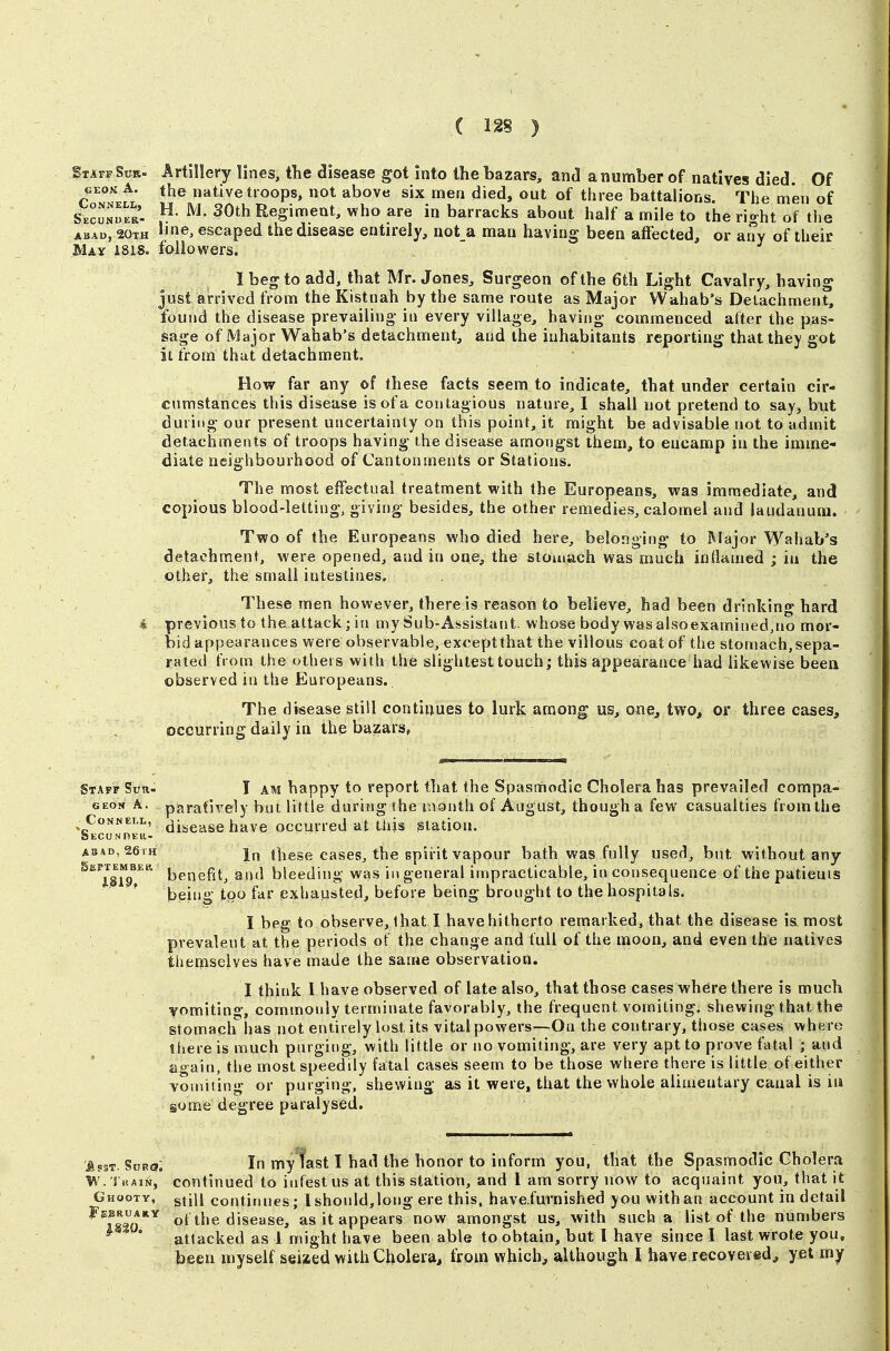 Staff SuR. Artillery lines, tlie disease got into the bazars, and a number of natives died Of GEON A. the native troops, not above six men died, out of three battalions. The men of SecunLr. 30th Regiment, who are in barracks about half a mile to the right of the ABAD, 20th ©3 escaped the disease entirely, not a man having been affected, or any of their May 1818. followers. I heg to add, that Mr. Jones, Surgeon of the 6th Light Cavalry, having just arrived from the Kistnah by the same route as Major VVahab's Detachment, found the disease prevailing in every village, having commenced alter the pas- sage of Major Wahab's detachment, and the inhabitants reporting that they got it from that detachment. How far any of these facts seem to indicate, that under certain cir- cumstances this disease is of a contagious nature, 1 shall not pretend to say, but during our present uncertainty on this point, it might be advisable not to admit detachments of troops having the disease amongst them, to encamp in the imme- diate neighbourhood of Cantonments or Stations. The most effectual treatment with the Europeans, was immediate, and copious blood-letting, giving besides, the other remedies, calomel and laudanum. Two of the Europeans who died here, belonging to Major Wahab's detachment, were opened, and in one, the stomach was much inflamed ; iu the other, the small intestines. These men however, there is reason to believe, had been drinking hard i previous to the attack; in my Sub-Assistant, whose body wasalsoexamined,no mor- bid appearances were observable, exceptthat the villous coat of the stomach, sepa- rated from the others with the slightest touch; this appearance had likewise been observed in the Europeans. The disease still continues to lurk among us, oue^ two, or three cases, occurring daily in the bazars^ Staff Sun- I AM happy to report that the Spasmodic Cholera has prevailed compa- GEON A. paratively but little during the month of August, though a few casualties from the ABAD, 20 TH Sept EM BE K, IJ§19, In these cases, the spirit vapour bath was fully used, but without any benefit, and bleeding was in general impracticable, in consequence of the patieuis being too far exhausted, before being brought to the hospitals. I beg to observe, that I have hitherto remarked, that the disease is most prevalent at the periods of the change and full of the moon, and even the natives themselves have made the same observation. I think 1 have observed of late also, that those cases where there is much vomiting, commonly termiriate favorably, the frequent vomiting, shewing that the stomaclfhas not entirely lost its vital powers—On the contrary, those cases where there is much purging, with little or no vomiting, are very apt to prove fatal ; and again, the most speedily fatal cases seem to be those where there is little of either vomiting or purging, shewing as it were, that the whole alimentary canal is iu some degree paralysed. ^gsf. SuRs; In my fast I had the honor to inform you, that the Spasmodic Cholera W. Thain,' continued to infest us at this station, and 1 am sorry now to acquaint you, that it Ghooty, gjiii continues; I should, long ere this, have.furnished you with an account in detail ^^1820** of the disease, as it appears now amongst us, with such a list of the numbers ^ ' attacked as 1 might have been able to obtain, but I have since I last wrote you, been myself seized with Cholera, from which, although I have recovered, yet my