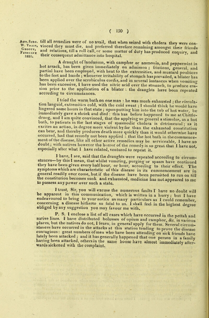 their consequent admittance into hospital. A draught of laudanum, with camphor or airimoiuay and peppermint iti hot arrack, has been given immediately on admisson ; Mictions, general and partial have been employed, with heat to the extremities, and mustard poultices to the feet and hands ; whenever irritability of stomach has prevailed, a blister has been applied o ver the scrobiculus cordis,,and in sevcEal instances when vomitin° has been excessive, 1 have used the nitric acid over the stomach, to produce ero- sion prior to the applicatioa of a blister : the draughts have beeii repeated according to circumstances'. I tried the warm batb on one man : he was mucb exhausted ; the rircula- tion languid, extremities cold, with the cold sweat ; I should think he would have lingered some hours in that state ; upon putting him into the tub of hot water he immediately gave a shriek and died : this has Before happened to me atChittle- droog, and I am quite convinced, that the applying so general a stimuluj», as a hot bath, to patients in the last stages of spasmodic cholera is detrimental - as it excitesanaction, in degree more violent by far than the exhausted conslitutioti can bear, and. thereby produces death more quickly than it would otherwise have occurred, had that remedy not been applied : that the hot bath in the commence- ment of the disease, like all other active remedies mav be serviceable, I have no doubt; witb natives however the horror of the remedy is so great that I have not especially after what 1 have related, ventured to repeat it. ^ I have, I see, said that the draughts were repeated according to circum- stances—by this-I mean, that whilst vomiting, purging or spasm hav^e continued they have been given every half hour, or hour, according to their effect. The symptoms which are characteristic of this disease in its commencement are in general readily over come, but if the disease have been permitted to run on till the constitution becomes sunk and exhausted, medicine has not appeared to me to possess any power over such a state. I trust. Sir, yon will excuse the numerous faults! have no doubt will be apparent m this communication, which is written in a hurry; but I have endeavoured to bring to your notice as many particulars as 1 could remember concerning a disease hitherto so fatal to us. 1 shall feeL in the highest deo-ree obbged by any suggestion you may favour me with. ° ^ P. S. I enclose a list of ail cases which have occurred in the pettah and native lines. I have distributed boksses of opium and camphor, &c in various places, but the natives do not, L learn, in general apply for them. Several circum- stances have occurred in the attacks at this station tending to prove the disease contagious: great numbers of men who have been attending on sick friends have lately been attacked | and it has generally happened that one person in a family having been attacked, others in the same house have almost immediately afterl wards sickened with the complaiot.