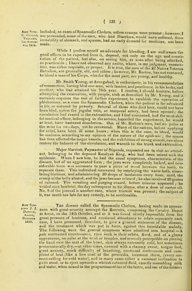 AssT.fuRc. included, as cases of Spasmodic Cholera, unless cramps were present • however I %^i^E' ?^Pf';'^»<^ed,solneof^,hemel), vvho had Diarrhsea, would have suffered frous irntaojjity of stomach, and spasms, had an early demand for medicine, not been While I profess myself an advocate for bleeding, I am well aware the £?ood effects to be expected from it, depend, not only on the age and consti- tution of the patient, but also, on seeing- him, as soon after being attacked as practicable ; I have not observed any native, where, in my judg ment venesec- tion, was either requisite, or proper. It is true, the men of the Sd^Native Veteran Battahon, are generally, old, and infirm ; however, Mr. Burton, has not ventured to bleed a man of his Corps, who for the most part, are young-, and healthy, ' Mr, Smith Young, at Arungabad, is enthusiastic, in his recommendation of venesection, havmg bled one man, with famine, and pestilence, in his looks and Jtnother, who had attained his 76t,h year. I confess. I should hesitate, before attempsuig the evacuation, with people, such as described by Mr. Young, and it certaiuiy requires the test of farther experience, to establish the operation of phlebotomy, as a cure for Spasmodic Cholera, when the patient is far advanced in life, or reduced by poverty. Several of those who died here, could not have been bled, unless the jugular vein, or temporal artery, had been opened ; the circulation had ceased in the extremities, and 1 feel convinced, had the most'skil- ful medical officer, belonging to the service, hazarded the experiment, he would at least, have hastened dissolution. One of Mr. Burton's men, had no pulse at the wrist for two days, yet he recovered. Many of the natives, before applyino- for relief, have been ill some hours; when this is the case, to bleed, would be madness, according to my opinion of the nature of (he epidemic ; the spasm has then affected the larger vessels, and the exhibition of strong stimuli, can aloue restore the balance of the circulation, and warmth to the trunk and extremities. Major Marriott, Paymaster of Stipends, requested me tq visit an attend- ant, belonging to the deposed Kandyan King, who had been seized wiih the epidemic. When 1 saw him, he had the usuul symptoms, characteristic of the disease, but of an aggravated form ; the jaws were completely locked, and con- siderable force wiis necessary to pass a piece of wood between the teeth, to separate them. This individual recovered by employing the warm bath, stimu- lating frictions, and administering SO drops of laudanum every hour, until, the cramp of the belly abated, and the jaws became relaxed ; he r.lsoreceive'd 20 -rains of calomel. The vomiting and purging ceased, before trismus appeared; he voided nine lumbrici, the day subsequent to his illness, after a dose of castor oil. ]No. 9 of the journal is another case, where trismus was present; the subject of it, was much too late for any remedy, to be serviceable. AssT Suii- The disease called the Spasmodic Cholera, having made its appear- 'doncan ^^^ with great severity amongst the Recruits, composing the Cavalry Depot Aiicot' at Aicot, on the 14th October, and as it was found utterly impossible from the OpTOBEB great pressure, of business, and continual attendance to relate separately each 181S. case, I have presumed, therefore, to give a general statement of the disease, and the treatment which was put in force, against this formidable malady. The following were the general symptoms when admitted into hospital.—A pale contracted countenance, eyes sunk in their orbits, tixed, and of a glassy appearance, no pulse at the wrist or temples, and scarcely perceptible on placing the hand over the seat of the heart, skin always extremely cold, bat sometimes preternaturally dry,—at other times, covered with a clammy sweat, tongue foul, great anxiety, much difficulty of breathing, continual restlessness and com- plaint of heat (like a live coal) at the precordia, incessant thirst, (every mo- ment calling for cold water), and in many cases either a constant inclination to go to stool, or to eject upwards a whitish coloured fluid, exactly resembling milk and water, when mixed in the propovtioasof^i/j« of the latter, and one of the former;