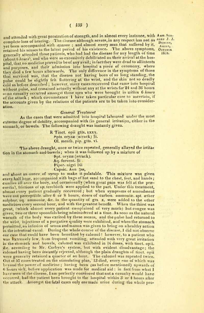 and attended v.'itb sjreat prosiration of strength, and in almost every instance, with Asst. Sup, complete loss of Itearing. The disease althougli severe, in any respect has not as vet been accompanied with spasms ; and almost eyery man that suffered by it, arVot/ retained his senses to the latest period of his existence. The above symptoms, October crenerally attended those patients, who bad had the disease for any length of time I8i8. (about 6 /low s\ and who were so excessively debilitated on their arrival at the hos- pital, that no medicine proved to be of any avail; in factthey were dead to ail intents and purposes, and their admission into hospital a piece of ceremony, where they died a few hours afterwards. The only difference in the symptoms of those that survived was, that the disease not having been of so long standing, the pulse could be slightly felt fluttering at the wrist, and the skiu not so deadly cold as before described ; however, many cases recovered that came into hospital without pulse, and remained actually without any at the wrists for 24 and 36 hours — no casualty occurred amongst those nien who were brought in within 6 hours of the attack ; which circumstance 1 have taken particular care to ascertain, if the accounts given by the relations of the patients are to be taken into consider- ation. General Treatment As the cases that were admitted into hospital laboured under the most extreme degree of debility, accompanied with (in general irritation, either ia the stomach, or bowels. The following draught was instantly given. R Tinct. opii gtts. lxxx. iSpts. oryzae (arrack; fi. 01. menth. pip. gtts. vi. The above draught, once or twice repeated, generally allayed the irrita* tion in the stomach and bowels; when it was followed up by a mixture of Spt. oryzse(arrackj. Aq. fervent. 5i Pi^ier. nigri 9ii Capsic. Ann 3ss, and about an ounce of syrup to make it palatable. This mixture was given every half hour, accompanied with bags of hot sand to the chest, feet, and hands; cumlies all over the body, and occasionally (when great pain wag felt at the pras- cordia), frictions of sp. terebinth were applied to the part. Under this treatment, almost every patient gradually recovered; but when symptoms ot amendment were not perceptible after 6 or 8 hours, doses of carbon, ammonia?, spt. aether sulphur, aq. ammonias, &c. in the quantity of grs. x, were added to the other medicines every second hour, and with the greatest benefit. When the thirst was Cjreat, (which almost every patient complained of very much j hot congee was given, two or three spoonfuls being administered at a time. As soon as the natural warmth of the body was excited by these means, and the pulse had returned to the wrist, injections of a purgative quality were exhibited, and when the stomach permitted, an infusion of senna and manna was given to bring on ahealthy action in the intestinal canal. During the whole course of the disease, 1 did not observe one case that could have been benehted by calomel ! however, to a patient who was extremely low, from frequent vomiting, attended with very great irritation in the stomach and bowels, calomel was exhibited in 9i doses, with tinct. opii. &c. according to Mr. Corbyn'a system, but with evident disadvantage; the calomel having been instantly rejected, although the plain draughts of tioct. opii were geneialiy retained a quarter of an hour. The calomel was repeated twice. Outot .57 cases treated on the stimulating plan, 13 died, every one of which was beyond the power of medicine; having been (as before mentioned) upwards of f) hours sick, before application was made for medical aid : in fact fsorri wljat I have seen of the disease, I am perfectly convinced that not a casualty would have occurred, had the patient been brought to the hos^pital within 3 or 4 hours after the attack. Amongst the fatal cases only o??emade urine during the whole pro-