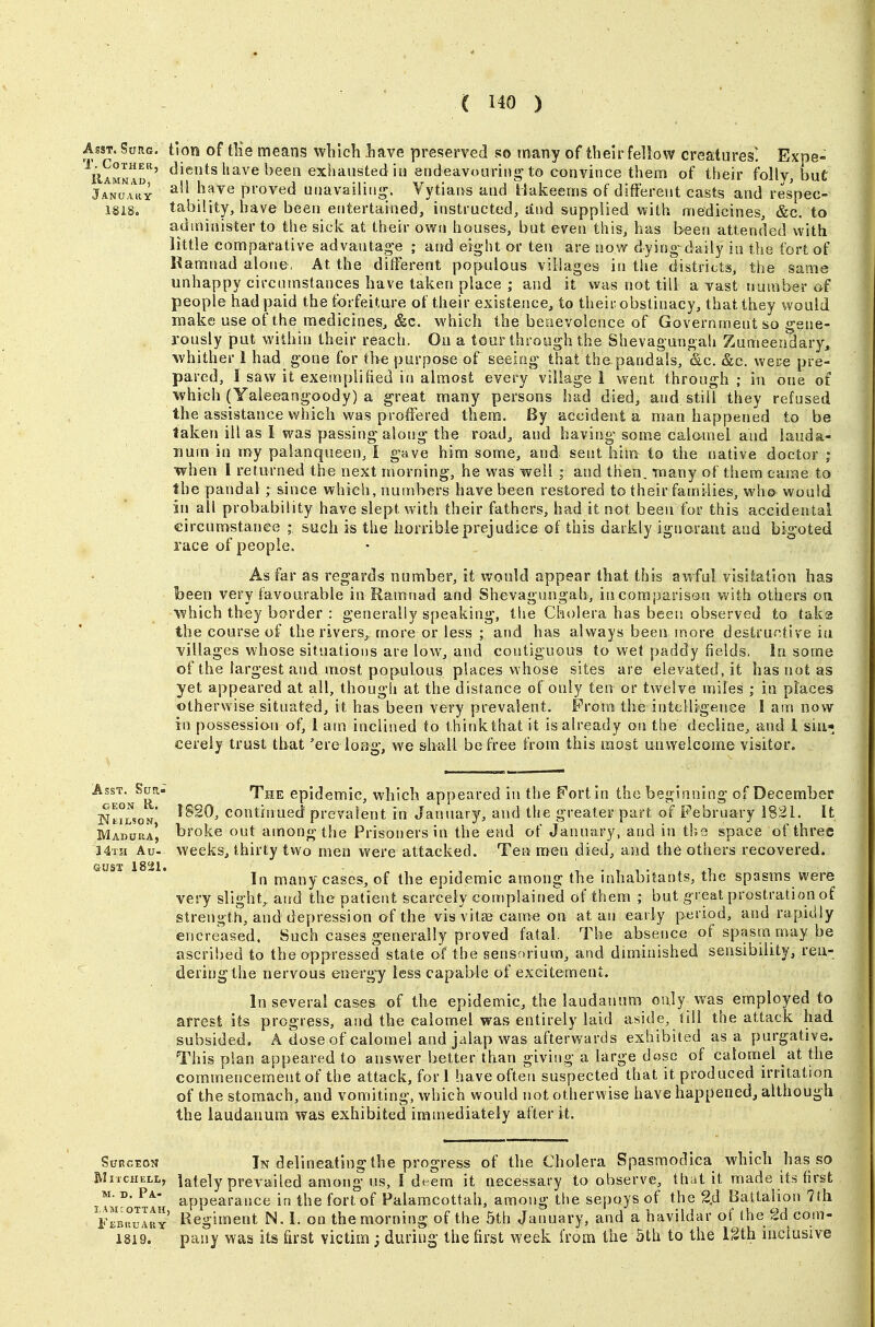 Asst. Surg, tion of tlie means which have preserved so many of theirfellow creatures^ Expe- ^ilAMWAr' ^een exhausted in endeavouring'to convince them of their folly, but jANa^u^Y proved unavailiii<^. Vytians and Hakeems of different casts and respec- 1818. tability, have been entertained, instructed, and supplied with medicines, &c. to administer to the sick at their own houses, but even this, has been attended with little comparative advantag'e ; and eight or ten are now dying daily in the fort of Hamnad alone, At the different populous villages in the districts, the same unhappy circumstances have taken place ; and it was not till a vast number of people had paid the forfeiture of their existence, to their obstinacy, that they would make use of the medicines, &c. which the benevolence of Government so gene- rously put within their reach. On a tour through the Shevagungah Zumeendary, whither 1 had gone for the purpose of seeing that thepandals, &c. &c. were pre- pared, I saw it exemplified in almost every village 1 went through ; in one of which (Yaieeangoody) a great many persons had died, and still they refused the assistance which was proffered them. By accident a man happened to be taken ill as I was passing-along the road, and having some calomel and lauda- num in my palanqueen, I gave him some, and sent him to the native doctor ; when I returned the next morning, he was well ; and then, inany of them came to the pandal ; since which, numbers have been restored to their families, who would in all probability have slept with their fathers, had it not been for this accidental circumstance ; such is the horrible prejudice of this darkly ignorant and bigoted race of people. As far as regards number, it would appear that this awful visitation has been very favourable in Ramnad and Shevagungah, in comparison with others on which they border : generally speaking, the Cholera has been observed to tak(3 the course of the rivers, more or less ; and has always been more destructive in villages whose situations are low, and contiguous to wet paddy fields. In some of the largest and most populous places whose sites are elevated, it has not as yet appeared at ail, thougli at the distance of only ten or twelve miles ; in places otherwise situated, it has been very prevalent. Prom the intelligence I am now in possession of, 1 am inclined to thirikthat it is already on the decline, and 1 sin* cereiy trust that 'ere long-, we shall be free from this most unwelcome visitor. Asst. Sua- fpjjE epidemic, which appeared in the Fort in the beginning of December jNt^rsoN* continued prevalent in January, and the greaterpart of February 1821. It Madura, bi'oke out among the Prisoners in the end of January, and in the space of three 24th Au- weeks, thirty two men were attacked. Tea men died, and the others recovered. Gusi 18-1. many cases, of the epidemic among the inhabitants, the spasms were very slight^ and the patient scarcely complained of them ; but g reat prostration of strength, and depression of the vis vitas came on at an early period, and rapidly encreased. Such cases generally proved fatal. The absence of spasm may be ascribed to the oppressed state of the sensorium, and diminished sensibility, ren- dering the nervous energy less capable of excitement. In several cases of the epidemic, the laudanum only was employed to arrest its progress, and the calomel was entirely laid aside, till the attack had subsided. A dose of calomel and jalap was afterwards exhibited as a purgative. This plan appeared to answer better than giving a large dose of calomel at the commencement of the attack, fori have often suspected that it produced irritation of the stomach, and vomiting, which would not otherwise have happened, although the laudanum was exhibited immediately after it. SuKGtoiT In delineating the progress of the Cholera Spasmodica which has so iVIiicHELi,, lately prevailed among us, ! deem it necessary to observe, that it made its first °- appearance in the fort of Palaracottah, among the sepoys of the 2,d Battalion 7{h 'f^bv.vIhy Begiment N. I. on the morning of the 5th January, and a havildar of the f^d com- 1819. pany was its first victim ; during the first week from the 5th to the Igth inclusive