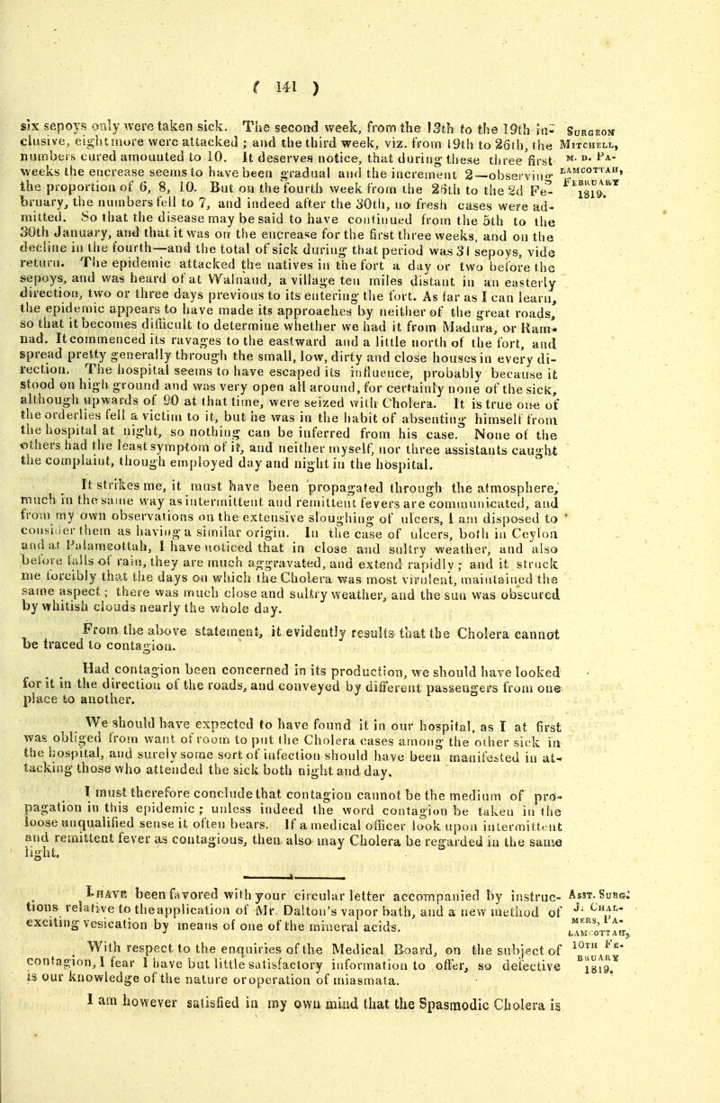 six sepoys only were taken sick. The second week, from the 13th to the 19th hi- Surgeou elusive,, eighltaore were attacked ; aud the third week, viz. from {9th to 26th, tlie Mitchell, numbers cured amounted to iO. It deserves notice, that duriiig- these tiiree'first ^- °' weeks the ericrease seems to have been gradual and the increment 2—observing- the proportion of 6, 8, 10. But on the fourth week from the 26ih to the 2d Fe^ ^im.'^* bruary, the numbers fell to 7, and indeed after the 30th, no fresh cases were ad- mitted. So that the disease may be said to have coniiiiued from the 5th to the SOth January, and that it was otr the enerease for the first three weeks, and on the , decline in the fourth—and the total of sick during that period was 31 sepoys, vide return. The epidemic attacked the natives in the fort a day or two before the sepoys, and was heard of at VVainaud, a village ten miles distant in an easterly direction, two or three days previous to its entering the fort. As far as I can learn, the epidemic appears to have made its approaches by neither of the great roads, so that it becomes difficult to determine whether we had it from Madura, ar Ram*- iiad. It commenced its ravages to the eastward and a little north of the fort, and spread pret^ty generally through the small, low, dirty and close houses in every di- rection. The hospital seems to have escaped its influence, probably because it stood on high ground and was very open all around, for certainly none of the sicK, although upwards of 90 at that time, were seized with Cholera. It is true o^^e ofc' the orderlies fell a victim to it, but he was in the habit of absenting- himself from the hospital at night, so nothing can be inferred from his case. None of the others had the least symptom of it, and neither myself, nor three assistants caught the complaint, though employed day and night in the hospital. It strikes me, it must have been propagated through tlie atmosphere, much in the same way as intermittent and remittent fevers are communix^ated, and from my own observarions oa the extensive sloughing of ulcers, i am disposed to ' consider them as having a similar origin. In the case of ulcers, both in Ceylon and at Falameottah, I have noticed that in close and sultry weather, and also before faUs of rain, they are much aggravated, and extend rapidlv ; and it struck me forcibly that the days on which the Cholera was most virulent, maintained the same aspect; there was much close and sulfcry weather, and the sun was obscured by whitish clouds nearly the whole day. From the above statement, it evidently results that the Cholera cannot be traced to contagion. Had contagion been concerned in its production, we should have looked for it in the direction of the roads, and conveyed bj different passengers from one place to another. We should have expected to have found it in our hospital, as I at first was obliged from want of room to put the Cholera oases among the other sick in the hospital, and surely some sort of infection should have been manifested in at- tacking those who attended the sick both night and day. I must therefore coneludethat contagion cannot be the medium of pro» pagation in this epidemic; unless indeed the word contagion be taken in the loose unqualified sense it often bears. Jf a medical officer look upon intermittent and remittent fever as contagious, then also may Cholera be regarded in the s&wm iight. I-HAVE been favored with your circular letter accompanied by instruc- Asst. Surg; tions relative to theapplication of Mr. Dalton's vapor bath, and a new method of exciting vesication by means of one of the mineral acids. laSttX With respect to the enquiries of the Medical Board, on the subject of i^* contagion,! fear 1 have but little satisfactory information to off^er, so defective ^JgiQ.^ IS our knowledge of the nature or operation of miasmata. I am however satisfied ia my own miud that the Spasmodic Cholera is