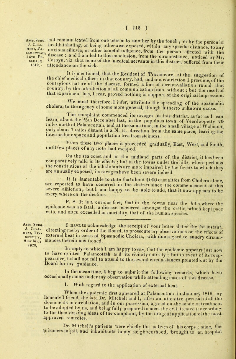 Asst. Surg, not communicated from one person to another by the touch ; or by the person in X Chai . health iiihaliM^-, or being- otherwise exposed, withiti any specific distance, to any Pe^'^^' «ffet^ted with the 10th Fe- isf^ase ; and 1 am led to this conclusion, from the circumstance, noticed by Mr BRUAUY <-orbyn, viz that none of the medical servants in this district, suffered from their 1819. attendance on the sick. It is mentioned, that the Resident of Travancore, at the suggestion of the chief medical officer in that country, had, under a conviction 1 presume, of the contagious nature of the disease, formed a line of circumvallation round that country, by the interdiction of all communication from vvithout ; but the result of that experiment has, 1 fear, proved nothing in support of the original impression. We must therefore, I infer, attribute the spreading of the spasmodic cholera, to the agency of some more general, though hitherto unknown cause. The complaint commenced its ravages in this district, as far us I can learn, about the 25th Decembei- last, in the populous town of Veerdoopetty 70 miles north of Palamcottah. and at the same time, in the small village of Walnaud only about 7 miles distant in a N. E. direction from the same place, leavinc- the intermediate space and population free from sickness.  From these two places it proceeded gradually. East, West, and South, until few places of any note had escaped. On the sea coast and in the midland parts of the district, it has been comparatively mild in its effects ; but in the towns under the hills, where perhaps the constitutions of the inhabitants are more impaired by the fevers to which they are annually exposed, its ravages have been severe indeed. It is lamentable to state that about 4000 casualties from Cholera alone, are reported to have occurred in the district since the commencement of this severe affliction ; but I am happy to be able to add, that it now appears to be every where on the decline. P. S, It is a curious fact, that in the towns near the Iiills where the epidemic was so fatal, a disease occurred amongst the caUle, which kept pace With, and often exceeded in mortality, that of tiie human species, AssT Suna. I HAVE to acknov?ledge the receipt of your letter dated the 1st instant. WERs, r,N. «*eGtino; me by order of the Board, to prosecute my observations on the effects of wEVEi.LY, external heat in cases of Spasmodic Cholera, with due regard to sundry circum- S]sT Max stances therein mentioned. in reply to which I am happy to say, that the epidemic appears just now to have quitted Palamcottah and its vicinity entirely ; but in event of its reap- pearance, I shall not fail to attend to the several circumstances pointed out by the Uoard for my guidance. In the mean time, T beg to submit the following remarks, which have occasioually come under my observation while attending cases of this disease. 1. With regard to the application of external heat. When the epidemic first appeared at Palamcottah in January 1819, my lamented friend, the late Dr. Mitchell and 1, after an attentive perusal of all the documents in circulation, and in our possession, agreed on the mode of treatment to be adopted by, us, and being fully prepared to meet the evil, treated it according to the then existing ideas of the complaint, by the diligent application of the most approved remedies. Dr. Milchell's patients w^re chiefly the natives of his corps ; mine, the prisoners in jail, and inhabitants iu iny lieighbcurhood, brought to an hospital