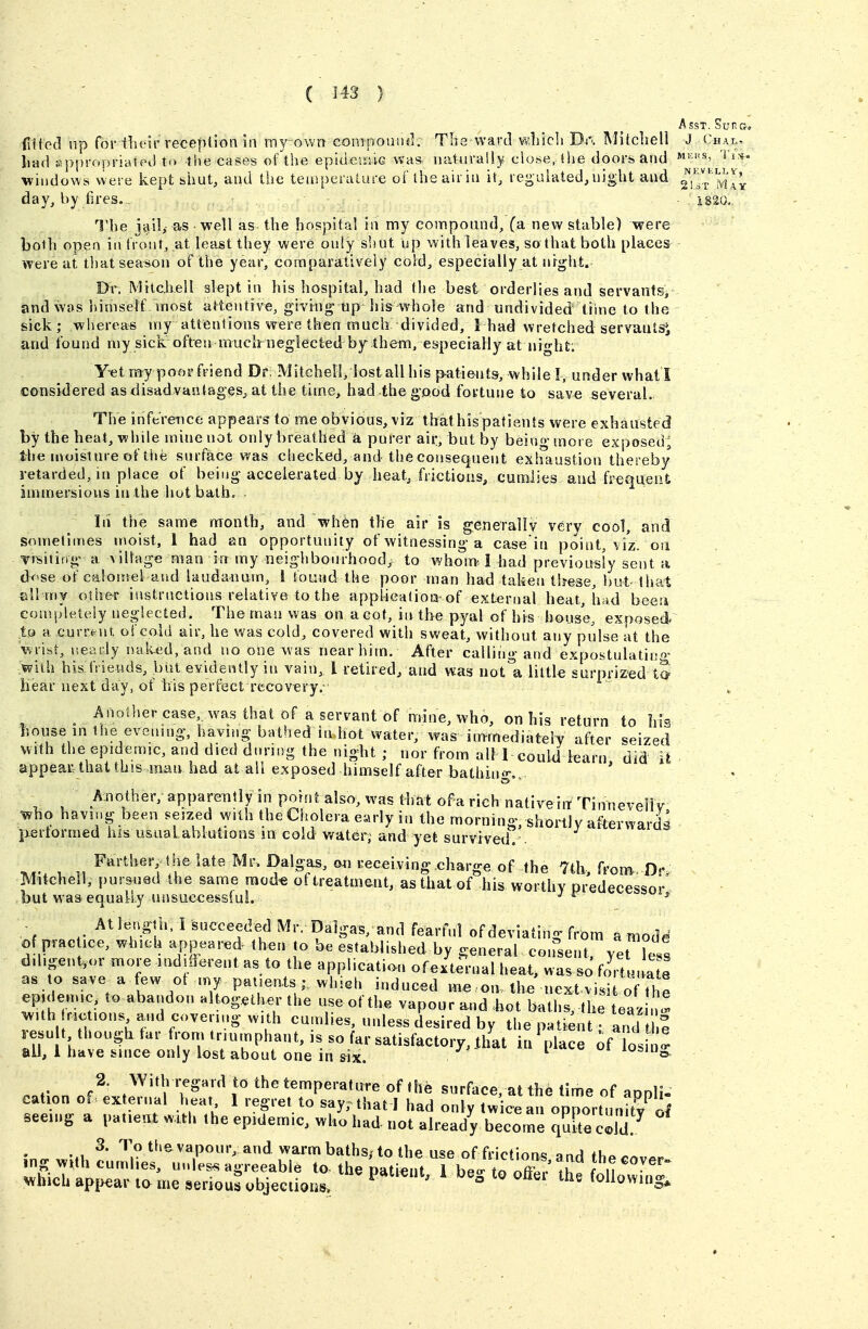 Asst. Supgj (litod up for tlu'ir reception ill my own compound. Tlia ward vvliicli Da Mitchell J <-hai;; iiad {appropriated t<> the cases of the epidesniG was- natiirally clo.se, ilie doors and windows were kept shut, and the teaiperature of the air in it^ regulated, night and ^I'J.^'^^l]^ day, by fires. i§2Q., The jail^ as well as the hospital in my compound, (a new stable) were both open in front, at least they were only shut up with leaves, so that both places^ were at that season of the year, comparatively cold, especially at nrght. Dr. Mitchell slept in his hospital, had the best orderlies and servants/ and was himself most attentive, givrngiip his whole and undivided tiine to the sick ; whereas iviy atlenlions vrere then much divided, 1 had wretched servaiitsi and found my sick often rnuclrneglected hj them, especially at iiighti Y^t my poor friend Dr; Mitchell, lost all his p-atients, while I, under whatl considered as disadvantages, at the time, had the good fortune to sav« several. The inference appears to me obvious, viz that his patients were exhausted by the heat, while mine not only breathed a purer air, but by being more exposed; the uioisture of tt>e surface was checked, and the consequent exhaustion thereby retarded, in place of being accelerated by heat, frictious, cumlies and freqiieiit jnunersious inthe hot balh» - In the same month, and wh6n the air is generally very cool, and sometimes moist, 1 had an opportunity of witnessing a case in point, viz. on TrTsitifig a village man in my neighbourhood,^ to whom 1 had previousiy sent a d^'se of calomel and laudanum, 1 found the poor man had taketi these, but-that ell'my other instructions relative to the appl-icatioa-of external heat, Lad beea comi^leteiy neglected. The man was on a cot, in the pyal of hi^s bouse, expose'dr to a current, of cold air, he was cold, covered with sweat, without any pulse at the wrist, ueady naked, and no one was near him. After calling and expostulatino- with his friends, but evidently in vain, I retired, and was not'a little surprized tS Hear next day, of his perfect recovery.- ^ Another case was that of a servant of mine, who, on his return to his house in the eveiung, having bathed in hot water, was immediatelv after ^seized with the epidemic, and died during the night ; nor from alM could learn did appear that this man had at all exposed himself after bathing,, ' Another, apparently in point also, was that of a rich nativeht Tinneveliy who having been seized with the Cholera early in the morning, shortly afterwardg pertormed his usual ablutions m cold water; and yet survivexl . Farther, the late Mr. Dalgas, on receiving charge of the 7th, from^. D- Mitchell, pursued the same raod« of treatment, as that of his worthy predecessor' but was equally unsuccessful. ^ - At length. I succeeded Mr. Dalgas, and feart'nl of deviating from a mode of prac ice, which appeared then to be established by general consent, vet LTs dibgent^or more mdiiferent as to the application ofexternal heat, was foVuna e as to save a few ot my paiieats ; which induced m« on the next visi of the epidemic, to abandon altogether the useof the vapour and .hot baths, the teaz ' ^ith rio ions and covering with cumlies, unless desired by the patient • and 1 e re u t though far from triumphant, is so far satisfactory, .that it/place of bs n all, 1 have since only lost about one in six. ^^'o 2. With regard to the temperature of the surface, at th6 time of aDnli- cation of - external heat 1 regret to say, that I had only Iw ceau opportunity^of seeing a patient with the epidemic, who had not already become quite cold.^ 3. To tlievapour, and warm baths/to the use of frictions »nA th^^ mg w^th cumlies, unless agreeable to- the patient TbeV to oZ-^ !h I u ^^^ Which ap{>ear la me serious ubjeGiiaris, P*^'^^*- ^ beg to offer the following