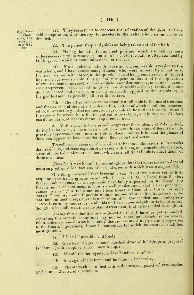 Asst. Sune, 1st. They seem to me to en crease the relaxation of the skin, <ind the J. Chal- cold perspiration^, and thereby to accelerate the exhaustion, so much to be wERs, Tin- dreaded. NEVELLY, 2UtM\y 2(3. The patient frequently sinks on being taken out of the bath. Sd. Placing the patient in an erect position, which is sometimes more or less necessarv while remcviiif;- him fron\ his cot to t he bath, is often attended by fainting, from which he sometimes does not recover. 4th. Most epidemic patients have an unconquerable aversion to the warm bath, and 1 have kuowis many of them, who were apparently comatose af the time, roar out with horror, at th ^ api>rehensiou <3f being iuunersed in it. Indeed be !he surface e^er so cold, tliey generally appear intolerant of the application of exteruai iieat of any sort, and asits otRcious application may^ in many instances, tend to prevent, what of ail things is most desirable —sleep j 1 think it is best <lone by heated sand or ashes, in au old soft cloth, applied by the atteiidauts, iu ih& gentlest manner possible, all over the surface. 5th. The latter remark seems equally applicable to the use of frictions, and the covering of the patient vvkh cundies, neither of which should be persever^^- ed in, unless iu llie gentlest manner, and agreeable to the patient liimseif. Should the spasnss be severe, he will often eritrea't to be rubbed, aud in that case frictions can do no harm, at least as far as sleep is.concerned,. 4, With regard to the .rise and progress of the epidemic at Palamcottah, durin«-ils late visit, f have been unable to remark any thing different fmrn Us previous appearar.ce here, or at any otiier place ; unless it be that the phases of the moon appear to ha-ve considerable influenoe on the disease. Travellers also seem on all occasions tnbe more obnoxious to its attacks than residents, and seem capable of carrying with them, to a considerable distance, a sort of infected cholera atmosphere, which is at all times liable to aiiect them, or those near them. Th«s far it may be said tobe contagious, but that again seemsto depend moreon predisposition than any other contagion with which weare acquainted. One thin- however I fear is certain, viz. That we are «s yet, as iittls acquainted with its^rigin. as weare with its cure-R. 'V 1 read from hombay thata number ofcases of the epidemic have lately appeared on the Island,- but that its mode of treatment is now so well understood, that Us reappearance causes no alarm at the same time 1 hear from the Camp of a ( orps now on Us march  we lose abont 10 people a day, no one returns alive from Ihe hospUal tent, and our doctor says, there is no cure for it. One medical man bold y esti- inat;shis cures by thousands ! while his no less zealous n^eigbbour is heard though he has followed the sameplan of treatment, that he has tailed ihioughout, Havino-thus submitted to .the Board all that I have as yet remarked, teo-ardino-this dreadful scourge, it may not be s«per0imuB to add, m few words, the treatment pursued in my hospitals ; that, in eveht-at ^any part ot f ;-PP^;^'^^«S to the Board, ii>judicious, i may be corrected, tor which be assured 1 shall teei most gratetul. 1st. I bleed if possible, and freely. 2d. Give 9i or 25grs. Ccilomel, washed down with 60 drops of prepared laudanum (with camphor, and oL meutU pip.) 4th. Should this be rejected a dose of ffither sulphuric. 5th, And again the calomel aiul laudanum, if necessary. €ih. The stomach is rubbed with a tincture composed of cantharides, garlic, and other acrid substaiices.