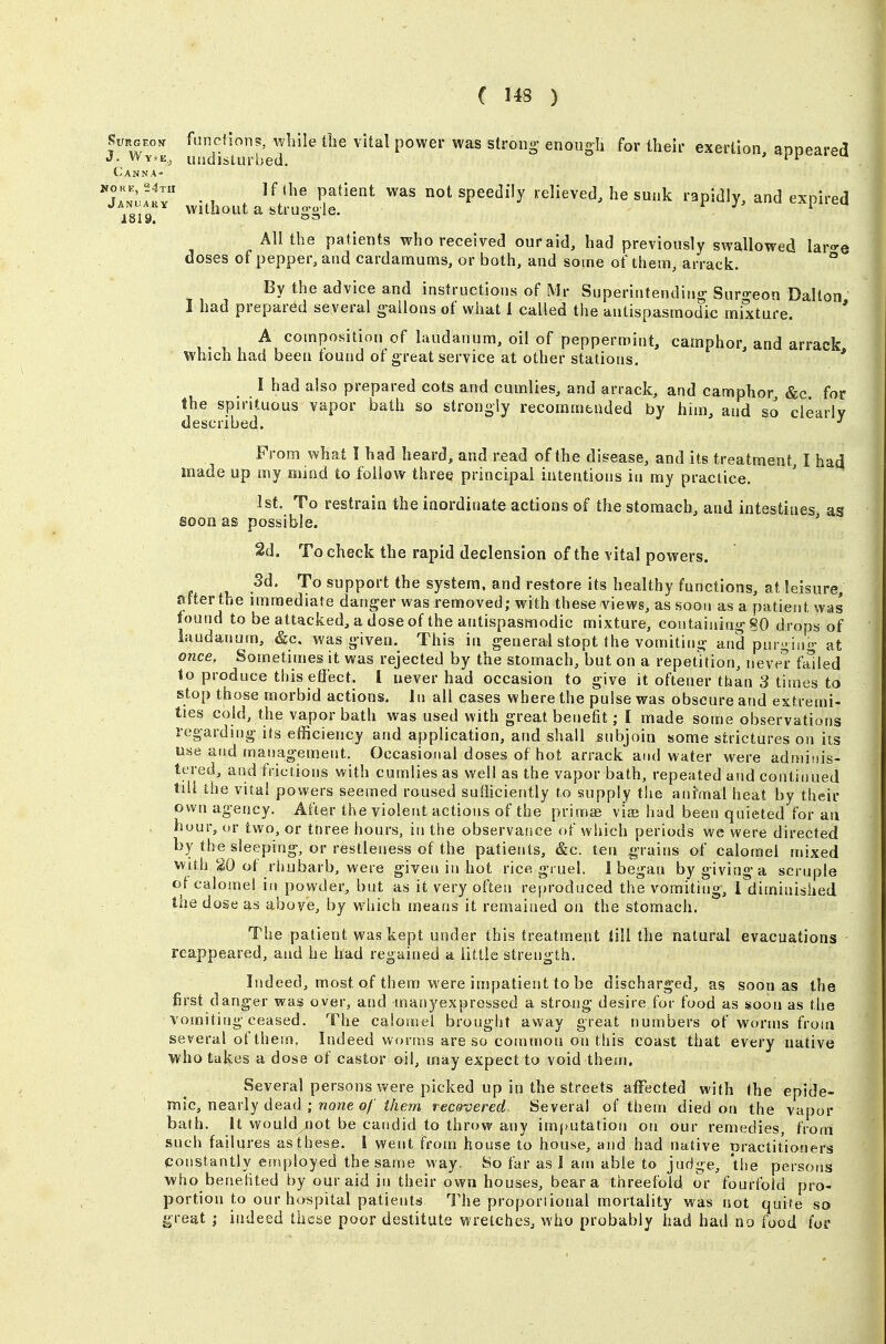 Weon functions, while the vital power was strong enougli for their exertion, appeared J. Wy-e, undisturbed. 'it' Canna- Ta^IHI ■ , . ^^'^'^ ^^'^^ ^^^ ^^^ speedily relieved, he sunk rapidly, and expired 1819 vvithout a struggle. r j i All the patients who received ouraid, had previously swallowed lar^^e doses of pepper, and cardamums, or both, and some of them, arrack. ° By the advice and instructions of Mr Superintending Suro-eon Dalton I had prepared several gallons of what 1 called the antispasmodic mixture. ' A composition of laudanum, oil of peppermint, camphor, and arrack which had been found of great service at other stations. ' ' I had also prepared cots and cumlies, and arrack, and camphor &c for the spirituous vapor bath so strongly recommended by him, and so clearly described. •' From what I had heard, and read of the disease, and its treatment, I had made up my miod to follow three principal intentions ia my practice. 1st. To restrain the inordinate actions of the stomach, and intestines as soon as possible. ' 2d. To check the rapid declension of the vital powers. Sd. To support the system, and restore its healthy functions, at leisure, afterthe immediate danger was removed; with these views, as soon as a patient was found to be attacked, a dose of the antispasmodic mixture, containing 80 drops of laudanum, &c. was given. This in general stopt the vomiting and purgin- at once. Sometimes it was rejected by the stomach, but on a repetition, neve^ failed 1o produce this efiect. 1 never had occasion to give it oftener than 3 times to stop those morbid actions. In all cases where the pulse was obscure and extremi- ties cold, the vapor bath was used with great benefit; I made some observations regarding its efficiency and application, and shall subjoin some strictures on its use and management. Occasional doses of hot arrack and water were admiiiis- tered, and frictions with cumlies as well as the vapor bath, repeated and continued till the vital powers seemed roused sufficiently to supply the ain\nal heat by their own agency. After the violent actions of the primae vis had been quieted for an . huur, or two, or ttiree hours, in the observarsce of which periods we were directed by the sleeping, or restleness of the patients, &c. ten grains of calomel mixed Vk'ith 20 of rhubarb, were given in hot rice gruel. 1 began by giving a scruple of calomel in powder, but as it very often re[)roduced the vomiting, 1 diminished the dose as aboye, by which means it remained on the stomach. The patient was kept under this treatment till the natural evacuations reappeared, and he bad regained a little strength. Indeed, most of them were impatient to be discharged, as soon as the first danger was over, and manyexpressed a strong desire for food as soon as the vomiting ceased. The calomel brought away great numbers of worms from several of them. Indeed worms are so common on this coast that every native who takes a dose of castor oil, may expect to void them. Several persons were picked up in the streets affected with the epide- mic, nearly dead ; wowe o/'^/ieryi recovered. Several of them died on the vapor bath. It would not be candid to throw any imputation on our remedies, from such failures as these. I went from house to house, and had native practitioners constantly einployed the same way. So far as 1 am able to judge, the persons who benehted by our aid in their own houses, bear a threefold or fourfold pro- portion to our hospital patients The proporiional mortality was not quite so great indeed these poor destitute wretches, who probably had had no food for