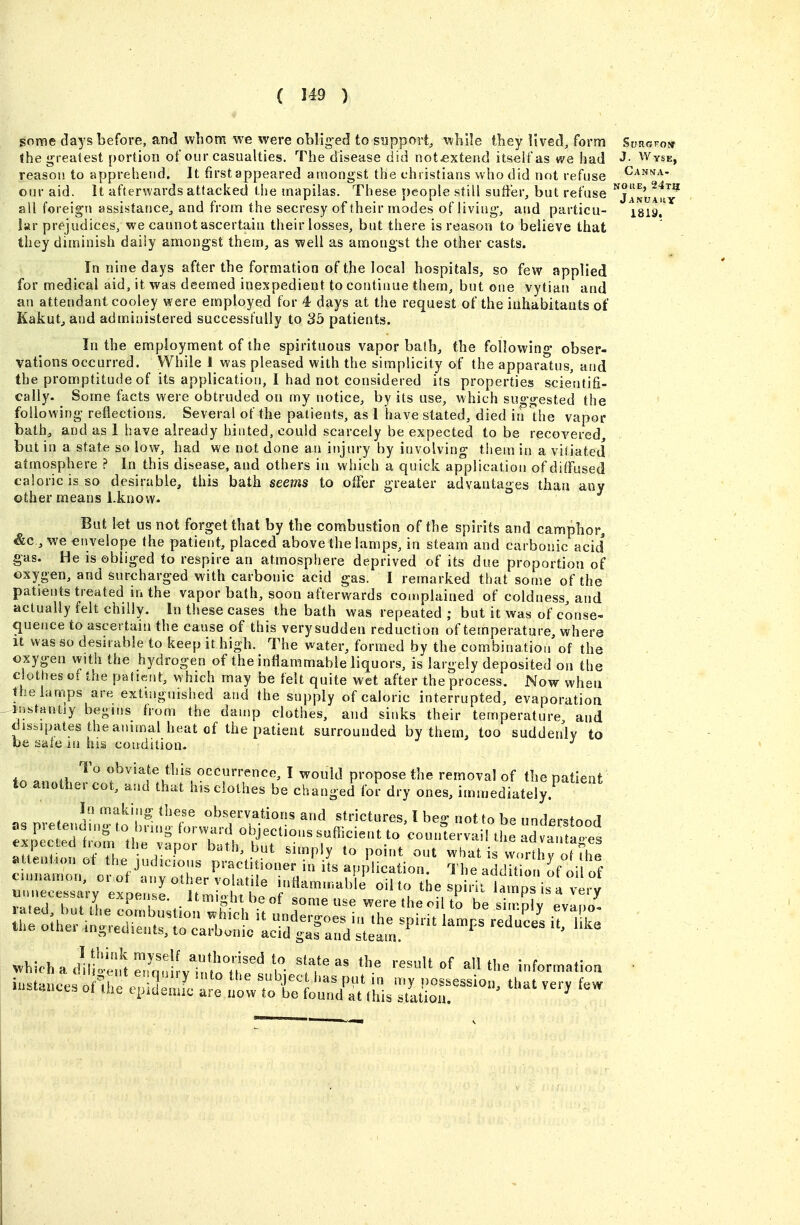 some days before, anci whom we were oblig-ed to support, while they lived, form Surgkow ihe <^reafest portion of our casualties. The disease did notjextetid itseifas we had J- Wyse, reason to apprehend. It first appeared amongst the christians who did not refuse Canna- our aid. It afterwards attacked the mapilas. These people still suffer, but refuse jl^^-'u^t^^ all foreign assistance, and from the secresy of their modes of living, and particu- isiy. lar prejudices, we cannot ascertain their losses, but there is reason to believe that they diminish daily amongst them, as well as amongst the other casts. In nine days after the formation of the local hospitals, so few applied for medical aid, it was deemed inexpedient to continue them, but one vytian and an attendant cooley were employed for 4 days at the request of the inhabitants of Kakutj and administered successfully to 35 patients. In the employment of the spirituous vapor bath, the following obser- vations occurred. While 1 was pleased with the simplicity of the apparatus, and the promptitude of its application, 1 had not considered its properties scientifi- cally. ^ Some facts were obtruded on my notice, by its use, which suo-orested the following reflections. Several of the patients, as 1 have stated, died in the vapor bath, and as 1 have already hinted, could scarcely be expected to be recovered, but in a state so low, had we not done an injury by involving them in a vitiated atmosphere ? In this disease, and others in which a quick application of diffused caloric is so desirable, this bath seems to offer greater advantages than any other means l.know- But let us not forget that by the combustion of the spirits and camphor, &c., we envelope the patient, placed above the lamps, in steam and carbonic acid gas. He is obliged to respire an atmosphere deprived of its due proportion of oxygen, and surcharged with carbonic acid gas. I remarked that some of the patients treated in the vapor bath, soon afterwards coaiplained of coldness, and actually felt chilly. In these cases the bath was repeated; but it was of conse- <iuence to ascertain the cause of this verysudden reduction of temperature, where It was so desirable to keep it high. The water, formed by the combination of the oxygen with the hydrogen of the intiammable liquors, is largely deposited on the clothes of the patierjt, which may be felt quite wet after the process. Now when the lamps are extinguished and the supply of caloric interrupted, evaporation instantly begins from the damp clothes, and sinks their temperature and disi,ipates the animal heat of the patient surrounded by them, too suddenly to be sate m his condition. To obviate this occurrence, I would propose the removal of the patient to another cot, and that his clothes be changed for dry ones, immediately.^ In making these observations and strictures, I heo- not to be undprssfnnri as pre end.ng to hrn.g forward objections sufficient to counle va ! the ad va. 1° es