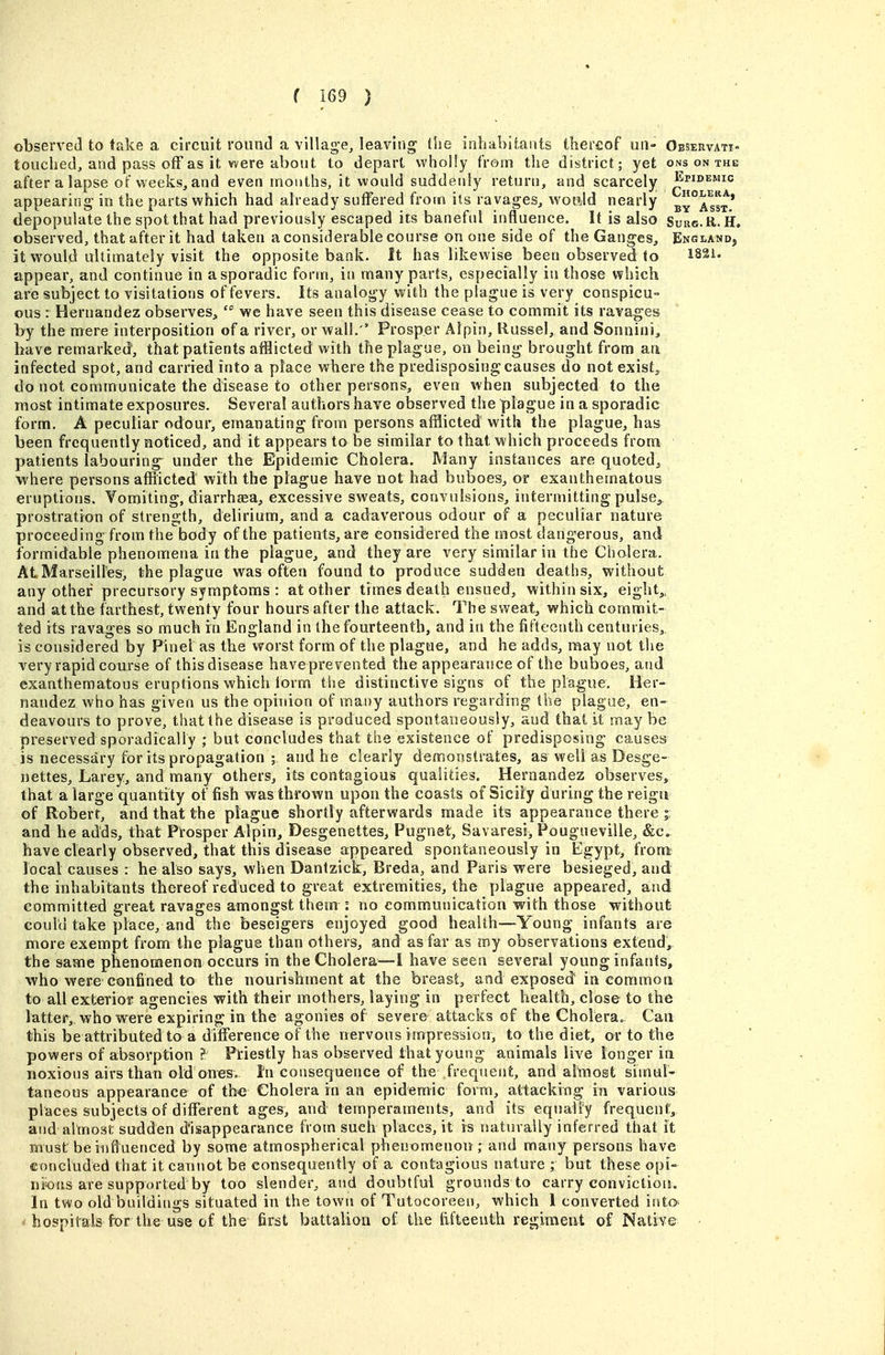 observed to take a circuit round a villag-e, leaving the inhabitants thereof uu- Oeservati- touched, and pass off as it were about to depart whoHy from the district; yet ons on the after a lapse of weeks, and even months, it would suddenly return, and scarcely ^ppiDEMic appearing in the parts which had already suffered from its ravages, wou^ld nearly ^a'sst* depopulate the spot that had previously escaped its baneful influence. It is also Surg.R.H. observed, that after it had taken a considerable course on one side of the Ganges, England, it would ultimately visit the opposite bank. It has likewise been observed to I82i. appear, and continue in a sporadic form, in many parts, especially in those which are subject to visitations of fevers. Its analogy with the plague is very conspicu- ous : Hernandez observes, we have seen this disease cease to commit its ravages by the mere interposition of a river, or wall.' Prosper Alpin, Russel, and Sonnini, have remarked', that patients afflicted with the plague, on being brought from an infected spot, and carried into a place where the predisposing causes do not exists, do not communicate the disease to other persons, even when subjected to the most intimate exposures. Several authors have observed the plague in a sporadic form. A peculiar odour, emanating from persons afflicted with the plague, has been frequently noticed, and it appears to be similar to that which proceeds from patients labouring^ under the Epidemic Cholera. Many instances are quoted^ where persons afflicted with the plague have not had buboes, or exanthematous eruptions. Yomiting, diarrhaea, excessive sweats, convulsions, intermitting pulse^ prostration of strength, delirium, and a cadaverous odour of a peculiar nature proceeding from the body of the patients, are considered the most dangerous, and formidable phenomena in the plague, and they are very similar in the Chalera. At Marseilles, the plague was often found to produce sudden deaths, without any other precursory symptoms : at other times death ensued, within six, eighty,, and at the farthest, twenty four hours after the attack. The sweat, which commit- ted its ravages so much in England in the fourteenth, and in the fifteenth centuries, is considered by Pinel as the worst form of the plague, and he adds, may not the very rapid course of this disease haveprevented the appearance of the buboes, and exanthematous eruptions which iorm the distinctive signs of the plague. Her- nandez who has given us the opinion of many authors regarding the plague, en- deavours to prove, that the disease is produced spontaneously, and that it may be preserved sporadically ; but concludes that the existence of predisposing causes is necessary for its propagation ; and he clearly demonstrates, as well as Desge- nettes, Larey, and many others, its contagious qualities. Hernandez observes, that a large quantity of fish was thrown upon the coasts of Sicily during the reigu of Robert, and that the plague shortly afterwards made its appearance there j and he adds, that Prosper Alpin, Desgenettes, Pugnet, Savaresi, Pougueville, &c, have clearly observed, that this disease appeared spontaneously in Egypt, from local causes : he also says, when Danlzick, Breda, and Paris were besieged, and the inhabitants thereof reduced to great extremities, the plague appeared, and committed great ravages amongst them no communication with those without Gouiu take place, and the beseigers enjoyed good health—Young infants are more exempt from the plague than others, and as far as my observations extend, the same phenomenon occurs in the Cholera—I have seen several young infants, who were confined to the nourishment at the breast, and exposed in eommoti to all exterior agencies with their mothers, laying in perfect health, close to the latter, who were expiring in the agonies of severe attacks of the Choierao Can this be attributed to a difference of the rrervous impression, to the diet, or to the powers of absorption H Priestly has observed that young animals live longer in noxious airs than old ones. Inconsequence of the frequent, and almost simul- taneous appearance of the Cholera in an epidemic form, attacking in various places subjects of different ages, and temperaments, and its equally frequent, and almost sudden disappearance from such places, it is naturally inferred that it must be influenced by some atmospherical phenomenon; and many persons have concluded that it cannot be consequently of a contagious nature ; but these opi- nions are supported by too slender, and doubtful grounds to carry conviction. In two old buildings situated in the town of Tutocoreen, which 1 converted into- hospitals for the use of the first battalion of the fifteenth regiraieut of Native