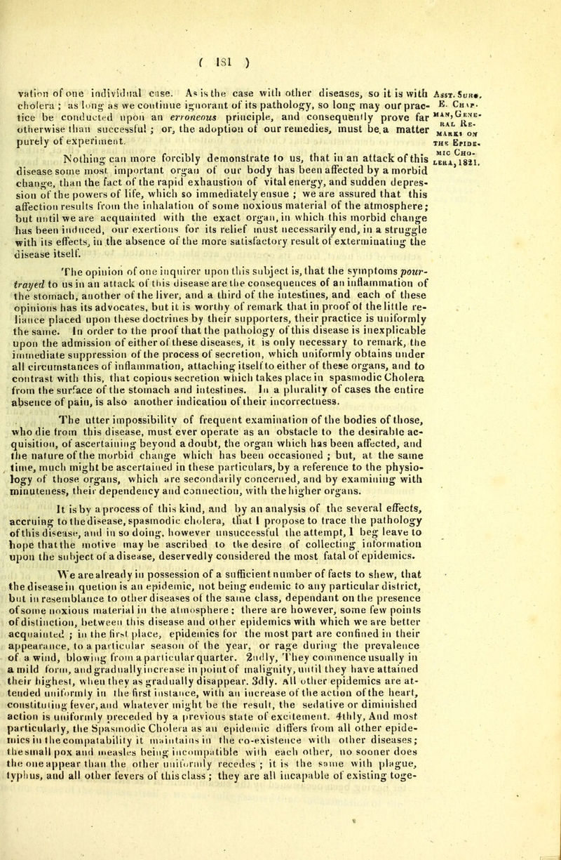 vatJnn of one individual case. A«isthe case with other diseases, so it is* with Asst. Sijr», cholera ; as long- as we coutiiuie ii^iiorant of its pathology, so \on^ may our prac- ^ Chap. tice be conducted upon an erroneous principle, and consequenily prove far ^^L^j^^'g^' otherwise than successful; or, the adoptio'i of our remedies, must be. a matter ma^rki om purely of experiment. the Epide- Nothing can more forcibly demonstrate to us, that in an attack of this J^rI mi. disease some most innportant organ of our body has been affected by a morbid change, than the fact of the rapid exhaustion of vital energy, and sudden depres- sion of the powers of life, which so immediately ensue ; we are assured that this affection results froni the inhalation of some noxious material of the atmosphere; but until we are acquainted with the exact organ, in which this morbid change has been induced, our exertions for its relief niust necessarily end, in a struggle with its effects, in the absence of the more satisfactory result of exterminating the disease itself. ■ The opinion of one inquirer upon tliis subject is, that the symptoms powr- trayed to us in an attack of this disease are the consequences of an inflammation of the stomach, another of the liver, and a third of the intestines, and each of these opinions has its advocates, but it is worthy of remark that in proof of the little re- liance placed upon these doctrines by their supporters, their practice is uniformly the same. In order to the proof that the pathology of this disease is inexplicable upon the admission of either of these diseases, it is only necessary to remark, the immediate suppression of the process of secretion, which uniformly obtains under all circumstances of inflammation, attaching itself to either of these organs, and to contrast with this, that copious secretion which takes place in spasmodic Cholera from the surface of the stomach and intestines. In a plurality of cases the entire absence of pain, is also another indication of their incorrectness. The utter impossibility of frequent examination of the bodies of those, who die from this disease, must ever operate as an obstacle to the desirable ac- quisition, of ascertaining beyond a doubt, the organ which has been affected, and the nature of the morbid change which has been occasioned ; but, at the same lifne, much might be ascertained in these particulars, by a reference to the physio- logy of those organs, which are secondarily concerned, and by examining with minuteness, their dependency and connection, with the higher organs. It is by a process of this kind, and by an analysis of the several effects, accruing to thedisease, spasmodic cholera, tliat I propose to trace the pathology of this disease, and in so doing, however unsuccessful the attempt, 1 beg leave to hopethatthe motive maybe ascribed to the desire of collecting information upon the subject of a disease, deservedly considered the most fatal of epidemics. We are already in possession of a sufficient number of facts to shew, that the disease in quetion is an epidemic, not being endemic to any particular district, but in resemblance to otlier diseases of the same class, dependant on the presence of some noxious material in the atmosphere; there are however, some few points of distinction, between this disease and other epidemics with which we are better acquainted ; in the first place, epidemics for the tnostpart are confined in their appearance, to a particular season of the year, or rage during the prevalence of a wind, blowing from a particular quarter. 2ndly, They comsnence usually in a mild form, and gradually increase in point of malignity, until they have attained their highest, wlien they as gradually disappear. 3dly. All other epidemics are at- tended uniformly in the first instance, with an increase of the action of the heart, constituting fever, and whatever might be the result, the sedative or diminished action is uniforndy preceded by a previous state of excitement. 4thly, And most particularly, the Spasu)Odic Cholera as an e|)ideutic differs from all other epide- mics in the compatability it rviaiutains in the co-existence with other diseases; thesmall pox and iiteasles being incompatible with each other, no sooner does the one appear than the other unitorndy recedes; it is the same with plague, typlius, and all other fevers of this class ; they are all iucapable of existing toge-