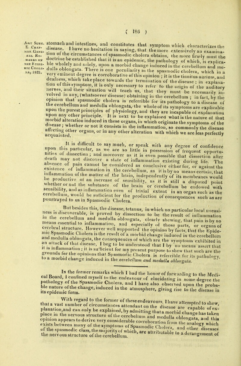 AstT E. Chap. Surg. Stomach and intestines, and constitutes that symptom which characterizes th<^ ... gZI f.^^^^^f' y]^^en^ that the more extensively an examina: KAi. Re. Circumstances of spasmodic cholera obtains, the more firmly must the o. doctrine be established that it is an epidemic, the pathology of which, is explica! rCnT; S KI^ tu^' ^ ^^''^^^ change induced in the cerebellum and me- A, mi  d»»'^ objonga a. There IS one peculiarity ,n the spasmodic cholera, which in a very eminem degree is corroborative of this opinion ; it is the tinn^ deafness which takepiace towards the termination of the disease ; in explana- tion of this symptom, it is only necessary to refer to the origin of the auditory nerves, and their situation will teach us, that they must%e necessarily in- volved in any, (whatsoever disease) obtaining in the cerebellum ; in fact, by the opinion that spasmodic cholera is referrible for its pathology to a disease of UDor?t^r. n r.'- ^.^^uUa oblongata, the whole of its symptoms are explicable nnnn Inv^T physiology, and they are incapable of explanation S f I f-'P-TP^^Y- ^^ be explained what is the nature of that mm bid alteration induced in these organs, in which originate the symptoms of the dK.ease; whether or not it consists in the inflammation, so commonly the disease acquamte°d /^^^^ ^^ alteration with which we are less perfectly nnon thil* say much, or speak with any degree of confidence nTZ *V r^'^ '^'^ ^^'^ possession of ^frequent opportu- 111 1 ^^^^^f ^ moreover as it is even possible that dissection after death may not discover a state of inflammation existing during life. The exi'trc. .fTr^r ^7J^^«'-«tf ^«^J^^ve eithfrfor, o? against the existence of inflammation m the cerebellum, as it is by no means certain that be nTl! ? ^^-Pendently of its membranes would whpfh^. ? ^V^^'-^^^^ i sensibility, as it is still a disputed point sets hmtv'T l ' r^''^'' cerebellum be endowed ^with sensib ity, and as inflammation even of trivial extent in an organ such as the cerebellum, would be suHicient for the production of consequences sue as Ire pourtrayed to us in Spasmodic Cholera. qu^^ui-es sutn as die Sutbesides this, the disease, tetanus, in which no particular local uneasi- hTthe ZTu^^' ^^P'■TM f'^^^^tion to be the result of inflammation Ztt ^^^^.^^.^^ medulla oblongata, clearly shewing, that pain is by no mearis essential to inflammation, and especially of those pirts, or oi-ans of miclri^ rT- .'r ^-'\«PP- ted the Opinion by fa'cts, that the EpTde- and m^lT ? 1 ^ \V^ ''^'^ ^'^^^ '^^^^ cerebellum an a t.ck of ?h the consequences of which are the symptoms exhibited in it is If^ '^ i understood that I by \J means assert that to a mli ^ P'^'T' Spasmodic Cholera is referrible for its pathology, to a morbid change induced in the cere6eZta««rfmedM^/«o6Z.«g-^i«. /V^^ fornier remarks which I had the honor of forwarding to the Medi- cat Board, 1 conhned myse f to the endeavour of elucidating in some decree the patlu>logy of the Spasmodic Cholera and I have also observed upon the^roba! its epidemic form! atmosphere, giving rise to the disease in With regard to the former of these endeavours lhavpMftpm„fo If i, thata vast number of circumstances attendant on the disea^r«,^^^^^^ planatio„,and can only be explained.byadm t^o-thata 'P^u' f^' place in the nervous structure of the cerebeZm alid med^^^^^ has taken op nion appears to derive very considerable corororadon^f^^^^^^^^^ exhts between many of the symptoms of Sna^mnH;. rj t^e analogy which of the spasmodic cla'ss, themiTit^ of wLcraTe aUrf^^^ t^L^/'^ the nervous structure of the cerebellum. attiibutable to a derangement of