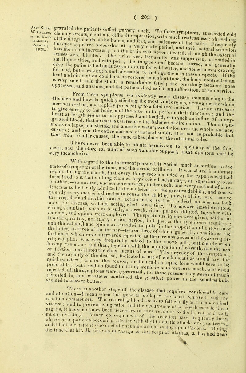 t'l g'-avated the patients sufferings very much To fh^... «vn,^f n o'lfr ^■^^^ly'^'veats, short and diffirnilt rLni niion '^^/'^^'^ ^^P^f'^s, succeeded coM ^iL^r internments of the l^^^:!!^ ' AuousT, ^^^e eyes appeared blood-shot at a very early pe loH i ieqnently — became much increased ; bnt tl>e brain was Ivp I' / , fV ^''^^ secretion sen.es were blnnl.d. The uriL ve y Veoulu v ' ''^''^'^^ ^^'^^ ^^ ^;nail quantities, and with pai„ • the on Se son ^^PP^-^^^fd, or voided iu «^ry; the patients had an i./cessa'a des re frrTl ^^^^^^'-''^^^ and generally for food, iut it was not fcnn^dTdt able to „dnll^^^^^^ and someti.nes a cravin| 1-at and circulation could not be: ted i a s fu,^^^ th? earthy smell, and the stools a remarkal, e te oi 11^^^^^^^^^^ contracted aa oppressed,and anions, and the pat.ent d.ed -^^^.n^^^::l!o;;for :ut:^^r -omach!^z^t^ua;^^^^^ ervous system, a..d rapidly proceed^.--to nk ai p ,..^^^'^^ <3erauo-,„g the whole to o-ive energy to the b'odyjand the a rer^es to 1^ :? ^f.  '^-----e ginated blood, tliat no means can restore the hah,/p^ J.- i • nnoxy- ^nents collapse, and shrink, and a .«orI id v te fexud.^^^^^ k V ^nsues ; and trom the entire absenee ot nat, ra st ot i ' f f th.U.o^ simHar causes, the same takes pi;:Ltth; .t:;tS tZ'^'^^ 1 have never been able to obtain nermi^^Inn state or.^:;Xf^^^ acconHn, to the report dnrino- the march, that every th no- Lon m'^^^^^^^ '^''''^ '^ ^■•'^r been tried, but that nothing-claimed any de^i^^dv^^ expenenced h.d another ;--so,ne died, and soine recoverL /, de. each It^^ ^'^^ ^tiperionty over it se^. to be tacitly admitted to be a disease If ^ ;:^t:;XL;r''' quently every mean, is directed (o rot,se the sinks, t'nnt f n- - the irreg ular and n.orbid train of actio.H the ! f^n^ '^^^ and remove ..I.O.. .he disease, v,i,l,„u,, ee »m, « 1,, Jr''V'> 'If stroagslin,uUu,ls, such as bra>.,ly or anai e ^^n,. ,!'' <=li»S. cal„»el, and opium, were employed Thesii 1 'S'^='- limited .l„a,„i;y, noratauy ceriL pedtl t i./a! he ^,1' f,,'i'-'-'»' el a,.d opi.„l„e,-e .„adei„to pi Is ■> , if, T l.,cc,>p eame on;; and li.en. logellL wilh the appDeaiiln « h 'l'?: ot fncfon conslitnted the chief means of cu,-e.'^ 'Iher./eLv f tt' and the rapidity oftho disease indic ifed n „.= „f T ^ ' the symptoms, ^nick.st effect / and fer h .^^ „ :didn?;°Vli^^ ''''^ preferable; but I seldom found tira they woll 'e.^ of ,1? ; .ejected all the symptoins ,vere a,araval^ed r e e o '.Tp''' '  •persisted in, and « lialever co.itaine.l 't'l' seemed (o answer beUer '^''^ power ,n the smallest bulk f^'iere is another stage of the disease that requires con«;,If,..,W, and at!enSion--l mean \»lien the general coll-in.P I,-,, i '^'isifleiable care reaction commences. The retin nCi 'od see s to lal cM fl viscera ; and to prevent congestion and the occ, r en j ^f'T^w V ' organs, it hasso.nelimes been necessary to have -c rs ,o l eT 'f 'V-? ..much advantage Miner co„sec,„enc/s of |,e e-!;; ,V^,^'^ ^ observed in patlen.s becon^ing .n'ec.ed „i,h si 'ht e, ^ . 1 .^^ .and 1 had one patient ,vl,o died of pneumonia smierv , n ,n , ,o e r the ttme that lUr. Uavies .u charge of thts iorps at iZ , a b y hadb^eS