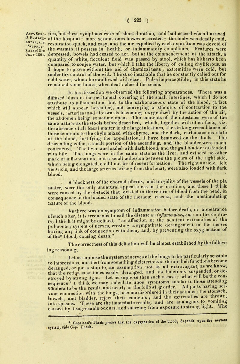 C 223 ) Asst.Surg, ties, but these symptoms were of short duration, and had ceased when I arrived J R.Alex- at the hospital ; more serious ones however existed ; the body was deadly cold, ^Secv^^e^ respiration quick, and easy, and the air expelled by each expiration was devoid of »abad12th ^'^^ ^^''^^^ it possess ill health, or inflammatory complaints. Features were July 1821. depressed, bowels had ceased to act, but at the commencement of the attack, a quantity of white, floculent fluid was passed by stool, which has hitherto been compared to conjee water, but which I take the liberty of calling chyliferous, as I hope to prove without the aid of chemical tests ; extremities were cold, but under the control of the will. Thirst so insatiable that he constantly called out for cold water, which he swallowed with ease. Pulse imperceptible ; in this state he remained some hours, when death closed the scene. In his dissection we observed the following appearances. There was a diffused blush in the peritoneal covering of the small intestines, which 1 do not attribute to inflammation, but to the carbonaceous state of the blood, (a fact which will appear hereafter), not conveying a stimulus of contraction to the vessels, (arteries) and afterwards becoming oxygenized by the action of the air, the abdomen being sometime open. The contents of the intestines were of the same nature as the stools before described, which, together with other facts, viz. the absence of all foecal matter in the largeintestine&, the striking resemblance of these contents to the chyle mixed with chyme, and the dark, carbonaceous state of the blood, justifying the appellation,, 1 have bestowed on the stools. The descending colon, a small portion of the ascending, and the bladder were much contracted. The liver was loaded with dark blood, and the gall bladder distended with bile. The lungs were in the same state as the liver, and evinced no other mark of inflammation, but a small adhesion between the pleura of the right side, which being elongated, could not be of recent formation. The right auricle, left ventricle, and the large arteries arising from the heart, were also loaded with dark blood. A blackness of the choroid plexus, and turgidity of the vessels of the pia mater, were the only unnatural appearances in the cruniuin, and these 1 think were caused by the obstacle that existed to the return of blood from the head, in consequence of the loaded state of the thoracic viscera, and the unstimulating nature of the blood. As there was no symptom of inflammation before death, or appearance of such after, it is erroneous to call the disease an inflammatory one: on the contra- ry, 1 think it'might be defined, an affection of the sentient extremities of the pu'hnonarv system of nerves, creating a sympathetic derangement in the nerves having any link of connection with them, and, by preventing the oxygenation of of the* blood, causing death. The correctness of this definition will be almost established by the follow- ing reasoning. Let us suppose the system of nerves of the lungs to be particularly sensible to impressions, and that from something doleteriousiu the airtheirfunctiuns become derant'-ed, or put a stop to, an assumption not at all extravagant, as we know, that the retina is at times easily deranged, and its functions suspended or de- stroyed by strong light. Let us suppose then such a case ; what will be the con- sequence ? I think we may calculate upon symptoms similar to those attending Cholera to he the result, and nearly in the following order. All parts having ner- l/ous connection with the Innos, become disordered in their actions ; the stomach, bowels, and bladder, reject their contents ; and the extremities are thrown, into spasms. These are the immediate results, and are analogous to vomiting caused by disagreeable odours, and sneezing from exposure to strong light. I he * CopeIar.d'sThe.is proves that the oxygenatioo of the blood, dependl upoa the neiToui system, vide Cop. Thesis.