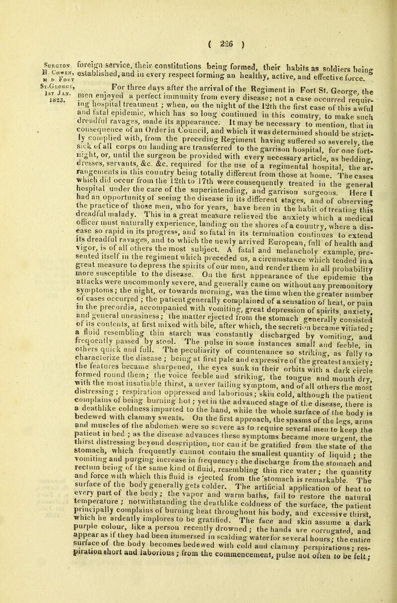 St.Gloug 1st Jan 1823. W.oN foreign service, their constitutions being formed, their habits as soldiers bein^ M n ^'^^^^''^^^^'^'^^^Vevery respect forming an healthy, active, and effective force. For three days after the arrival of the Regiment in Fort St. Georo-e the nien enjoyed a perfect immunity from every disease; not a case occurred ?equir- iMg hospital treatment ; when, on the night of the 12th the first case of thi^ awful and tatai epidemic, which has so long continued in this country, to make such dreadful ravages, made its appearance. It may be necessary to mention, that in consequence of an Order in Council, and which it was determined should be strict- ly compied with, trom the preceding Regiment having suffered so severely the SiCivotall corps on landing are transferred to the garrison hospital, for one fort- i]|ght, or, until the surgeon be provided with every necessary article, as beddino- cresses, servants, &c. &c. required for the use of a regimental hospital, the a!-l rai.geinents m this country being totally different from those at home. The eases vhichdidoccur from the iSth to 17th were consequently treated in the g'eneral hospital under the care of the superintending, and garrison sur«>eo.is Here I had an. opportunity of seeing the disease in its different stages, and of observino- the practice of those men, who for years, have been in the habit of treatino- thil dreadful malady. This m a great measure relieved the anxiety which a medical ofticer must naturally experience, landing on the shores of a country where a dis- ease so rapid m its progress, and so fatal in its termination continues to extend Its dreadful ravages, and to which the newly arrived European, full of health and vigor IS of all others the most subject. A fatal and melancholy example, pre- sented itself lu the regiment which preceded us, a circumstance which tended in a great measure to depress the spirits ofour men, and render them in all probability more susceptible to the disease. On the first appearance of the epidemic the attacks were uncommonly severe, and generally came on without any premonitory symptoms; the night, or towards morning, was the time when the greater number of cases occurred ; the patient generally complained of a sensation of heat or pain jn the precordia, accompanied with vomiting, great depression of spirits 'anxiety and general uneasiness; the matter ejected from the stomach generally consisted of Its contents, at first mixed with bde, after which, the secretion became vitiated • a fluid resembhng thin starch was constantly discharged by vomitin- and fi-equentiy passed by stool. The pulse in some instances small and feeble, in others quick and full. The peculiarity of countenance so strikin- as fuilv to characien^e the disease; being at first pale and expressive of the greatest anxiety • the features Decame sharpened, ihe eyes sunk in their orbits with a dark ciiHe formed round them; the voice ^he tongue and mouth d^y, wth the most insatiable thirst, a never failing symptom, and of all others the most distressing; respiration oppressed and laborious; skin cold, althouh the patient complains of being burning hot; yet in the advanced stage of the di&ease there is a deathlike coldness imparted to the hand, while the whole surface of the body is bedewed with clammy sweats. On the first approach, the spasms of the le^s ai ms and muscles of the abdomen were so severe as to require several men to keep the patient in bed ; as the disease advances these symptoms became more uruent the thirst distressing beyond description, nor can it be gratified from the state of' the stomacn, which frequently cannot contain the smallest quantity of liquid • the vomiting and purging increase in frequency; the discharge from the sf Jnach and rec urn being of he same kind of fluid, resembling thin rice water; the quantity and force with which this fluid is ejected from the 'stomach is remarkable The surfaceof the body generally gets colder. The artificial application of heat to every part of the body; the vapor and warm baths, fail to restore the natural temperature ; notwithstanding the deathlike coldness of the surface, the patient principally complains of burning heat throughout his body, and excessive thirst, which he ardently implores to be gratified. The face and skin assume a dark purple colour, like a person recently drowned ; the hands are corrugated and 3ace oV h ? r .  'TT^ ^ ^^^^''^^ the Entire surface of the body becomes bedewed with cold and clammy perspirations • res- piration short and laborious; from the commencement, pulse not often to be'felt;