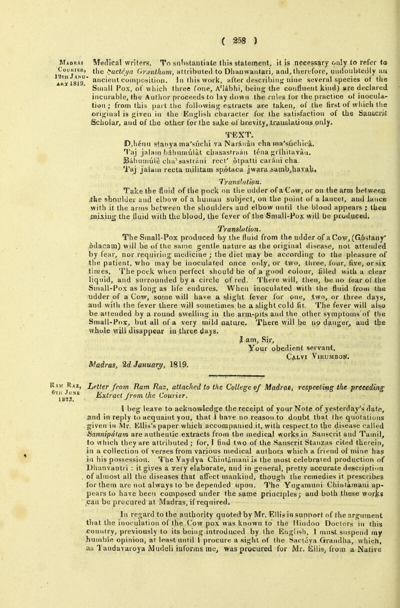 Madras Medical writers. To sntiatantiate this statei^nent, it is necessary only to refeiMo) CouiiiER, !^acteya GTantham, attributed to Dhanwaritari, and,therefore, undoubtedly au AttyisiT' composition. Iti this wo.rk, after describing-nine several species of the Small Pox, of which three Cone, AMabhi, being- die continent kind) are declared incurable, the Author proceeds to lay down th« rules for the practice of iuocula- tion ; from til is pcut.the foilowi-fig-extracts are taken, of the first of which the original is given in the English character for the satisfaction of tiie SuuscrM Sclioiar, and of the other for the sal^e of brevity, translations only,, TEXT, D,henn stanya ma's.uchi va Naraiian cha rna'suchica. Taj jalam bahnmulat chasastrnin fenagrihitavau. iBiihunjuie cha'sastr^ini reef.' dtpatti carani cha. Taj jalani recta militatri spotaoa jwara,sawb,havafe. Translatwn. Ta;ke the fioid of the pock on the udder of a Cow, or on the arm betw^eaa Ae shoulder and elbow of a human subject, on the point of a lancet, and lance with it the arms between the shoulders and elbow until the blood appears ; th«ii inixiri^ the lluid with the blood, the feyer of the iSmall-Pox will be prodtteed. Translation. The Small-Pox produced the fluid from the odder of a Cow, (G,6sta,ny* .odacaoci) will be of ttie same gentle nature as the original disease, not attended by fear, nor requiring' medicine ; the diet nnay be according to the pleasure of the patient, who maybe inoculated once oidy, or two, three, four, five, or six times. The pock when perfect should be of .a good colour, filled with a clear liquid, and surrounded by a circle of red. There will, then^ be no fear of the Small-Pox as long-as life endures. When inoculated with the fluid from the iidder of a Cow, some will have a slight fever for one, two, or three days, and with the fever there will sometimes be a slight cold fit. The fever will alsqt be attended by a round swelling-in the 9,rrn-pits and the other symptoms of the Small-Pox, but all of a very mild nature. There will be 119 danger^ and the whoie will disappear in three days, 3 am. Sir, your obedient servant, CaLVI VlRUMBO?!. Madras, %dJanuary, 1819. Ram Ra2, Latter from Ram Raz, attached to the College of Madras, respeciing the preceding is^s*^ ^x^T^^t from the Courier. 1 beg leave to acknowledge the receipt of your Note of yesterday'^s date, ^nd in reply to acquaint you, that 1 have no reason to doubt that the quotations given iw Mr. Ellis's paper which accompanied it, with respect to the disease called Sannipatam are authentic extracts from the medical works in Sanscrit and Tamil^ to which they are attributed ; for, I find two of the Sanscrit Stanzas cited therein, sn a collection of verses from various rnedieal authors whieh a friend of mine has in his possession. The Vaydya Chint^maniis the most celebrated production of Dhanvantri : it gives a rery elaborate, and in general, pretty accurate descriptioti , of almost all the diseases that affect mankind, though the remedies it prescribes for them are not always to be depended upon. The Yugamuni Chintamauj ap- pears to have beetj composed under the same principles; and both these worj^s ^can be procured at Madras, if required. In regard to the authority quoted by Mr. Elli^in support of the argument that the inoculation of the Cow pox was known to the Hindoo Doctor^s in this country, previously to its being introduced by the English, I must suspend my humble opinion, at least until I procure a sight of the Sactcya Grandha, which, aa Tandavaroya Mudeli informs me, was procured for Mr. Eiiis, froiB a Native