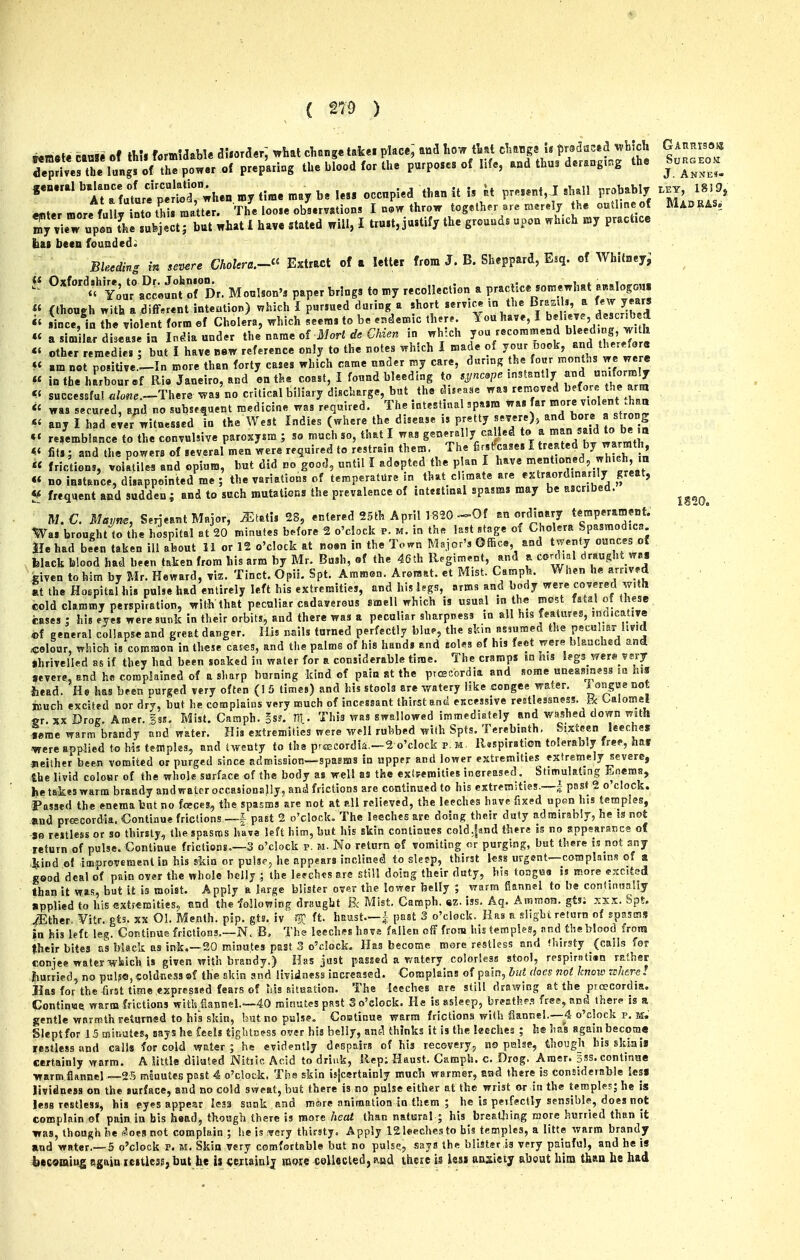 temsfc »»» of H.U fomldabl* dUordar; trfaat clieng* takei place; aad how tljat clmngs U pwdas^d wHch GAnnisaKi de^f^eXla^^^ poner of prep'ariug the blood for the purposes of life, and thu. d«r.ng.«g the So.aEO. general „y time ^ay be Ie« occupied than it I, k p.e..„t, J «hjll probably ..j, ISI9, enter more fully ntothiimatt^^^ The looie obs.rv.tion. I ncvr throw together ar« raerely the outline of RUoRASe Sew upln thl sufeject; but what 1 have stated will, I tru.t,ju.tify the grounds upon which my practice bai been founded. Bleeding in sei^re ChoUra.-^' Extract of n letter from J. B. Sheppard, Esq. of Whitney^ U Oxford^i^,£Dr. Johnjon.^ ^^^^^ ^^^^^^ ^^^^^^^^^.^^ ^ practice somewhat a«.logo«. « (though with a .different intention) which I p«r,ued during a short serv.« m the B^«^»^ ^ ^/Jeribed i' lince, in the violent form of Cholera, which .eems to be .ndemic th.r.. You have I ^jl'^M^^^^^^^ « a Sim la. disease in In^ia under the name of Mori d. Chzen in which you recommend bleed.ng J^.th other remedies ; but I have new reference only to the rotes which I made of I^^^^^'f'^Vwe we e « am not poiitive -In more than forty cases which came under my care, durmg he four nionths we were « in the harbour »f Ri« Janeiro, and en the coast, I found bleeding to .„e .^stanlly n-f«™'7 successfuU/««e.-Tliere %vas no critical biliary discharge, but the du.a.e « was secured, a;.d no subsequent medicine was required. The intestinal .pa.m was ^^^J'^^^* ;^^^ any I had e;er witnessed in the West Indies (where the disease ,s pretty seTere), bore a strong «' resemblance to the convulsive paroxysm ; so much so, that I was generally called to ^J^JV^^^'J^^' fit.; and the powers of several men were required to restrain them. The firstfcase. I J^^JT^^th, « frictions, *olktile« and opium, hut did no good, until I adopted the p an I have t'^^ T^'f' « « no instance, disappointed me; the variations of temperature in that chmate are extraordinarily great, frequent and sudden ; and to such mutations the prevalence of intestinal spasms may be ascribed. ^^^^^ M. €. Matim, Serjeant Major, ^tati, 28, entered 25fch April 182G «-0f an ordinary t*™P^^'J««*- Was brought to the hospital at 20 minutes before 2 o'clock p. m. in the last stage of Cholera Spasmodica He had been taken ill about 11 or 12 o'clock at no«n in the Town Major's Office, and twenty ounces of felack blood had been taken from his arm by Mr. Bush, of the 46th R.giment, and a cord.d draught wa^s given to him by Mr. Reward, viz. Tinct. Opii. Spt. Ammen. Aromat. et Mist. Caniph. When he arrived , at the Hoepitalhis pulse had entirely left his extremities, and his legs, arms and body were covered with cold clammy perspiration, with that peculiar cadaverous smell which is usual m th« most fata,l of these cases : his eV were sunk in their orbits, and there was a peculiar sharpness in all his features, indicauye «f general collapse and great danger. His nails turned perfectly blue, the skin asmmed the peculmr iivid ^colour, which Is common in these cas^s, and the palms of his hands and soles of his feet were blaactiea ana «hrivclied as if they had been soaked in water for a considerable time. The cramps in his legs wers vsry severe, and he complained of a sharp burning kind of pain at the prcecordia and some uneasiness m hi3 iiead. He has been purged very often (1 5 times) and his stools are watery like congee water. 1 ongue not much excited nor dry, but he complains very much of incessant thirst and excessive restlessness. Fx Lalomel «r. XX Drog. Amer. gss. Mist. Camph. §SJ. 111. This was swallowed immediBfely and washed down mth ieme warm brandy and water. His extremities were well rubbed with Spts. Terebinth, Sixteen leeches , ■were applied to his temples, and twenty to the p^s3Cordia.—2 o'clock p. m. ll«spiration tolerably free, hat - ■jieither been vomited or purged since admission—spasms in upprr and lower extremities extremely severe, the livid coloHr of the whole surface of the body as well as the cxtFemities increased. Stimulating ii,nera8, Ijetaikeswarm brandy and water occasionally, and frictions are continued to his extremities,—| past 2 o'clock, i'assed the enema bnt no foeces, the spasms are not at all relieved, the leeches have fixed upon his temples, Und preecordia. Continue frictions—J past 2 o'clock. The leeches are doing their duty admirably, he is not -je restless or so thirsty, the spasms h'ava left him, but his skin continues cold.jand there rs no appearance of return of pulse. Continue frictions.—3 o'clock p. m. No return of vomiting «r purging, but there is not any >4;ind of improvement in his skin or pulspj he appears inclined to sleep, thirst less urgent—coraplains of a good deal of pain over the whole belly ; the leeches are still doing their duty, his toagHa is more excited than it was, but it is moist. Apply a large blister ov«r the lower belly ; warm £5ann«l to be condnwaUy applied to his extremities, tind the ^olIowi^g draught B< Mist, Camph. «z. iss. Aq. Amraoa. gts; y.xx. Spt. iEther. ¥itr. gt3. xx 01. Menth. pip. gts. iv ft. haust.—| past 3 o'clock. Ras a siigbt return of spasms in his left leg. Continue frictions.—N. B, The leeches havs fallen off from his temples, and tlieblood from their bites as black as ink.—20 minutes past 3 o'clock. Has become more restless and (hirsty (calls for conjee water which is given with brandy.) Has just passed a watery colorless stool, rpspirntisn rather hurried, no pul?«, coldness ®f the skin and liviiness increased. Complains of pain, hut does not know inhere I Has for the-first time ,expressed fears of his situation. The leeches are still drawing at the proecordia. Continiaei warm frictions with fiannel.—40 minutes past S o'clock. He is asleep, breathe.'? free, and there is a gentle warmth Feturned to his skin, bat no palse, Costiaue warm frictions with flannel.—4 o'clock p. m. Slept for 15 rflinutes, say s he {eels tiglitn?ss over his belly, ansl thinks it is the keches ; h® has again become restless and calls for cold water 5 he evidently despairs of his recovery, no pialsc, though bis skini* certainly warm. A little diluted Nstiic Acid to drink, ilep: Haust, Camph. c. Drog. Amer. 3ss. continue ■warm flanncl —25 msuutespast 4 o'clock. The skin itfcertainly much warmer, and there is considerable Ics« lividness on the surface, and no cold sweat, but there is no pulse either at the wrist or in the templcE; he is less restless, his eyes appear leas sunk and mare animation in them ; he is peifectly sensible, does not complain of pain in bis head, though there is more /lecti than natural ; his brealiiing more hurried than it was, though i^e .iSoesnot complain ; be is :very thirsty. Apply 121eechesto bis temples, a litte warm brandy and water.—5 o'clock p. m. Skin very comfortable but no pulse,, says the blister is very painful, and he is becasaiug again lesticss, but te 1% ^ejtainlj mote collected, and there is losj anxiety about him tfaan he had