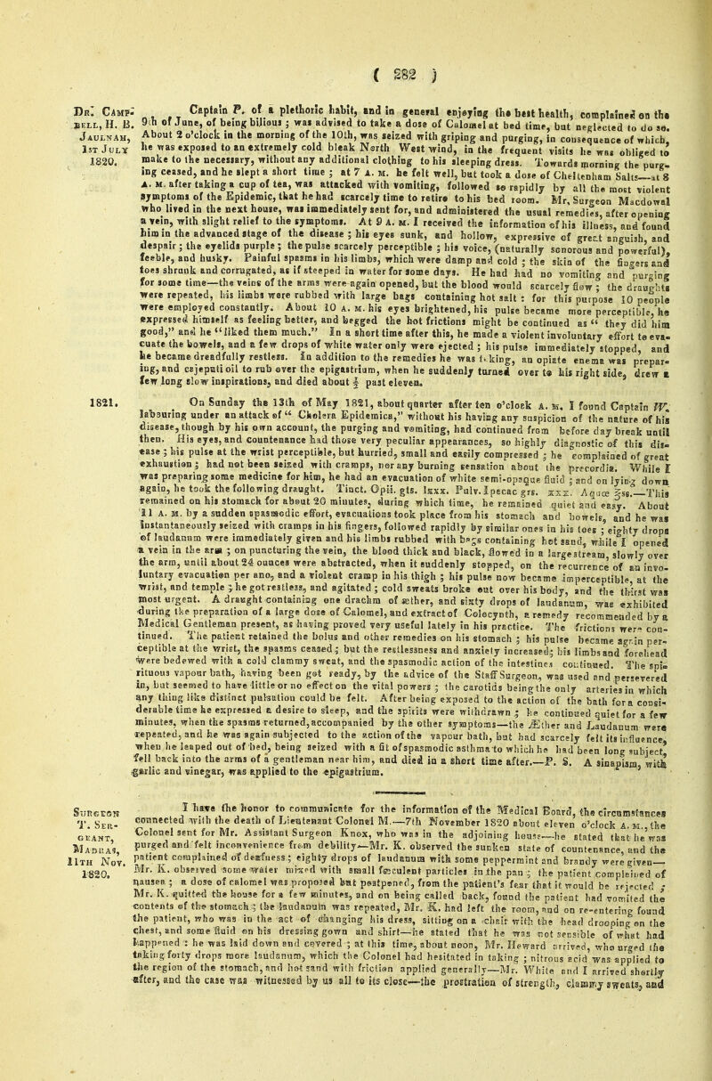 Dr. Cmf' BELL, H. B. Jaulnah, JsT July 1820. n ^ ,T Capbln P, of a plethoric habit, and Id general enjeylog th. be>t With, coraplalne^ on th« 9tli of June, of being bijieus ; wai advised to take a dose of Culomel at bed time, bat neglected to do so. About 2 o'clock in the morning of the 10th, was seized with griping and purging, in consequence of which, he was exposed to *n extremely cold bleak Nsrth West-wind, in the frequent visits he was obliged to make to the necessary, without any additional clothing to his sleeping dress. Towards iporninjr the purg- ing ceased, and he slept a short time; at 7 A. m. he felt well, but took a dose of Cheltenham Salts-lat 8 A. M. after taking a cup of tea, was attacked with vomiting, followed te rapidly by all the most violent symptoms of the Epidemic, that he had scarcely time to retire to his bed room, Mr, Surgeon Macdowal who lived in the next house, was immediately sent for, and administered the usual remedies, after opening a vein, with slight relief to the symptoms. At 9 A. m. I received the information sf his illness, and found him in the advanced stage of the disease ; hit eyes sunk, and hollow, expressive of great anguish and despair; the eyelids purple; thepulae scarcely perceptible ; his voice, (naturally sonorous and powerful), feeble, and husky. Painful spasms in his limbs, which were damp and cold ; the skin of the fiac^srs aal toes shrank and corrugated, at if steeped in water for some days. He had had no vomiting and -urging for some time~th« veins of the arms were again opened, but the blood would scarcely flaw ; the drauRbts were repeated, his limbs were rubbed with large bags containing hot salt : for this purpose 10 people were employed constantly. About iO a. m. his eyes brightened, his pulse became more perceptible, he expressed hitnself as feeling better, and begged the hat frictions might be continued as  they did hisn good, ans! he liked them much. In a shert time after this, he made a violent involuntary effort te eva- cuate the bowels, and a few drops of white water only were ejected ; his pulse immediately stopped, and be became dreadfully restless, in addition to the remedies he wast, king, aa opiate enema was prepar- ing, and CBjeptstioil to rub ever the epigastrium, when he suddenly turne* ever t» his right side, drew ft few long slow inspiiationsj and died about | past eleven. On Sunday the 13th ©f May 1821, about quarter after ten o'cloek a. ii, I found Captain lab3unng under an attack «.f « Cholsra Epidemica, without his haviag any suspicion of the nature of his djsease, though by his pirn account, the purging and vsraiting, had continued from before day break until then. His eyes, and countenance had those very peculiar appearances, so highly diagnostic of this dis- ease ; his pulse at the wrist perceptiisie, but hurried., small and easily compressed ; he eompla^acd of great exhaustiani had not been seised with cramps, nor any burning Bensation about the precordia. While! was preparing some medicine for him, he had an evacuation of white semi-opsgue fluid ; and on lyin.^ down took the following draughty Tinct. ©pii. gts. Isxx. Pulv.ipecac grs. zxx. Aqua; §ssr—This ssBcined jjuiet and easy. About els, and he was agatn, remained on his stomach for ab©ut 20 miuutcSj during which time, . . by a sudden npasssodic effort, evacuations took place from his stoaach and instantaneously seized with cramps in his fingers, followed rapidly by similar ones in his toes ; eighty drops ©f laudanum were immediately given and his limbs rubbed with b-'ss containing hot sand- wjiile I opened a vein in the arw ; oa puncturing the vein, the blood thick and black, flowed in a krgestream slowly over Jhe arm, until about 24 ounces were abstracted, when it suddenly stopped, on the recurrence of an invo- luntary avacuatien per ano, and a Tioleat craiap in his thigh ; his pulse now became imperceptible at the wrist, and temple 5 he got restless, and agitated; cold sweats broke ©ut over his body, and Hie ti^irst was jnostiji-geat. A draKght-Gontainiag ©ne drachm of wther, and sixty drops of lawdansjm, was exhibited during tke preparation of a large dose of Calomel, and extract of Colecynth, a remedy recommended by a Medical Gentleman present, as having proved very useful lately in his practice. The -frictions wer» con- tinued. The patierst retained the bolps and other remedies on his stomach ; his pulse became agr-in per- ceptible at the wrist, the spasms ceased; but the restlessness and anxiety increased; his limbs and forehead 'Were bedewed with a cold clammy sweat, and the spasmodic action of the intestines coutiBued. The snio. rituous vapour bath^ having been gst ready, by the tdvice of the Staff Surgeon,, was used and'persevered in, bat seemed to have little or mo effect on the vita! powers ; the carotids being the only arteries in which any tiling Hks distinct puhatioa could be felt. After being exposad to the action of the bath for a cossi- deiable time he expressed a desire ta deep, and the spirits were withdrawn | continKed quiet for a few minutes, when the spasms returned,accompanied by the ether sysnptoras—the ^ther and Laudanum were repeated, and he was again subjected to the action of the vapour bath, but had scarcely felt its influence, when he leaped out of bed, being seized with a St of spasmodic asthmato which he had been long subject fell back into the arms of a gentleman n«ar him, and died ia a ishort time after P. S. A sinapism, witfc ig»rlic and vinegar, was applied to the epigastrium. T.Ser- geant, M AQUAS, 11th Nov 1820. I have (be honor to coramuaicafe for the information ef the Madlcal Board, the circamsfances connected wiih the death of Lieratenant Colonel M,—7th November 1820 about chven o'clock A, m the Colonel sent for Mr. Assistant Surgeon Knox, who wes ia the adjoisiitig heus?—he stated that he'was purged and felt incoBvenience fre.m debility—Mr. K. observed the suckcn state of countenance and ti^a patient complained ol? dearfuess,; eighty drops of laudanum with some peppermint and brandy were given- Mr. K. obseived 'Some water nii-^ed with small feculent particles in .the pan ; the patient corapbb.ed of nausea ; a dose of calomel was proposed bat psatpsned, from the patient's fear that it would be rf'iected • Mr. K. sjuitted the bouse for a few minutes^ and on being callsd back, foKnd the patient had vocrj'iled the -contents ©f tlw stomach;; the 5aKdaa.ulii was repsatssd, Mr. K. had left the room, sjid on re-entcriag found the patient, who was in the act of (ilianging ids dress, sitting on a .chair with the head drooping on the chest, and some fiuid ©n his dressing gown and shirt—he stated that hs was not seBsiblc of what had fcappf-ncd : he was laid down and csYered ; at ihis tirap, about noon, Mr. Heward tsrrivsd, who urged the takitig forty drops more laudanum, which the Colonel bad hesitated in taking ; nitrous acid was applied to region of the stoisach, snd hot sand with frsclsen applied gener<rllj~Mr. White nnd I arrived shertl'S -after, and the case wa,s witnessed by us ail to its close—the preEtratiea of strength, ciamirij eats^ aad