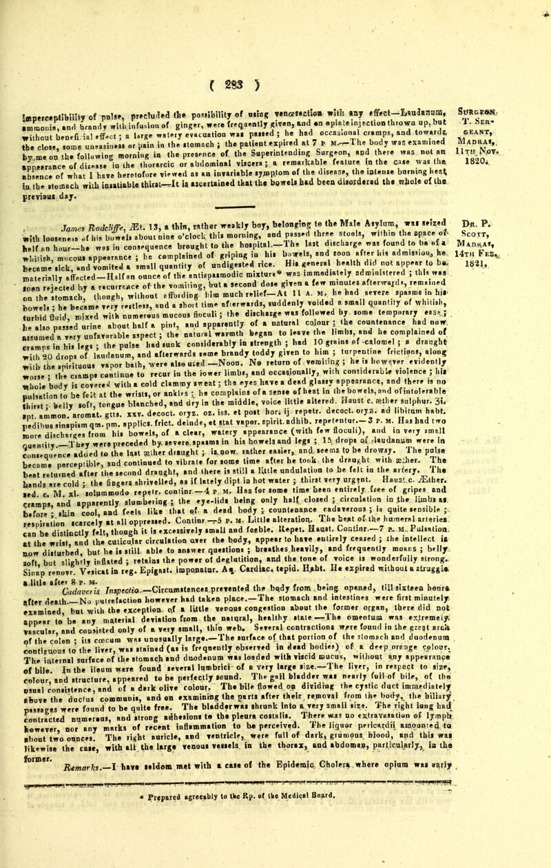 •4 ( m ) (filhout benefria! effect ; a Urge wsterj cvacuatjoa wa» pai*eu j ne hbu i>wi.aa.u..a, i,,^^,^/!., ©eanT, th« clo«, som^ uneasiness er pain i« .he .tomach ; the patUnt«pired at 7 P M,^Thc body was .xamiaed MAr.^AV by.ineo« .th« blowing morning in tJ.e preaence of the SupermtendiDg Surg.or,,, and there waa not an 11^JJ.OV-, appwrance of dis^as. in the thorarcic or abdominal viscera ; a remarkab e feature the case was th^ 1820*. absence of what I have heretofore vi.'VTed as an invariable .yjnp.tom of tlie disease, the tatense burning hea^ ia,th« itoaiach with in«tiable tjiirsit-rlt ia ascertained tkat tb,s boweUbad beea diaoj(l«ited the wliole of the prcvioM day. .Ws Roddiffe, Mt. 13, a th!n, rather weakly boy, belon^ring to the Male Aiylcsm, wai .efzed p^t, p- with loosene.«e>f his bowel, about nine o'clock this morning, and passed three steels, w.t un the space o^ Scott, he f .n hour-he was in consrque.ee brought to the hoipital.-^The last discharge nas found to tm ef. Mao^va*, Whitish, niucou. appearance ; he c«,nplait.ed of griping ifl hi. bowels, and Eoon after h,9 adns.snon, he Ht.i Feb^, r cIe',ick, and!o^iteda 'small quantity of undigested rice Hir general health did not appear to B>aterially aff.cted-Half an ounce of the antispasmodic mixture* was .mmed.ately ad«=.n»tered ; thi, wa| ioB^ rMected by a r.curr.ac. of the vomifing, but a second dose given a few m.natea afterwaid,, remnined on the stomach, though, without effmding him much relief-At 11 A. m he had ^severe spasms in h.r bowel, : he became v.ry restless, and a short time afterwards, suddenly voided a small quantity of whuish, turbid flmd, mixed with numersus raucous fioculi; the discharge was foll«wed by some temparary eas..,; . he also passed urine about half a pint, and apparently of a natural cojour ; <he countenance had now, wsumed a very unfavorable aspect; the natural warmth began to leave the limbs and he complained of cramps in his leg,; the pulse bad sunk considerably in strength ; had 10 grains ef-calomel ; a draught with 20 drops of laudanum, and afterwards seme brandy toddy given to him ; turpentine frictions, along with the spirituous vapor bath, were also uted -Noon, No return of vomiting ; he however evidently worse • the camps continue to recur in the lower limb,, and occasionally, wuh considtrabl* violence ; hii whole body is covere^l with a cold clammy sweat; the eyes have a dead glassy appsaranc?, and there is no became porcepuble, and continued to vibrate for some time after he took,the draught with ®:Jier. I hs beat returned after the second draught, and there is still a lUtle undulation to be felt lu the artery. Tha hands are cold J- the fipgerj shrivelled, as if lately dipt ia hot water j thirst very urg?nt. Haust c. iEther. led c M xl. soljimroodo repelr. continr —4 p M. Has for some time been entirely free of gripes and cramps, and apparently slumbering,;, the eye-lid. being only half closed ; circulation in the ILmbs al, before ' skin cool, and feels like that of. a dead body J countenance cadaverous ; is quite sensible |. respiration scarcely at all oppressed. Coatinr -^5 p. Little alteratioiv The bent of-lhe humeral arteries, can be distinctly felt, though it is excessively imaU and feeble, tlepet. Ha«at. CoDtinr.—7 k. M.Pulsation, at the wrist and the Cttlscu.lar circulation aver the body, appear to have entirely ceased ; the intellect it ROW disturbed, but he is still able to answer questions ; breatkes heavily, and frequently moans ; belly soft but slightly inflated ; retains the power of deglutition, and the tone of voice is wonderfully strong. Sina'p renovr. Vesical in reg. Epigast, impojiator. A%. Cardiac, tepid. Hjibt. He expired without a struggl* t.iitle a /„speci!ta.'—Citcumstancea prevented the bqdy from ,being, opened, till sisteeB heura after death—No putrefaction however had taken placeo—The stomach and intestines were first minutely examined, but with the exceptiea, o.f a little venous congestion about the former organ, there did not appear to be any material deviation ftom the natural, healthy stale—The omentum was extreraeiy. vascular, and conwstrd only of a very small, thin web. Several contraction* Wi'rc found in the erest arcJi of the colen ; its coecura was unusually large.—The surface of that portion of the stomach sod duodenum , eontigaoiss to'the liver, was stained (as is frfqaently ebserved in dead bodies) of a deep oraage colour. The internal surface of the stomach and duodenum was loaded with viscid mucus, without a,ny appearance ef bile the ileum were found several lumbrici &f b very large size.—The liver, in respect to size, colour'and structure, appeared te be perfectly seund. The gsH bladder was nearly full of bile, of the usual consistence, and of a dark olive colour, The bile flowed on dividing the cystic duct immedinteljr above the ductus communis, and en examiniiig th« i^arts after theic, removal from tiie body, the biliary , passages were found to be quite free. The bladder was shrunk into & very small size. The right lung had Lntracted nqmeraus, and strong adhesions te the pleura costalis. There wa,? no cxitravasatisn of Ijmpb fcawever, nor any marks of recent inflammatitin to be perceived. The liguar pericaidti aKaounted tot ■bout two ounces. The right auricle, and ventricle, were full of dark, grumoua blood, E?id this wai likewise the caie, with all the large venoui veisels, in the thorax,, and abdome^, partscuIarJyj Id tha former. ^^^^^^^^^ _j j^^^^ seldom m«t with a case of the Efidemm, Gholer^,where opium was e^rJy , * Prepared agreeably to ^ke Rp. of tke Medical Board.