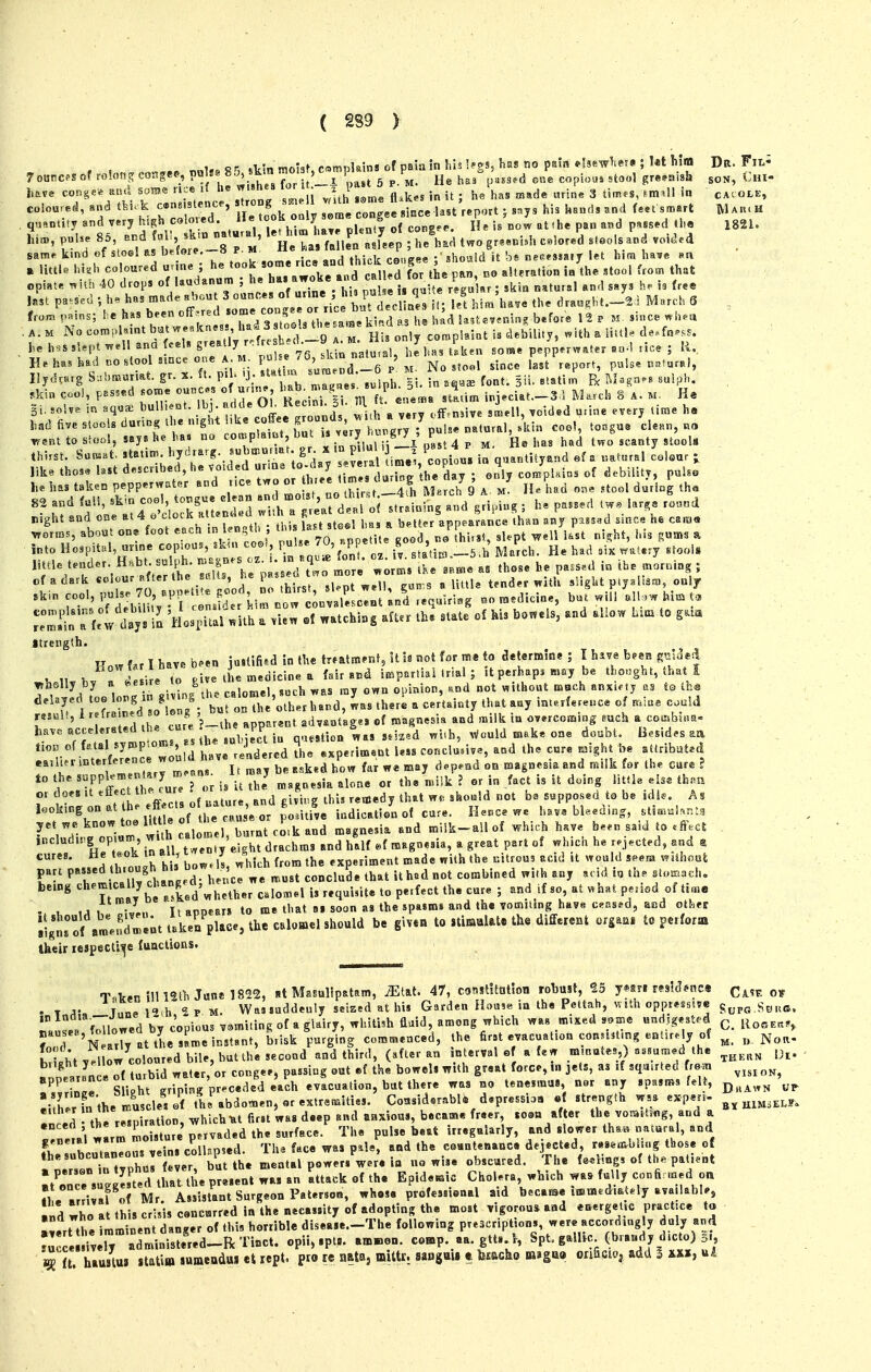 , , nnl,. 8 n skin niohf, c«mpkins of paia in his !^gs, has no pisia ..Ise^rlie?. ; l«t Mm Dr. Fil^ 7o«ncpsof ro!ongcoKgee,pol«8 8J, sKm 'Ti^^^^^^ ^^^^ „a*3.d one copio«» stool greenish son, Cm- l,ave cong«* and som<^ rice iC he w'«he» lor U x P j^^^ ^^^^ ^,^j„^ 3 ^i^, . quantity end very ^'f ,f , '/^.f, : pj.nty o( congee. He h now at (he pau and passed ll.e 1821. I'; ^^oof Jt C''-8 P m' * H L flnei rsf.ep ; he'h.d two gr.««Uh colored ...ols and voic^.d same kind of slooS M b.foio. « . ^ ^^j^j^ ^ea^ee ; 3hoaid it ht necrsiair let him hav« na » Uttl« hi,h coloured unn. ^^.^J/^J^^krld ^ f^r the pan, no alteration io the stool from th.t he h.s slept ^ ! U ' 76 skin isatuisl, he has Uksn some pepp.rwater ao-l nee ; R, H.hashadnostoo mceone A M. F- J^^^^^^^^^^^ No stool since last r.port, pulse «.tur.l, ,ki„ cooi, passed son.e c«nc« of um. 1-^- -=^1-' ^ P ^^^^^ inj.ciat.-S l Ma.ch 8 A. m. He 3i. so!v« in aquae buUi.nt, ^J; ^.-^/^^ ff,f !ZndJ with a very ofF.nMve smell, voided urine evtry lime h« had five slooU during the n.ght !.ke offee ^-7'i;;;;fj J*? cool, tongu. cle.r,, no ^.nt to sfo.l, says he ha. no complamt, but » ^^^.^^^i' ^ . 4 p ^. has had two scatity stooU . thi.st. Son^at. statin,, ^y^''^^«^ f^'^'^^ifS copiou, ia quantUyand ef a .at«ral colour j like tho.. hst <J--^fhe day ; only coJpl.i.s of debility, puho he has taken pepperwatcr and nee two «^ 7 ' f^^^^^ M.rch 9 A. M lU had one stool during th« HtJdlf::i:'iSltlS:d :i hT^^:sttiLg a„d pa... t.. lar,e ro..,od night and one ai4 o cjock au^n • ' . st„el hiu a better appearance than any passad since ne caras ^orms, about one foot each in «n th , ^^^ ^^^^J^^V ^good, JihUsi, skpt ^ell kst ni^ht, his gums a into Hospital, urine copied, ikai coo., pulse '^'^'^'''^^f ^ „5^^' jyi^'^ch. He had six waUry Etoois ^'r^^^f r-iot'r:r: hrp;;;:d\^::lo:e ^.r ;r:^:;.e a' Tho. he pass.; ^ Jr^mg; cf a dark ™ ^•'^^'f „ ' I ^'^v,^rs^ sl^pt well, eun-,s a little tender with sliglit ply.hsm, only a fe!v clays HoStal .ith . vun .f watching after iU state of his bo«els, .nd allow ht. to g... Itrcngth. Row far I have b^en ju»Hfi*^d'm Ihe tr»atm^nt, U is not for me to aetermine ; I hive b.eji gm^^^ ^}..^Uh. llel'JZ give tL medicine a f«lr and impartial .rial ; it perhap, may be tho.gbt, hat I wbGlly by a ^''re ' J. j^^h was ray own opinion, and not without moch anxifty as to the '1 SL^::^ buronTh^otht lun^ wa. theri . cer't.inty that a«y interference of could r*sul., i -^'^^ ^^.'^ J 'j_ apparent advantages of magnesia and milk in overcoming such a cofflbiim- have '^^^ ' l,/rulie?t in question was s.k.d wi.h, .Vculd make one doubt. Besides a« t.oD of fatal symptoms, J J,^ «xperim«nt less conclusive, and the cure m^hi be attributed .a,h.rtnterference wo„ d have ren^^^^ p ^ ^ on magnesia and milk for the care ? to the S-fPP f j/.^';;,^ „ alone or the n.ilk ? or in fact is it doir,g little else thau or does It • thi, reujedy th»Lt w*^ should not bs supposed to be idle. As looking on at h. ^ff cts oUatu^^^^^^^^^ indication of cure. He.ce we have bleeding, .tim«!.nt. yet we, know toe little ^'^^ ^^^ » ^ milk-all of which have be*n said to .S.cl including op.um w. h ,f a great part of which he r.j.cted, and a cures. He t«,ok in all, t ^JJ J § experiment made with the uitroua acid it would seem without r ^rlltnvfha I'd h tl^^t ith^dnot combined with any add iu th. sto..ch. being ^l'^ - '\^ Xd whether C.Io.el is requisite to perfect the cure ; and .f so at «hat period of ti.e . , ,j . iln Tt appears to me that as soon as the spasms and th« votniling have cased, and other lisnTof ameE;t ttke^/pUc, the calomel should be given to itm^Mz different orga.i t« perform their lespect^e fuactions. Tnten-111 12lh June 1822, at Masullpatam, ^tat. 47, consUttitlon robust, ?5 yws mUT*tic« Ca^f. ot . T A- T I9,h 2p.m. Wassuddenly seized at his Garden House in the Pettah, \nth oppressive nausea'f'i^lowed by copious vomiting of a glairy, whiti.h fluid, among which wa« mixed s.tne Hudlge.t.d ^ Z 'n arry atthesamei^stant, brisk purging commenced, the first evacuation con.lUmg entirely of ^ „ Nou- Eht yellow coloured bile, but the second and third, (after an interval of a (ew mmutes,) «Bumed the [j^. .In aran « turbid water, or congee, passing out *f the bowels with great force, .n jets, as if squuted from ^^^^ appearance o . . ' .^.^ evacuation, but there was no tenesmus, nor any spasms felt, ^^^^^^^ I-.ther in the muscles of th'abdomen, or extremities. Cousidsrabl* d*pressio9 «{ strength wss experi- .need the re^J ration, v^hichUt first was deep and anxious, became freer, .o<»n after the vot..t.«g, and a r,ne,al warm moisture pervaded the surface. The pulse beat irregularly, and slower tha« natural, and K..y.!rn.n veins collispsed. Tha face vras pUe, and the coantenance dejected, resewtbsing those of thesubcutaneoin ve n« coiup „Vre in no wise obscured. The feeling, of th« patient %''*'^rJlsted t the p^.eni Ta, an Attack of the Epidemic Cholera, which wa. fully confinned oa J eTr i al' Mr As^^^^ professional aid becai^e immediately available, «d who at this crisis concurred in the necessity of adopting the most vigorous and energetrc practice t« «ert the imminent danger of this horrible disea.e.-The following prescriptions, were accordingly duly and  cesdv ry administe^^^ opii, spt.. am»en. comp. aa. gtt. 1, Spt. galhc (brandy dicto) 5., ^ ft hlustw iUim sumendM et rept. pro le nata, mittr. sapguU t tocho m^gm onfici.j add I uA