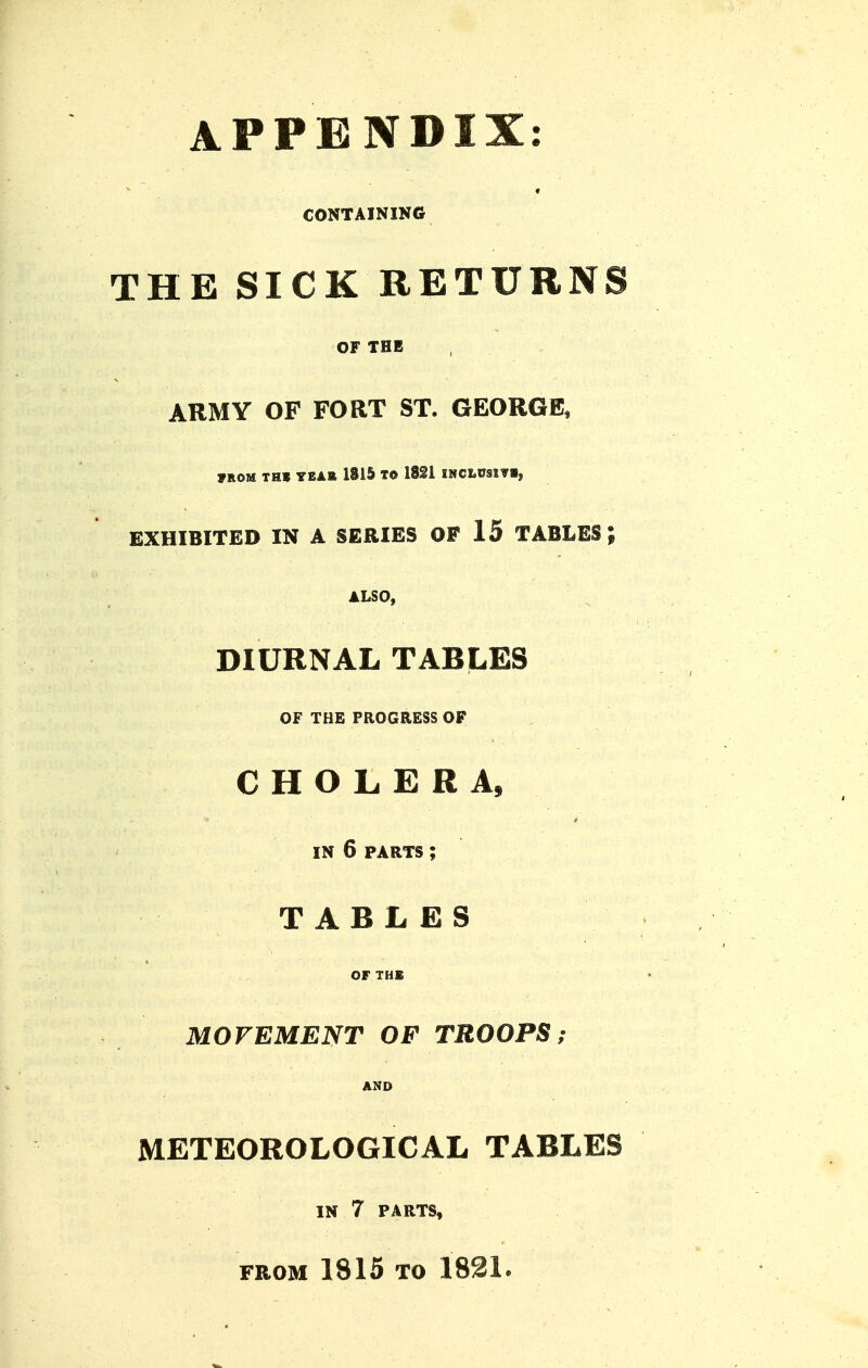 APPENDIX: CONTAINING THE SICK RETURNS OF THE ARMY OF FORT ST. GEORGE, »ROM TH» YEAB 1815 T© ISSl INCLeSlVl, EXHIBITED IN A SERIES OF 15 TABLES; ALSO, DIURNAL TABLES OF THE PROGRESS OP CHOLERA, IN 6 PARTS ; TABLES OF THE MOVEMENT OF TROOPS,- AND METEOROLOGICAL TABLES IN 7 PARTS, FROM 1815 TO 1821.