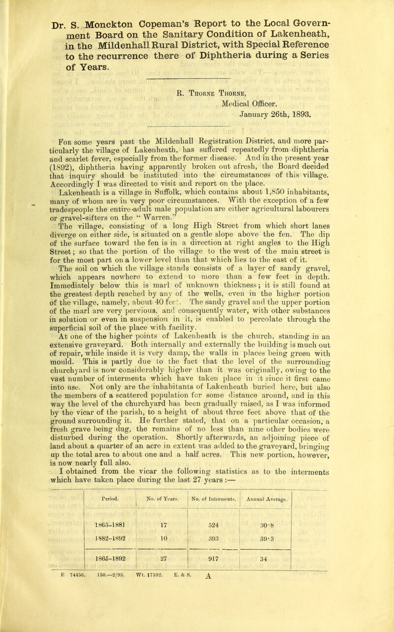 Dr. S. Monckton Copeman's Keport to the Local Govern- ment Board on the Sanitary Condition of Lakenheath, in the Mildenhall Rural District, with Special Reference to the recurrence there of Diphtheria during a Series of Years, R. Thorne Thorne, Medical Officer, January 26th, 1893. For some years past tlie Mildeiiliall Registration District, and more par- ticularly the village of Lakenheatii, has suffered repeatedly from diphtheria and scarlet fever, especially from the former disease. And in the present year (1892), diphtheria having apparently broken out afresh, the Board decided that inquiry should be instituted into the circumstances of this village. Accordingly I was directed to visit and report on the place. Lakenheath is a village in Suffolk, which contains about 1,850 inhabitants, many of whom are in very poor circumstances. With the exception of a few tradespeople the entire-adult male population are either agricultural labourers or gravel-sifters on the  Warren. The village, consisting of a long High Street from which short lanes diverge on either side, is situated on a gentle slope above the fen. The dip of the surface toward the fen is in a direction at right angles to the High Street; so that the portion of the village to the west of the main street is for the most part on a lower level than that which lies to the east of it. The soil on which the village stands consists of a layer of sandy gravel, which appears nowhere to extend to more than a few feet in depth. Immediately below this is marl of unknown thickness; it is still found at the greatest depth reached by any of the wells, even in the higher portion of the village, namely, about 40 feet. The sandy gravel and the upper portion of the marl are very pervious, and consequently water, with other substances in solution or even in suspension in it, is enabled to percolate through the superficial soil of the place with facility. At one of the higher points of Lakenheath is the church, standing in an extensive graveyard. Both internally and externally the building is much out of repair, while inside it is very damp, the walls in places being green with mould. This is partly due to the fact that the level of the surrounding churchyard is now considerably higher than it was originally, owing to the vast number of interments which have taken place in it since it first came into use. Not only are the inhabitants of Lakenheath buried here, but also the members of a scattered population for some distance around, and in this way the level of the churchyard has been gradually raised, as I was informed by the vicar of the parish, to a height of about three feet above that of the ground surrounding it. He further stated, that on a particular occasion, a fresh grave being dug, the remains of no less than nine other bodies were disturbed during the operation. Shortly afterwards, an adjoining piece of land about a quarter of an acre in extent v/as added to the graveyard, bringing up the total area to about one and a half acres. This new portion, however, is now nearly full also. I obtained from the vicar the following statistics as to the interments which have taken place during the last 27 years :— Period. No. of Years. No. of luterment.s. Auimal Average. 1865-1881 17 524 30-8 1882-1892 10 .393 39-3 1865-1892 27 917 34 E 74456. 150.—2/93. Wt. 17592. E. & S.