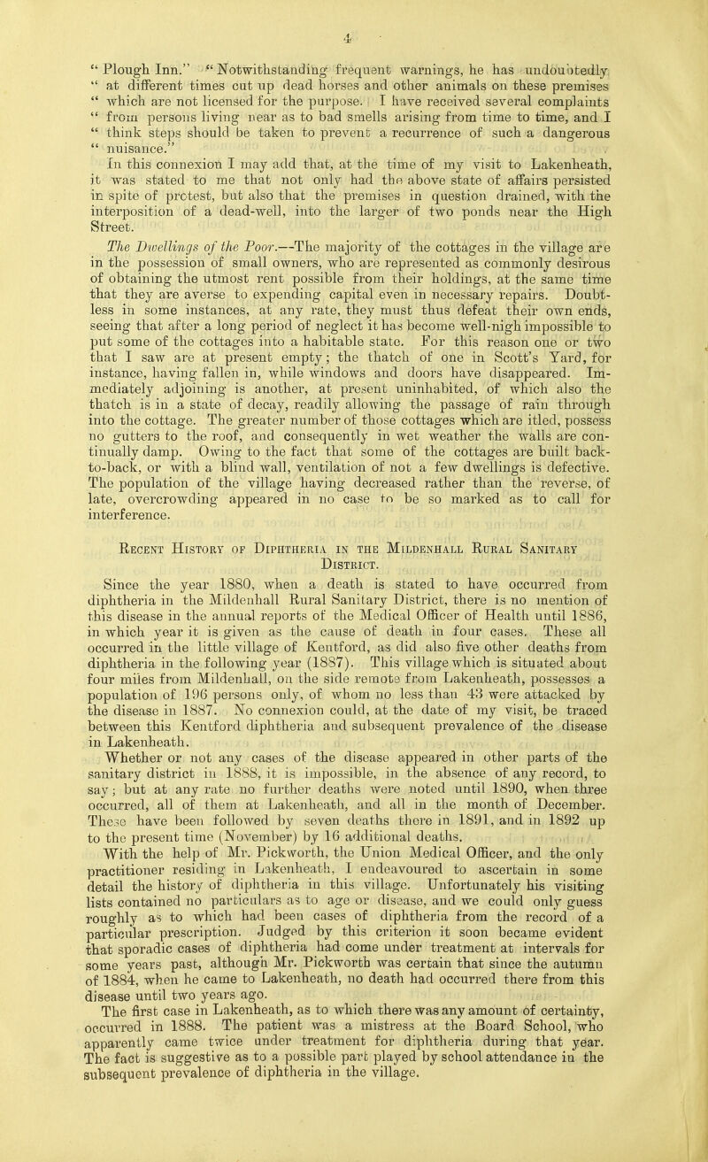 4<  Plough Inn. Notwithstanding frequent warnings, he has undouijtedly.  at different times cut up dead horses and other animals on these premises *' which are not licensed for the purpose. I have received several complaints *' from persons living near as to bad smells arising from time to time, and I  think steps should be taken to prevent a recurrence of such a dangerous nuisance. In this connexion I may add that, at the time of my visit to Lakenheath, it was stated to me that not only had the above state of affairs persisted in spite of protest, but also that the premises in question drained, with the interposition of a dead-well, into the larger of two ponds near the High Street. The Dwellings of the Poor.—The majority of the cottages in the village are in the possession of small owners, who are represented as commonly desirous of obtaining the utmost rent possible from their holdings, at the same time that they are averse to expending capital even in necessary repairs. Doubt- less in some instances, at any rate, they must thus defeat their own ends, seeing that after a long period of neglect it has become well-nigh impossible to put some of the cottages into a habitable state. For this reason one or two that I saw are at present empty; the thatch of one in Scott's Yard, for instance, having fallen in, while windows and doors have disappeared. Im- mediately adjoining is another, at present uninhabited, of which also the thatch is in a state of decay, readily allowing the passage of rain through into the cottage. The greater number of those cottages which are itled, possess no gutters to the roof, and consequently in wet weather the walls are con- tinually damp. Owing to the fact that some of the cottages are built back- to-back, or with a blind wall, ventilation of not a few dwellings is defective. The population of the village having decreased rather than the reverse, of late, overcrowding appeared in no case to be so marked as to call for interference. Eecent History of Diphtheria in the Mildenhall Rural Sanitary District. Since the year 1880, when a death is stated to have occuiTed from diphtheria in the Mildenhall Rural Sanitary District, there is no mention of this disease in the annual reports of the Medical Officer of Health until 1886, in which year it is given as the cause of death in four cases. These all occurred in the little village of Kentford, as did also five other deaths from diphtheria in the following year (1887). This village which is situated about four miles from Mildenhall, on the side remote from Lakenheath, possesses a population of 196 persons only, of whom no less than 43 were attacked by the disease in 1887. No connexion could, at the date of my visit, be traced between this Kentford diphtheria and subsequent prevalence of the .disease vdn Lakenheath. Whether or not any cases of the disease appeared in other parts of the sanitary district in 1888, it is impossible, in the absence of any record, to say; but at any rate no further deaths were noted until 1890, when three occurred, all of them at Lakenheath, and all in the month of December. These have been followed by seven deaths there in 1891, and in 1892 up to the present time (November) by 16 additional deaths. With the help of Mr. Pickworth, the Union Medical Officer, and the only practitioner residing in Lakenheath, I endeavoured to ascertain in some detail the history of diphtheria in this village. Unfortunately his visiting lists contained no particulars as to age or disease, and we could only guess roughly as to which had been cases of diphtheria from the record of a particular prescription. Judged by this criterion it soon became evident that sporadic cases of diphtheria had come under treatment at intervals for some years past, although Mr. Pickworth was certain that since the autumn of 1884, when he came to Lakenheath, no death had occurred there from this disease until two years ago. The first case in Lakenheath, as to which there was any amount 6f certainty, occurred in 1888. The patient was a mistress at the Board School, who apparently came twice under treatment for diphtheria during that year. The fact is suggestive as to a possible part played by school attendance in the subsequent prevalence of diphtheria in the village.