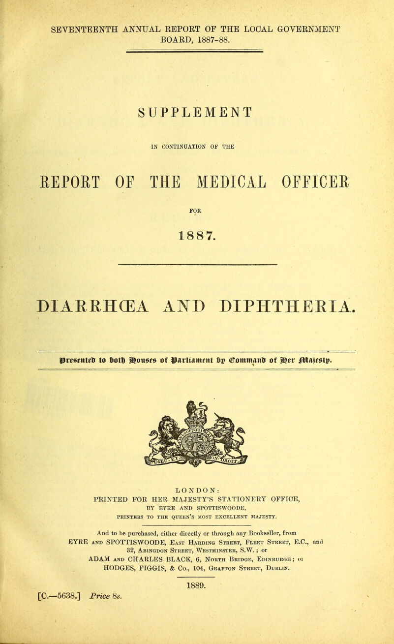 SEVENTEENTH ANNUAL REPORT OF THE LOCAL GOVERNMENT BOARD, 1887-88. SUPPLEMENT IN CONTINUATION OF THE REPORT OF THE MEDICAL OFFICER FOR 1887. DIARRHCEA AND DIPHTHERIA %$veunuii to totff ^ouu» of Patltatnent fij) arommanti of ^ev Mitmtp* LONDON: PRINTED FOR HER MAJESTY'S STATIONERY OFFICE, BY EYRE AND SPOTTISWOODE, PRINTERS TO THE QUEEN'S MOST EXCELLENT MAJESTY. And to be purchased, either directly or through any Bookseller, from EYRE AND SPOTTISWOODE, East Harding Street, Fleet Street, E.G., and 32, Abingdon Street, Westminster, S.W. ; or ADAM AND CHARLES BLACK, 6, North Bridge, Edinburgh; <n HODGES, FIGGIS, & Co., 104, Grafton Street, Dublin. [C—5638.] Frice 8s. 1889.