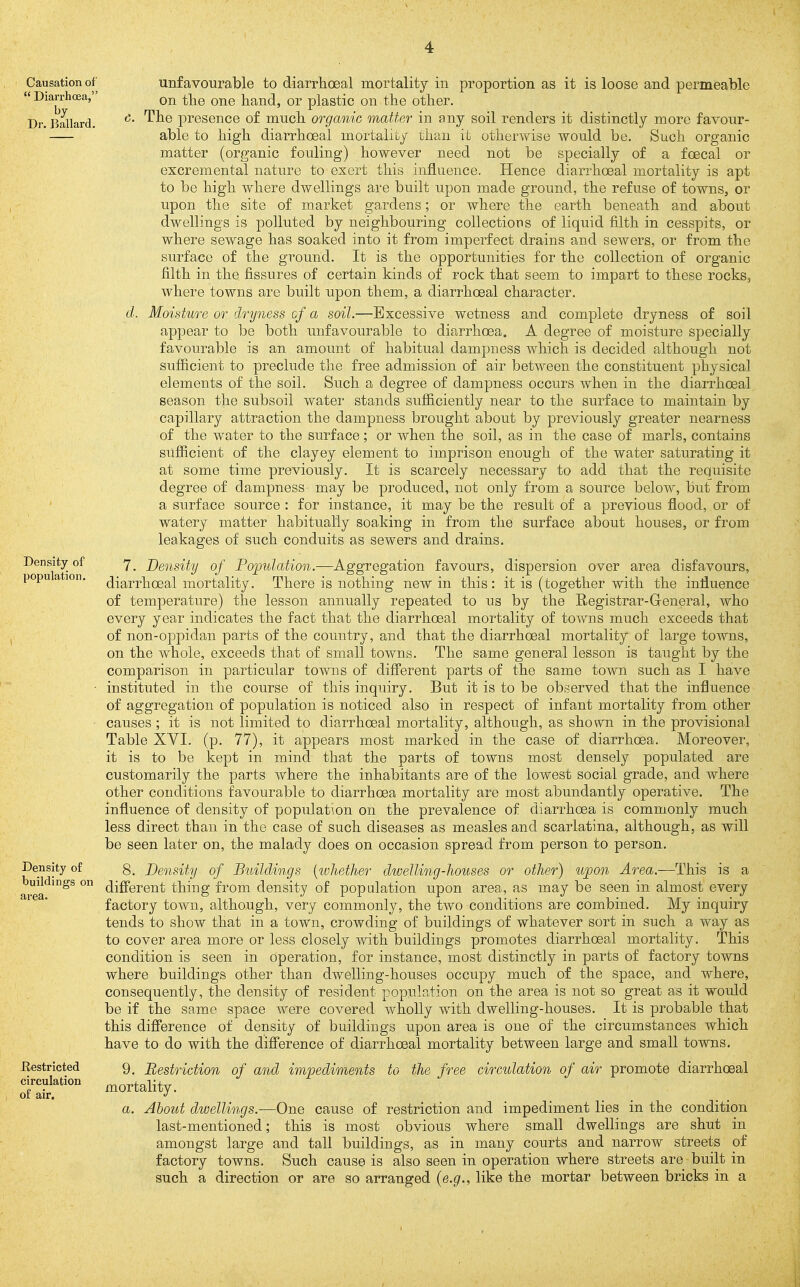 Causation of « Diarrhoea, Dr. Ballard. Density of population. Density of buildings on area. Eestricted circulation of air. unfavourable to diarrhoeal mortality in proportion as it is loose and permeable on tlie one hand, or plastic on tiie other. (3. The presence of much organic matter in any soil renders it distinctly more favour- able to high diarrhoeal mortality than it otherwise would be. Such organic matter (organic fouling) however need not be specially of a fcecal or excremental nature to exert this influence. Hence diarrhoeal mortality is apt to be high where dwellings are built upon made ground, the refuse of towns, or upon the site of market gardens; or where the earth beneath and about dwellings is polluted by neighbouring collections of liquid filth in cesspits, or where sewage has soaked into it from imperfect drains and sewers, or from the surface of the ground. It is the opportunities for the collection of organic filth in the fissures of certain kinds of rock that seem to impart to these rocks, where towns are built upon them, a diarrhoeal character. d. Moisture or dryness cf a soil.—Excessive wetness and complete dryness of soil appear to be both unfavourable to diarrhoea. A degree of moisture specially favourable is an amoimt of habitual dampness which is decided although not sufficient to preclude the free admission of air between the constituent physical elements of the soil. Such a degree of dampness occurs when in the diarrhoeal season the subsoil water stands sufficiently near to the surface to maintain by capillary attraction the dampness brought about by previously greater nearness of the water to the surface ; or when the soil, as in the case of marls, contains sufficient of the clayey element to imprison enough of the water saturating it at some time previously. It is scarcely necessary to add that the requisite degree of dampness may be produced, not only from a source below, but from a surface source : for instance, it may be the result of a previous flood, or of watery matter habitually soaking in from the surface about houses, or from leakages of such conduits as sewers and drains. 7. Density of Pojmlation.—Aggregation favours, dispersion over area disfavours, diarrhoeal mortality. There is nothing new in this : it is (together with the influence of temperature) the lesson annually repeated to us by the Registrar-General, who every year indicates the fact that the diarrhoeal mortality of towns much exceeds that of non-oppidan parts of the country, and that the diarrhoeal mortality of large towns, on the whole, exceeds that of small towns. The same general lesson is taught by the comparison in particular towns of difi'erent parts of the same town such as I have instituted in the course of this inquiry. But it is to be observed that the influence of aggregation of population is noticed also in respect of infant mortality from other causes ; it is not limited to diarrhoeal mortality, although, as shown in the provisional Table XVI. (p. 77), it appears most marked in the case of diarrhoea. Moreover, it is to be kept in mind that the parts of towns most densely populated are customarily the parts where the inhabitants are of the lowest social grade, and where other conditions favourable to diarrhoea mortality are most abundantly operative. The influence of density of population on the prevalence of diarrhoea is commonly much less direct than in the case of such diseases as measles and scarlatina, although, as will be seen later on, the malady does on occasion spread from person to person. 8. Density of Buildings {whether dwelling-houses or other) upon J.rea.—This is a difi'erent thing from density of population upon area, as may be seen in almost every factory town, although, very commonly, the two conditions are combined. My inquiry tends to show that in a town, crowding of buildings of whatever sort in such a way as to cover area more or less closely with buildings promotes diarrhoeal mortality. This condition is seen in operation, for instance, most distinctly in parts of factory towns where buildings other than dwelling-houses occupy much of the space, and where, consequently, the density of resident population on the area is not so great as it would be if the same space were covered wholly with dwelling-houses. It is probable that this difiorence of density of buildings upon area is one of the circumstances which have to do with the difi'erence of diarrhoeal mortality between large and small towns. 9. Restriction of and impediments to the free circulation of air promote diarrhoeal mortality. a. About dwellings.—One cause of restriction and impediment lies in the condition last-mentioned; this is most obvious where small dwellings are shut in amongst large and tall buildings, as in many courts and narrow streets of factory towns. Such cause is also seen in operation where streets are built in such a direction or are so arranged {e.g., like the mortar between bricks in a