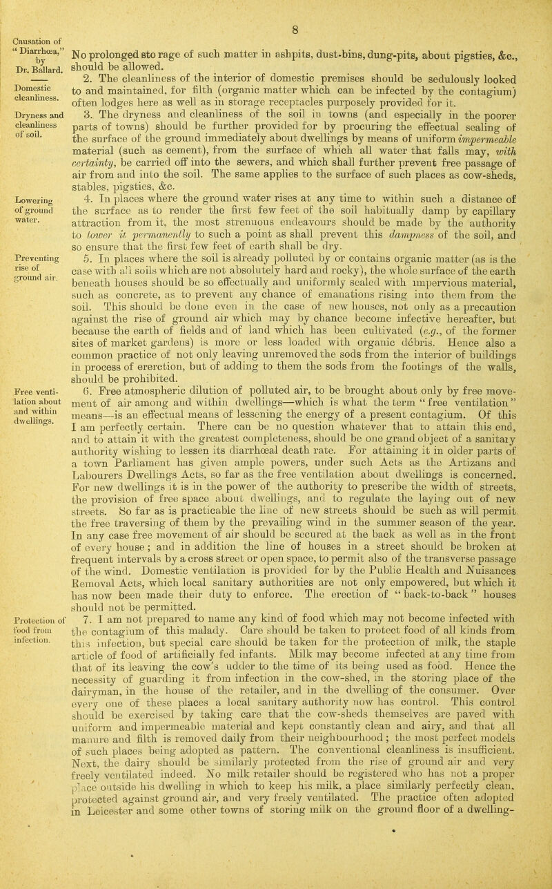 Causation of  Diarrhoea, }. by ! Dr. Ballard. Domestic cleanliness. Dryness and cleanliness of soil. Lowering of grouml water. Preventing rise of ground air. Free venti- lation about and within dwellings. Protection of food from infection. 8 No prolonged sto rage of such matter in ashpits, dust-bins, dung-pits, about pigsties, &c., should be allowed. 2. The cleanliness of the interior of domestic premises should be sedulously looked to and maintained, for filth (organic matter which can be infected by the contagium) often lodges here as well as in storage receptacles purposely provided for it. 3. The dryness and cleanliness of the soil in towns (and especially in the poorer parts of towns) should be further provided for by procuring the efi'ectual sealing of the surface of the ground immediately about dwellings by means of uniform impermeable material (such as cement), from the surface of which all water that falls may, with certainty, be carried ofi into the sewers, and which shall further prevent free passage of air from and into the soil. The same applies to the surface of such places as cow-sheds, stables, pigsties, &c. 4. In places where the ground water rises at any time to within such a distance of the surface as to render the first few feet of the soil habitually damp by capillary attraction from it, the most strenuous endeavours should be made by the authority to Lower it permanently to such a point as shall prevent this dampness of the soil, and so ensure that the first few feet of earth shall be dry. 5. In places where the soil is already polluted by or contains organic matter (as is the case with all soils which are not absolutely hard and rocky), the whole surface uf the earth beneath houses should be so effectually and uniformly sealed with impervious material, such as concrete, as to prevent any chance of emanations rising into them from the soil. This should be done even in the case of new houses, not only as a precaution against the rise of ground air which may by chance become infective hereafter, but because the earth of fields and of land which has been cultivated {e.g., of the former sites of market gardens) is more or less loaded with organic debris. Hence also a common practice of not only leaving unremoved the sods from the interior of buildings in process of ererction, but of adding to them the sods from the footings of the walls, should be prohibited. 6. Free atmospheric dilution of polluted air, to be brought about only by free move- ment of air among and within dwellings—which is what the term  free ventilation  means—is an effectual means of lessening the energy of a present contagium. Of this I am perfectly certain. There can be no question whatever that to attain this end, and to attain it with the greatest completeness, should be one grand object of a sanitaiy authority wishing to lessen its diarrhoeal death rate. For attaining it in older parts of a town Parliament has given ample powers, under such Acts as the Artizans and Labourers Dwellings Acts, so far as the free ventilation about dwellings is concerned. For new dwellings it is in the power of the authority to prescribe the width of streets, the provision of free space about dwellings, and to regulate the laying out of new streets, ^o far as is practicable the line of new streets should be such as will permit the free traversing of them by the prevailing wind in the summer season of the year. In any case free movement of air should be secured at the back as well as in the front of every house ; and in addition the line of houses in a street should be broken at frequent intervals by a cross street or open space, to permit also of the transverse passage of the wind. Domestic ventilation is provided for by the Public Health and Nuisances Removal Acts, which local sanitary authorities are not only empowered, but which it has now been made their duty to enforce. The erection of  back-to-back  houses should not be permitted. 7. I am not prepared to name any kind of food which may not become infected with the contagium of this malady. Oare should be taken to protect food of all kinds from this infection, but special care should be taken for the protection of milk, the staple article of food of artificially fed infants. Milk may become infected at any time from that of its leaving the cow's udder to the time of its being used as food. Hence the necessity of guarding it from infection in the cow-shed, in the storing place of the dairyman, in the house of the retailer, and in the dwelling of the consumer. Over every one of these places a local sanitary authority now has control. This control should be exercised by taking care that the cow-sheds themselves are paved with uniform and impermeable material and kept constantly clean and airy, and that all manure and filth is removed daily from their neighbourhood ; the most perfect models of such places being adopted as pattern. The conventional cleanliness is iiisufiicieiit. Next, the dairy should be similarly protected from the rise of ground air and very freely ventilated indeed. No milk retailer should be registered who has not a proper place outside his dwelling in which to keep his milk, a place similarly perfectly clean, protected against ground air, and very freely ventilated. The practice often adopted in Leicester and some other towns of storing milk on the ground floor of a dwelling-