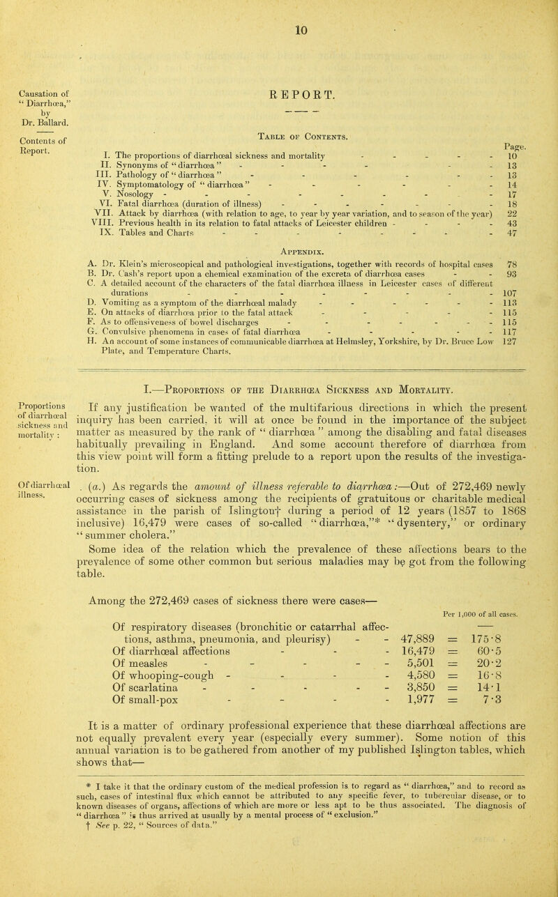 Causation of  Diarrhoea, by Dr. Ballard. Contents of Report. REPORT. Table of Contents. Page. I. The proportions of diarrhoeal sickness and mortality - - - - - 10 II. Synonyms of  diarrhoea - - - - - - 13 III. Pathology of diarrhoea - - - - - - 13 IV. Symptomatology of diarrhoea - - - - - - 14 V. Nosology - - - - - - - --17 VI. Fatal diarrhoea (duration of illness) - - - - - - - 18 VII. Attack by diarrhoea (with relation to age, to year by year variation, and to season of the year) 22 VIII. Previous health in its relation to fatal attacks of Leicester children - - - - 43 IX. Tables and Charts - - - - . - . - 47 Appendix. A. Dr. Klein's microscopical and pathological investigations, together with records of hospital cases 78 B. Dr. Cash's report upon a chemical examination of the excreta of diarrhoea cases - - 93 C. A detailed account of the characters of the fatal diarrhoea illness in Leicester cases of different durations - . . . - - . . 107 D. Vomiting as a symptom of the diarrhoeal malady - - - - - - 113 E. On attacks of diarrhoea prior to the fatal attack - - - - - 115 F. As to ofifeusiveness of bowel discharges - - - - - - -115 C Convulsive phenomena in cases of fatal diarrhcsa - - - - - 117 H. An account of some instances of communicable diarrhoea at Helmsley, Yorkshire, by Dr. Bruce Low 127 Plate, and Temperature Charts. I.—Proportions op the Diarrh(ea Sickness and Mortality, Proportions Jf any justification be wanted of the multifarious directions in which the present sfcknels'lmd ^^^[uiry has been carried, it will at once be found in the importance of the subject mortalitv: matter as measured by the rank of  diarrhoea  among the disabling and fatal diseases habitually prevailing in England. And some account therefore of diarrhoea from this view point will form a fitting prelude to a report upon the results of the investiga- tion. Of diarrhoeal (^a.) As regards the amount of illness referable to diarrhoea :—Out of 272,469 newly illness. occurring cases of sickness among the recipients of gratuitous or charitable medical assistance in the parish of Islingtonf during a period of 12 years (1857 to 1868 inclusive) 16,479 were cases of so-called diarrhoea,* dysentery, or ordinary  summer cholera. Some idea of the relation which the prevalence of these affections bears to the preyalence of some other common but serious maladies may be got from the following table. Among the 272,469 cases of sickness there were cases— Per 1,000 of all cases. Of respiratory diseases (bronchitic or catarrhal afifec- tions, asthma, pneumonia, and pleurisy) 47,889 = 175- '8 Of diarrhoeal affections 16,479 = 60' •5 Of measles - - - - - 5,501 = 20' •2 Of whooping-cough - - , 4,580 = 16' •8 Of scarlatina - - - - 3,850 = 14' 1 Of small-pox . _ . . 1,977 = 7' 3 It is a matter of ordinary professional experience that these diarrhoeal afiections are not equally prevalent every year (especially every summer). Some notion of this annual variation is to be gathered from another of my published Islington tables, which shows that— * I take it that the ordinary custom of the medical profession is to regard as  diarrhoea, and to record as such, cases of intestinal flux which cnnnot be attributed to any specific fever, to tubercular disease, or to known diseases of organs, affections of which are more or less apt to be thus associated. The diagnosis of  diarrhoea is thus arrived at usually by a mental process of  exclusion. I See p. 22,  Sources of data.