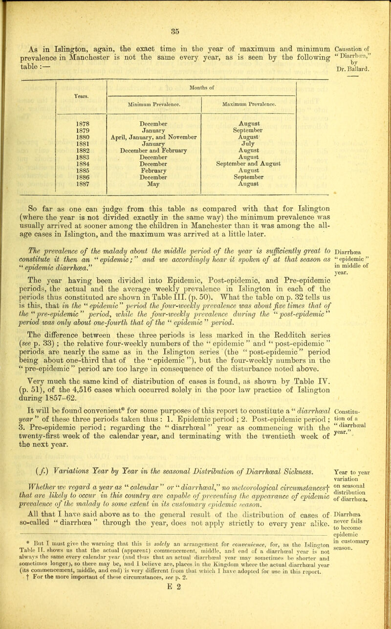 As in Islington, again, the exact time in the year of maximum and minimum Causation of prevalence in Manchester is not the same every year, as is seen by the following  Diarrlicca,' table :— by Dr. Ballard. Years. Months of Minimum Prevalence. Maximum Prevalence. 1878 1879 1880 1881 1882 1883 1884 1885 1886 1887 December January April, January, and November January December and February December December February December May August September August' July August August September and August August September August So far as one can judge from this table as compared with that for Islington (where the year is not divided exactly in the same way) the minimum prevalence was usually arrived at sooner among the children in Manchester than it was among the all- age cases in Islington, and the maximum was arrived at a little later. The prevalence of the malady about the middle period of the year is sufficiently great to Diarrhoea constitute it then an ^''epidemic; and we accordingly hear it spoken of at that season as epidemic  epidemic diarrhoea. ^^^'i^^ of year. The year having been divided into Epidemic, Post-epidemic, and Pre-epidemic periods, the actual and the average weekly prevalence in Islington in each of the periods thus constituted are shown in Table III. (p. 50). What the table on p. 32 tells us is this, that in the  epidemic  period the four-weekly j^revalence was about five times that of the ^^pre-epidemic period, while the four-iveekly prevalence during the post-epidemic'''' period was only about one-fourth that of the  epidemic  period. The difference between these three periods is less marked in the Redditch series {see p. 33) ; the relative four-weekly numbers of the  epidemic  and  post-epidemic  periods are nearly the same as in the Islington series (the  post-epidemic period being about one-third that of the '* epidemic ), but the four-weekly numbers in the  pre-epidemic  period are too large in consequence of the disturbance noted above. Very much the same kind of distribution of cases is found, as shown by Table lY. (p. 51), of the 4,516 cases which occurred solely in the poor law practice of Islington during 1857-62. It will be found convenient* for some purposes of this report to constitute a  diarrhoeal Constitu- year  of these three periods taken thus : 1. Epidemic period ; 2. Post-epidemic period ; tioi^ of a 3. Pre-epidemic period; regarding the diarrhoeal year as commencing with the f^^^rrtceal twenty-first week of the calendar year, and terminating with the twentieth week of ' the next year. (/.) Variations Year by Year in the seasonal Distribution of Diarrhoeal Sickness. Year to year variation Whether we regard a year as  calendar  or  diarrhoeal, no meteorological circumstan^esf ^ seasonal that are likely to occur in this country are capable of preventing the appearance of epidemic ordiarrhffia prevalence of the malady to some extent in its customary epidemic ,s-eason. All that I have said above as to the general result of the distribution of cases of Diarrhcea so-called  diarrhcEa  through the year, does not apply strictly to every year alike. JJ^^^J^f^J^Jf — epidemic * But I must give the warning that this is soldi/ an arrangement for convenience, for, as the Islington customary Table H. shows us that the actual (apparent) commencement, middle, and end of a diarrhceal year is^not always the same every calendar year (and tlius that an actual diarrhceal year may sometimes be shorter and sometimes longer;, so there may be, and 1 believe are, places in the Kingdom wliere the actual diarrhoeal year (its commencement, middle, and end) is very different fi ora that wliich I have adopted for use in this report. I For the more importaut of these circumstances, see p. 2.