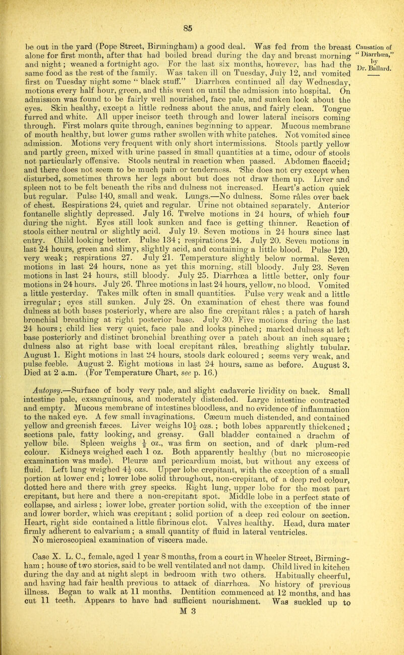 be out in tlie yard (Pope Street, Birmingham) a good deal. Was fed from the breast Causation of alone for first month, after that had boiled bread during the day and breast morning DiarrhcEa, and night; weaned a fortnight ago. For the last six months, however, has had the j^j, same food as the rest of the family. Was taken ill on Tuesday, July 12, and vomited ' ' first on Tuesday night some  black stuff, Diarrhoea continued all day Wednesday, motions every half hour, green, and this went on until the admission into hospital. On admission was found to be fairly well nourished, face pale, and sunken look about the eyes. Skin healthy, except a little redness about the anus, and fairly clean. Tongue furred and white. All upper incisor teeth through and lower lateral incisors coming through. First molars quite through, canines beginning to appear. Mucous membrane of mouth healthy, but lower gums rather swollen with white patches. Not vomited since admission. Motions very frequent with only short intermissions. Stools partly yellow and partly green, mixed with urine passed in small quantities at a time, odour of stools not particularly offensive. Stools neutral in reaction when passed. Abdomen flaccid; and there does not seem to be much pain or tenderness. She does not cry except when disturbed, sometimes throws her legs about but does not draw them up. Liver and spleen not to be felt beneath the ribs and dulness not increased. Heart's action quick but regular. Pulse 140, small and weak. Lungs=—No dulness. Some rales over back of chest. Respirations 24, quiet and regular. IJriue not obtained separately. Anterior fontanelle slightly depressed. July 16. Twelve motions in 24 hours, of which four during the night. Eyes still look sunken and face is getting thinner. Reaction of stools either neutral or slightly acid. July 19. Seven motions in 24 hours since last i entry. Child looking better. Pulse 134 ; respirations 24. July 20. Seven motions in last 24 hours, green and slimy, slightly acid, and containing a little blood. Pulse 120, very weak; respirations 27. July 21. Temperature slightly below normal. Seven motions in last 24 hours, none as yet this morning, still bloody. July 23. Seven motions in last 24 hours, still bloody. July 25. Diarrhoea a little better, only four motions in 24 hours. July 26. Three motions in last 24 hours, yellow, no blood. Vomited a little yesterday. Takes milk often in small quantities. Pulse very weak and a little irregular; eyes still sunken. July 28. On examination of chest there was found dulness at both bases posteriorly, where are also fine crepitant rales ; a patch of harsh bronchial breathing at right posterior base. July 30. Five motions during the last 24 hours ; child lies very quiet, face pale and looks pinched; marked dulness at left base posteriorly and distinct bronchial breathing over a patch about an inch square ; dulness also at right base with local crepitant rales, breathing slightly tubular. August 1. Eight motions in last 24 hours, stools dark coloured ; seems very weak, and pulse feeble. August 2. Eight motions in last 24 hours, same as before. August 3. Died at 2 a.m. (For Temperature Chart, see p. 16.) Autopsy.—Surface of body very pale, and slight cadaveric lividity on back. Small intestine pale, exsanguinous, and moderately distended. Large intestine contracted and empty. Mucous membrane of intestines bloodless, and no evidence of inflammation to the naked eye. A few small invaginations. C^cum much distended, and contained yellow and greenish f feces. Liver weighs 10^ ozs. ; both lobes apparently thickened ; sections pale, fatty looking, and greasy. Gall bladder contained a drachm of yellow bile. Spleen weighs ^ oz., was firm on section, and of dark plum-red colour. Kidneys weighed each 1 oz. Both apparently healthy (but no microscopic examination was made). Pleurae and pericardium moist, but without any excess of fluid. Left lung weighed 4^ ozs. Upper lobe crepitant, with the exception of a small portion at lower end; lower lobe solid throughout, non-crepitant, of a deep red colour, dotted here and there with grey specks. Right lung, upper lobe for the most part crepitant, but here and there a non-crepitant spot. Middle lobe in a perfect state of collapse, and airless ; lower lobe, greater portion solid, with the exception of the inner and lower border, which was crepitant; solid portion of a deep red colour on section. Heart, right side contained a little fibrinous clot. Valves healthy. Head, dura mater firmly adherent to calvarium; a small quantity of fluid in lateral ventricles. No microscopical examination of viscera made. Case X. L, C, female, aged 1 year 8 months, from a court in Wheeler Street, Birmino-- ham ; house of two stories, said to be well ventilated and not damp. Child lived in kitchen during the day and at night slept in bedroom with two others. Habitually cheerful and having had fair health previous to attack of diarrhoea. No history of previous illness. Began to walk at 11 months. Dentition commenced at 12 months, and has cut 11 teeth. Appears to have had suflficient nourishment. Was suckled up to M 3