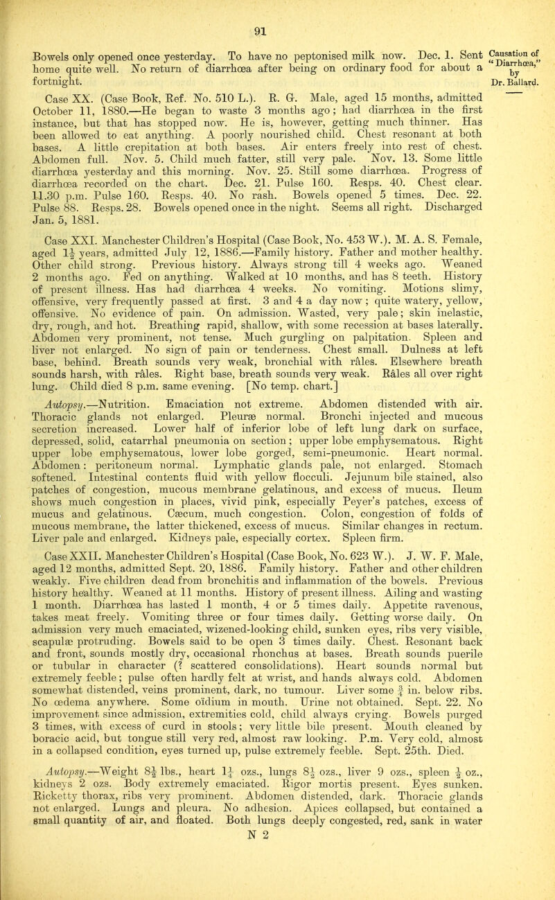 Bowels only opened once yesterday. To have no peptonised milk now. Dec. 1. Sent Causation of home quite well. 'No return of diarrhoea after being on ordinary food for about a ^^j^ fortnight. Dr. Ballard. Case XX. (Case Book, Ref. Fo. 510 L.). R. Gr. Male, aged 15 months, admitted October 11, 1880.—He began to waste 3 months ago ; had diarrhoea in the first instance, but that has stopped now. He is, however, getting much thinner. Has been allowed to eat anything. A poorly nourished child. Chest resonant at both bases. A little crepitation at both bases. Air enters freely into rest of chest. Abdomen full. Nov. 5. Child much fatter, still very pale. JSFov. 13. Some little diarrhoea yesterday and this morning, Nov. 25. Still some diarrhoea. Progress of diarrhoea recorded on the chart. Dec. 21. Pulse 160. Resps. 40. Chest clear. 1J.30 p.m. Pulse 160. Resps. 40. No rash. Bowels opened 5 times. Dec. 22. Pulse 88. Resps. 28. Bowels opened once in the night. Seems all right. Discharged Jan. 5, 1881. Case XXI. Manchester Children's Hospital (Case Book, No. 453 W.). M. A. S, Female, aged 1^ years, admitted July 12, 1886.—Family history. Father and mother healthy. Other child strong. Previous history. Always strong till 4 weeks ago. Weaned 2 months ago. Fed on anything. Walked at 10 months, and has 8 teeth. History of present illness. Has had diarrhoea 4 weeks. No vomiting. Motions slimy, offensive, very frequently passed at first. 3 and 4 a day now ; quite watery, yellow, oflFensive. No evidence of pain. On admission. Wasted, very pale; skin inelastic, dry, rough, and hot. Breathing rapid, shallow, with some recession at bases laterally. Abdomen very prominent, not tense. Much gurgling on palpitation. Spleen and liver not enlarged. No sign of pain or tenderness. Chest small. Dulness at left base, behind. Breath sounds very weak, bronchial with rales. Elsewhere breath sounds harsh, with rales. Right base, breath sounds very weak. Rales all over right lung. Child died 8 p.m. same evening. [No temp, chart.] Autopsy.—Nutrition. Emaciation not extreme. Abdomen distended with air. Thoracic glands not enlarged. Pleurge normal. Bronchi injected and mucous secretion increased. Lower half of inferior lobe of left lung dark on surface, depressed, solid, catarrhal pneumonia on section; upper lobe emphysematous. Right upper lobe emphysematous, lower lobe gorged, semi-pneumonic. Heart normal. Abdomen: peritoneum normal. Lymphatic glands pale, not enlarged. Stomach softened. Intestinal contents fluid with yellow flocculi. Jejunum bile stained, also patches of congestion, mucous membrane gelatinous, and excess of mucus. Ileum shows much congestion in places, vivid pink, especially Peyer's patches, excess of mucus and gelatinous. Caecum, much congestion. Colon, congestion of folds of mucous membrane, the latter thickened, excess of mucus. Similar changes in rectum. Liver pale and enlarged. Kidneys pale, especially cortex. Spleen firm. Case XXII. Manchester Children's Hospital (Case Book, No. 623 W.). J. W. F. Male, aged 12 months, admitted Sept. 20, 1886. Family history. Father and other children weakly. Five children dead from bronchitis and inflammation of the bowels. Previous history healthy. Weaned at 11 months. History of present illness. Ailing and wasting 1 month. Diarrhoea has lasted 1 month, 4 or 5 times daily. Appetite ravenous, takes meat freely. Vomiting three or four times daily. G-etting worse daily. On admission very much emaciated, wizened-looking child, sunken eyes, ribs very visible, scapulae protruding. Bowels said to be open 3 times daily. Chest. Resonant back and front, sounds mostly dry, occasional rhonchas at bases. Breath sounds puerile or tubular in character (? scattered consolidations). Heart sounds normal but extremely feeble ; pulse often hardly felt at wrist, and hands always cold. Abdomen somewhat distended, veins prominent, dark, no tumour. Liver some f in. below ribs. No oedema anywhere. Some oidium in mouth. Urine not obtained. Sept. 22. No improvement since admission, extremities cold, child always crying. Bowels purged 3 times, with excess of curd in stools; very little bile present. Mouth cleaned by boracic acid, but tongue still very red, almost raw looking. P.m. Very cold, almost in a collapsed condition, eyes turned up, pulse extremely feeble. Sept. 25th. Died. Autopsy.—Weight 8-| lbs., heart 1^ ozs., lungs 8-1- ozs., liver 9 ozs., spleen -| oz., kidneys 2 ozs. Body extremely emaciated. Rigor mortis present. Eyes sunken. Ricketty thorax, ribs very prominent. Abdomen distended, dark. Thoracic glands not enlarged. Lungs and pleura. No adhesion. Apices collapsed, but contained a small quantity of air, and floated. Both lungs deeply congested, red, sank in water