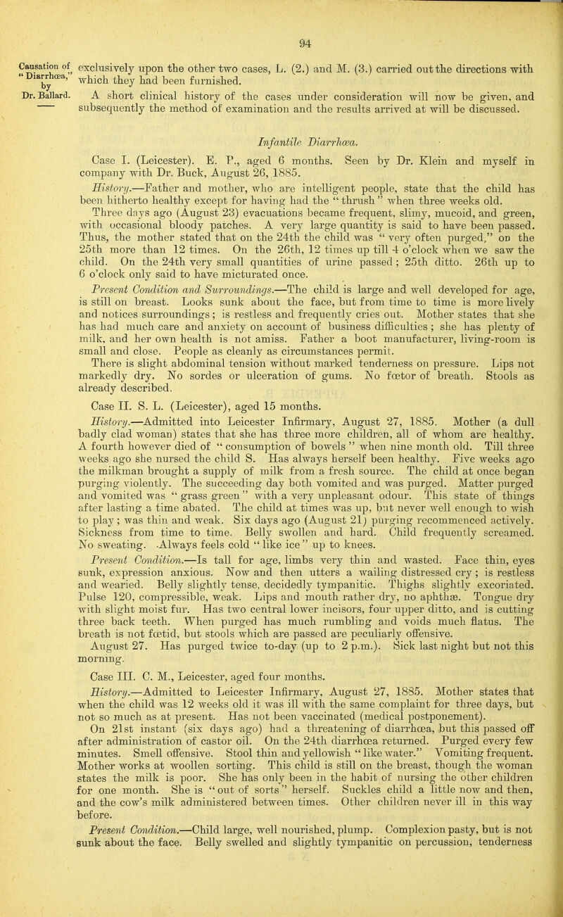 Causation of exclusively upon the other two cases, L. (2.) and M. (3.) carried out the directions with  which they had been furnished. Dr. Ballard. A short clinical history of the cases under consideration will now be given, and subsequently the method of examination and the results arrived at will be discussed. Infantile Diarrhoea. Case I. (Leicester). E. P., aged 6 months. Seen by Dr. Klein and myself in company with Dr. Buck, August 26, 1885. History.—Father and mother, who are intelligent people, state that the child has been hitherto healthy except for having had the  thrush  when three weeks old. Three days ago (August 23) evacuations became frequent, slimy, mucoid, and green, with occasional bloody patches. A very large quantity is said to have been passed. Thus, the mother stated that on the 24th the child was  very often purged, on the 25th more than 12 times. On the 26th, 12 times up till 4 o'clock when we saw the child. On the 24th very small quantities of urine passed; 25th ditto. 26th up to 6 o'clock only said to have micturated once. Present Condition and Surroundings.—The child is large and well developed for age, is still on breast. Looks sunk about the face, but from time to time is more lively and notices surroundings; is restless and frequently cries out. Mother states that she has had much care and anxiety on account of business difficulties ; she has plenty of milk, and her own health is not amiss. Father a boot manufacturer, living-room is small and close. People as cleanly as circumstances permit. There is slight abdominal tension without marked tenderness on pressure. Lips not markedly dry. No sordes or ulceration of gums. No foetor of breath. Stools as already described. Case II. S. L. (Leicester), aged 15 months. History.—^Admitted into Leicester Infirmary, August 27, 1885. Mother (a dull badly clad woman) states that she has three more children, all of whom are healthy, A fourth however died of  consumption of bowels  when nine month old. Till three weeks ago she nursed the child S. Has always herself been healthy. Five weeks ago the milkman brought a supply of milk from a fresh source. The child at once began purging violently. The succeeding day both vomited and was purged. Matter purged and vomited was  grass green  with a very unpleasant odour. This state of things after lasting a time abated. The child at times was up, but never well enough to wish to play; was thin and weak. Six days ago (August 21) purging recommenced actively. Sickness from time to time. Belly swollen and hard. Child frequently screamed. No sweating. -Always feels cold like ice up to knees. Present Condition.—Is tall for age, limbs very thin and wasted. Face thin, eyes sunk, expression anxious. Now and then utters a wailing distressed cry ; is restless and wearied. Belly slightly tense, decidedly tympanitic. Thighs slightly excoriated. Pulse 120, compressible, weak. Lips and mouth rather dry, no aphthge. Tongue dry with slight moist fur. Has two central lower incisors, four upper ditto, and is cutting three back teeth. When purged has much rumbling and voids much flatus. The breath is not foetid, but stools which are passed are peculiarly offensive. August 27. Has purged twice to-day (up to 2 p.m.). Sick last night but not this morning. Case III. C. M., Leicester, aged four months. History.—Admitted to Leicester Infirmary, August 27, 1885. Mother states that when the child was 12 weeks old it was ill with the same complaint for three days, but not so much as at present. Has not been vaccinated (medical postponement). On 21st instant (six days ago) had a threatening of diarrhoea, but this passed off after administration of castor oil. On the 24th diarrhoea returned. Purged every few minutes. Smell offensive. Stool thin and yellowish  like water. Vomiting frequent. Mother works at woollen sorting. This child is still on the breast, though the woman states the milk is poor. She has only been in the habit of nursing the other children for one month. She is out of sorts herself. Suckles child a little now and then, and the cow's milk administered between times. Other children never ill in this way before. Present Condition.—Child large, well nourished, plump. Complexion pasty, but is not gunk about the face. Belly swelled and slightly tympanitic on percussion, tenderness