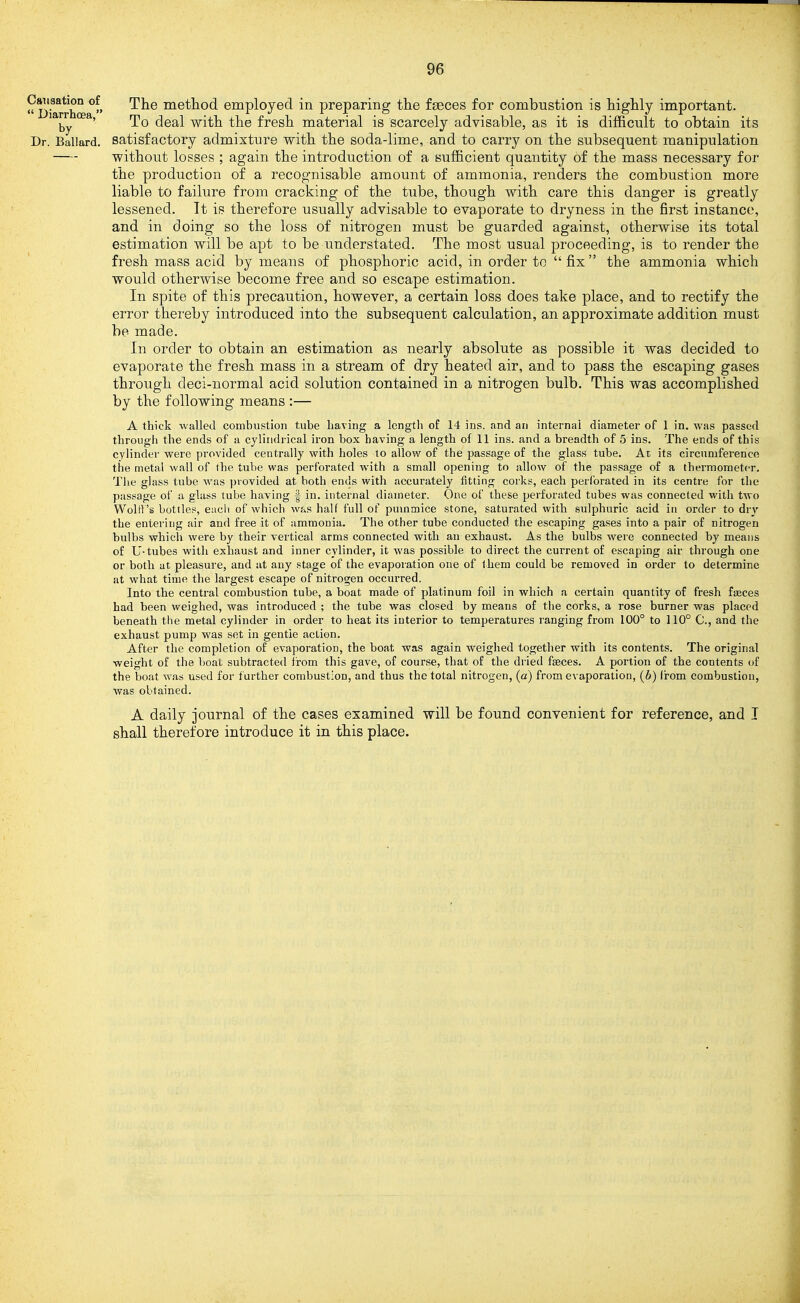 Causation of  Diarrhoea, by Dr. Ballard. The metliod employed in preparing the fseces for combustion is highly important. To deal with the fresh material is scarcely advisable, as it is difficult to obtain its satisfactory admixture with the soda-lime, and to carry on the subsequent manipulation without losses ; again the introduction of a sufficient quantity of the mass necessary for the production of a recognisable amount of ammonia, renders the combustion more liable to failure from cracking of the tube, though with care this danger is greatly lessened. Tt is therefore usually advisable to evaporate to dryness in the first instance, and in doing so the loss of nitrogen must be guarded against, otherwise its total estimation will be apt to be understated. The most usual proceeding, is to render the fresh mass acid by means of phosphoric acid, in order to  fix  the ammonia which would otherwise become free and so escape estimation. In spite of this precaution, however, a certain loss does take place, and to rectify the error thereby introduced into the subsequent calculation, an approximate addition must be made. In order to obtain an estimation as nearly absolute as possible it was decided to evaporate the fresh mass in a stream of dry heated air, and to pass the escaping gases through deci-normal acid solution contained in a nitrogen bulb. This was accomplished by the following means :— A thick walled combustion tube having a length of 14 ins. and an internal diameter of 1 in. was passed through the ends of a cylindrical iron box having a length of 11 ins. and a breadth of 5 ins. The ends of this cylinder were provided centrally with holes to allow of the passage of the glass tube. At its circnmference the metal wall of the tube was perforated with a small opening to allow of the passage of a thermometer. The glass tube was provided at both ends with accurately fitting corks, each perforated in its centre for the passage of a glass tube having | in. internal diameter. One of these perforated tubes was connected with two Wolrt 's bottles, each of which was half full of pummice stone, saturated with sulphuric acid in order to dry the entering air and free it of ammonia. The other tube conducted the escaping gases into a pair of nitrogen bulbs which were by their vertical arms connected with an exhaust. As the bulbs were connected by means of U-tubes with exhaust and inner cylinder, it Avas possible to direct the current of escaping air through one or both at pleasure, and at any stage of the evaporation one of t hem could be removed in order to determine at what time the largest escape of nitrogen occurred. Into the central combustion tube, a boat made of platinum foil in which a certain quantity of fresh faeces had been weighed, was introduced ; the tube was closed by means of the corks, a rose burner was placed beneath tlie metal cylinder in order to heat its interior to temperatures ranging from 100° to 110° C, and the exhaust pump was set in gentle action. After the completion of evaporation, the boat was again weighed together with its contents. The original weight of the boat subtracted from this gave, of course, that of the dried faeces. A portion of the contents of the boat was used for further combustion, and thus the total nitrogen, (a) from evaporation, (b) from combustion, was obtained. A daily journal of the cases examined will be found convenient for reference, and I shall therefore introduce it in this place.