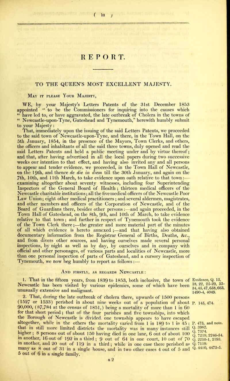 R E P O R T. TO THE QUEEN'S MOST EXCELLENT MAJESTY. May it please Your Majesty, WE, by your Majesty's Letters Patents of the 31st December 1853 appointed  to be the Commissioners for inquiring into the causes which  have led to, or have aggravated, the late outbreak of Cholera in the towns of  Newcastle-upon-Tyne, Gateshead and Tynemouth, herewith humbly submit to your Majesty: That, immediately upon the issuing of the said Letters Patents, we proceeded to the said town of Newcastle-upon-Tyne, and there, in the Town Hall, on the 5th January, 1854, in the presence of the Mayors, Town Clerks, and others, the officers and inhabitants of all the said three towns, duly opened and read the said Letters Patents and held a public meeting under and by virtue thereof; and that, after having advertised in all the local papers during two successive weeks our intention to that effect, and having also invited any and all persons to appear and tender evidence, we proceeded, in the Town Hall of Newcastle, on the 19th, and thence de die in diem till the 30th January, and again on the 7th, 10th, and 11 th March, to take evidence upon oath relative to that town:— examining altogether about seventy witnesses, including four Superintending Inspectors of the General Board of Health ; thirteen medical officers of the Newcastle charitable institutions; all the five medical officers of the Newcastle Poor Law Union; eight other medical practitioners ; and several aldermen, magistrates, and other members and officers of the Corporation of Newcastle, and of the Board of Guardians there, besides other persons:—and again proceeded, in the Town Hall of Gateshead, on the 8th, 9th, and 10th of March, to take evidence relative to that town; and further in respect of Tynemouth took the evidence of the Town Clerk there;—the greater and more material part of the minutes of all which evidence is hereto annexed ;—and that having also obtained documentary information from the Registrar General of Births, Deaths, &c., and from divers other sources, and having ourselves made several personal inspections, by night as well as by day, by ourselves and in company with official and other personages, of various parts and localities of Newcastle, more than one personal inspection of parts of Gateshead, and a cursory inspection of Tynemouth, we now beg humbly to report as follows :— And firstly, as regards Newcastle : 1. That in the fifteen years, from 1839 to 1853, both inclusive, the town of Evidence, Q. 15, Newcastle has been visited by various epidemics, some of which have been 34 '47^653'663* unusually extensive and malignant. 1490-4, 4049.' 2. That, during the late outbreak of cholera there, upwards of 1500 persons (1527 or 1533) perished in about nine weeks out of a population of about p. 145,474. 90,000, (87,784 at the census of 1851,) being a mortality of more than 1 in 60 for that short period; that of the four parishes and five townships, into which the Borough of Newcastle is divided, one township appears to have escaped altogether, while in the others the mortality varied from 1 in 189 to 1 in 45 ; P. 473, and note. that in still more limited districts the mortality Avas in many instances still Q- higher ; 8 persons out of about 150 having died in one lane, 6 out of about 100 % 7219 2^46-54 m another, 16 out of 192 in a third; 9 out of 64 in one court, 10 out of 70 Q. 2210-1,^2193. in another, and 20 out of 119 in a third; while in one case there perished as Q. 7119. many as 8 out of 31 in a single house, and in two other cases 4 out of 5 and Q- ^473-5. 5 out of 6 in a single family. a2