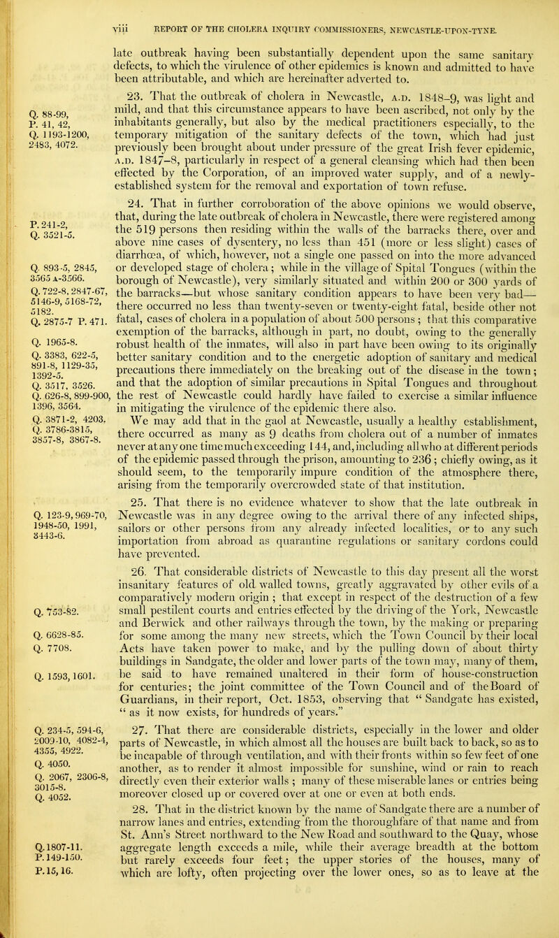 late outbreak having been substantially dependent upon the same sanitary defects, to which the virulence of other epidemics is known and admitted to have been attributable, and which are hereinafter adverted to. 23. That the outbreak of cholera in Newcastle, a.d. 1848-9, was light and Q 88-99 mild, and that this circumstance appears to have been ascribed, not only by the p.' 41, 42, inhabitants generally, but also by the medical practitioners especially, to the Q. 1193-1200, temporary mitigation of the sanitary defects of the town, which had just 2483, 4072. previously been brought about under pressure of the great Irish fever epidemic, A.D. 1847-8, particularly in respect of a general cleansing which had then been effected by the Corporation, of an improved water supply, and of a newly- established system for the removal and exportation of town refuse. 24. That in further corroboration of the above opinions we would observe, that, during the late outbreak of cholera in Newcastle, there were registered among Q 35^'>f-5 519 persons then residing within the walls of the barracks there, over and above nine cases of dysentery, no less than 451 (more or less slight) cases of diarrhoea, of which, however, not a single one passed on into the more advanced Q. 893-5, 2845, or developed stage of cholera; while in the village of Spital Tongues (within the 3565A-3566. borough of Newcastle), very similarly situated and within 200 or 300 yards of Q. 722-8^2847-67, the barracks—but whose sanitary condition appears to have been very bad— 518^^'there occurred no less than twenty-seven or twenty-eight fatal, beside other not Q. 2875-7 P. 471. fatal, cases of cholera in a population of about 500 persons ; that this comparative exemption of the barracks, although in part, no doubt, owing to the generally Q. 1965-8. robust health of the inmates, will also in part have been owing to its originally Q. 3383, 622-5, better sanitary condition and to the energetic adoption of sanitary and medical 139^%^^^'^*' precautions there immediately on the breaking out of the disease in the town; Q. 3517, 3526. ^nd that the adoption of similar precautions in Spital Tongues and throughout Q. 626-8, 899-900, the rest of Newcastle could hardly have failed to exercise a similar influence 1396, 3564. [^i mitigating the virulence of the epidemic there also. Q. 3871-2, 4203. We may add that in the gaol at Newcastle, usually a healthy establishment, 3357'8^*3867'8 there occurred as many as 9 deaths from cholera out of a number of inmates , ' ' never at any one time much exceeding 144, and, including all who at different periods of the epidemic passed through the prison, amounting to 236 ; chiefly owing, as it should seem, to the temporarily impure condition of the atmosphere there, arising from the temporarily overcrowded state of that institution. 25. That there is no evidence whatever to show that the late outbreak in Q. 123-9,969-70, Newcastle was in any degree owing to the arrival there of any infected ships, 1948-50, 1991, sailors or other persons from any already infected localities, or to any such importation from abroad as quarantine regulations or sanitary cordons could have prevented. 26. That considerable districts of Newcastle to this day present all the worst . insanitary features of old walled towns, greatly aggravated b}^ other evils of a comparatively modern origin ; that except in respect of the destruction of a few Q. 753-82. small pestilent courts and entries eflfected by the di iving of the York, Newcastle and Berwick and other railways through the town, by the making or preparing Q. 6628-85. for some among the many new streets, which the Town Council by their local Q. 7708. Acts have taken power to make, and by the pulling down of about thirty buildings in Sandgate, the older and lower parts of the town may, many of them, Q. 1593,1601. be said to have remained unaltered in their form of house-construction for centuries; the joint committee of the Town Council and of the Board of Guardians, in their report, Oct. 1853, observing that  Sandgate has existed,  as it now exists, for hundreds of years. Q. 234-5, 594-6, 27. That there are considerable districts, especially in the lower and older 2009-10, 4082-4, parts of Newcastle, in which almost all the houses are built back to back, so as to 4355, 4922, incapable of through ventilation, and with their fronts within so few feet of one Q. 4050. another, as to render it almost impossible for sunshine, wind or rain to reach Q.^2067, 2306-8, (jij-gctly even their exterior walls ; many of these miserable lanes or entries being Q 4052. moreover closed up or covered over at one or even at both ends. 28. That in the district known by the name of Sandgate there are a number of narrow lanes and entries, extending from the thoroughfare of that name and from St. Ann's Street northward to the New Road and southward to the Quay, whose Q. 1807-11. aggregate length exceeds a mile, while their average breadth at the bottom P. 149-150. rarely exceeds four feet; the upper stories of the houses, many of P. 15,16. which are lofty, often projecting over the lower ones, so as to leave at the