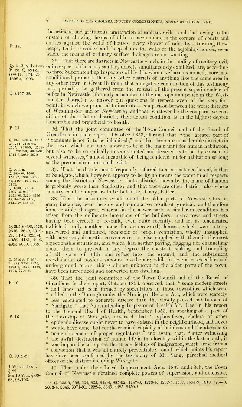 P. 14. Q. 240-9, Letter, P. 28, Q. 591-2, 609-11, 1743-53, 1898 a, 1908. Q. 6457-69. P. 11. Q. 184, 1585-0, 1592- 3, 1761, 2456-6G, 2567, 2580-9, 2769- 78, 2922-3, 3026-34, S043-6, 3980, 5070. Q. 2011-2. Q. 289-90, 1600, 1751-2, 1906, 2428- 36, 3484, 4917-27, 6452. Q. 1603, 1753-4, 2306-15, 2410-6, 3158-90, 3220, 3336- 48, 3485-6, 4100, 4444-52, 6453-4. Q. 295-6,608.1576, 2516, 2649, 2919- 21, 3191, 3233-4, 4056, 4181, 4293, 4995-5000, 5069. Q. 2646-8, p. 215, top; Q. 3200, 4276, 4293-6, 4377, 4479, 6904, 7207-8. P. 10. p. 16. Q. 2919-21. 1 Vict. c. Ixxii. § 22. 9 & 10 Vict. § 66- 68, 98-103. the artificial and gratuitous aggravation of sanitary evils ; and that, owing to the custom of allowing heaps of filth to accumulate in the corners of courts and entries against the walls of houses, every shower of rain, by saturating these heaps, tends to render and keep damp the walls of the adjoining houses, even where the means of ordinary surface drainage are not wanting. 35. That there are districts in Newcastle which, in the totality of sanitary evil, or in respect of the many sanitary defects simultaneously exhibited, are, according to three Superintending Inspectors of Health, whom we have examined, more mis- conditioned probably than any other districts of anything like the same area in any other town in Great Britain ; that a negative confirmation of this testimony may probably be gathered from the refusal of the present superintendent of police in Newcastle (formerly a member of the metropolitan pohce in the West- minster district,) to answer our questions in respect even of the very first point, in which we proposed to institute a comparison between the worst districts of Westminster and of Newcastle; and that, whatever be the comparative con- dition of these latter districts, their actual condition is in the highest degree lamentable and prejudicial to health. 36. That the joint committee of the Town Council and of the Board of Guardians in their report, October 1853, affirmed that the greater part of  Sandgate is not fit to be inhabited ; and that there are considerable districts in the town which not only appear to be in the main unfit for human habitation, but also to be so radicall_y misconstructed and decayed as to be, by consent of several witnesses,* almost incapable of being rendered fit for habitation so long as the present structures shall exist. 37- That the district, most frequently referred to as an instance hereof, is that of Sandgate, which, however, appears to be by no means the worst in all respects among the districts of Newcastle; that a district known by the name of Pandon is probably worse than Sandgate; and that there are other districts also whose sanitary condition appears to be but little, if any, better. 38. That the insanitary condition of the older parts of Newcastle has, in many instances, been the slow and cumulative result of gradual, and therefore imperceptible, changes ; whereas in the newer parts a similar miscondition has arisen from the deliberate intentions of the builders; many rows and streets having been erected or re-built, even quite recently, and let as tenemented (which is only another name lor overcrowded) houses, which were utterly unsewered and undraiiied, incapable of proper ventilation, wholly unsupplied with necessary domestic conveniences or else supplied with them in the most objectionable situations, and which had neither paving, flagging nor channelling about them to prevent in any degree the constant sinking and trampling of all sorts of filth and refuse into the ground, and the subsequent re-exhalation of noxious vapours into the air; while in several cases cellars and under-ground rooms, things almost unknown in the older parts of the town, have been introduced and converted into dwellings. 39. That the joint committee of the Town Council and of the Board of Guardians, in their report, October 1853, observed, that  some modern streets  and lanes had been formed by speculators in those townships, which were  added to the Borough under the Municipal Reform Act, which were scarcely  less calculated to generate disease than the closely packed habitations of  Sandgate; that Superintending Inspector of Health Mr. Lee, in his report to the General Board of Health, September 1853, in speaking of a part of the township of Westgate, observed that  typhus-fever, cholera or other  epidemic disease ought never to have existed in the neighbourhood, and never  would have done, but for the criminal cupidity of builders, and the absence or  non-enforcement of proper regulations; and again, that,  after witnessing *' the awful destruction of human life in this locality within the last month, it  was impossible to repress the strong feeling of indignation, which arose from a  conviction that it was all entirely preventible; on all which points his report has since been confirmed by the testimony of Mr. Sang, parochial medical officer of the district including Westgate. 40. That under their Local Improvement Acts, 1837 and 1846, the Town Council of Newcastle obtained complete powers of supervision, and extensive, * Q. 235-9, 596, 604, 803, 842-4, 985-92, 1147-8, 1273-4, 1282-5, 1587, 1594-9, 1618, 1755-8, 2013-4, 3045, 3071-91, 3222-3, 3349, 4485, 6450-1.