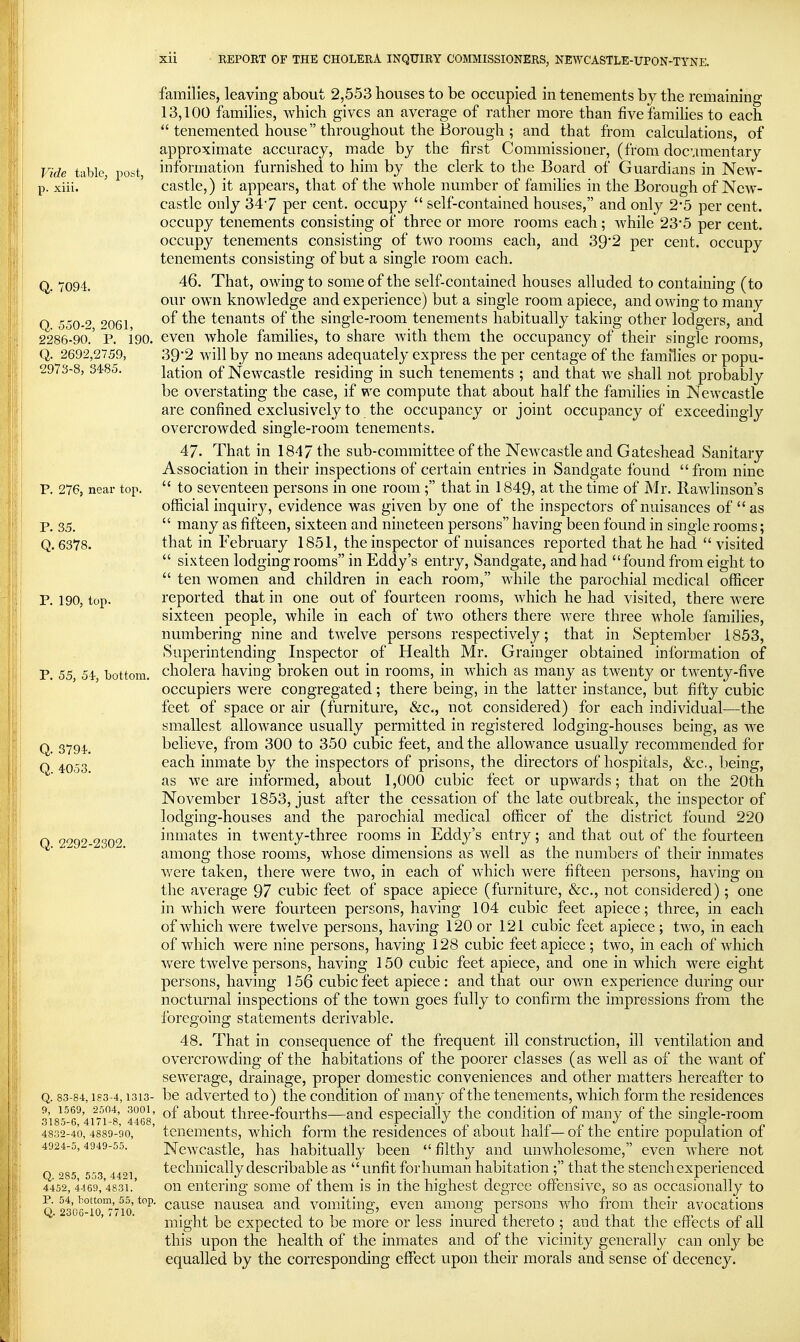 families, leaving about 2,553 houses to be occupied in tenements by the remaining 13,100 families, which gives an average of rather more than five families to each  tenemented house throughout the Borough ; and that from calculations, of approximate accuracy, made by the first Commissioner, (from docvimentary Vide tabic, post, information furnished to him by the clerk to the Board of Guardians in New- p. xiii. castle,) it appears, that of the whole number of families in the Borough of New- castle only 347 per cent, occupy  self-contained houses, and only 2*5 per cent, occupy tenements consisting of three or more rooms each; while 23*5 per cent, occupy tenements consisting of two rooms each, and 39'2 per cent, occupy tenements consisting of but a single room each. Q_ Y094. 46. That, owing to some of the self-contained houses alluded to containing (to our own knowledge and experience) but a single room apiece, and owing to many Q 550-2 ''061, tenants of the single-room tenements habitually taking other lodgers, and 2286-90.' p. 190. even whole families, to share with them the occupancy of their single rooms, Q. 2692,2759, 39'2 will by no means adequately express the per centage of the families or popu- 2973-8, 3485. lation of Newcastle residing in such tenements ; and that we shall not probably be overstating the case, if we compute that about half the families in Newcastle are confined exclusively to the occupancy or joint occupancy of exceedingly overcrowded single-room tenements. 47. That in 1847 the sub-committee of the Newcastle and Gateshead Sanitary Association in their inspections of certain entries in Sandgate found  from nine P. 276, near top.  to seventeen persons in one room; that in 1849, at the time of Mr. Rawlinson's official inquiry, evidence was given by one of the inspectors of nuisances of as p, 35.  many as fifteen, sixteen and nineteen persons having been found in single rooms; Q. 6378. that in February 1851, the inspector of nuisances reported that he had visited  sixteen lodging rooms in Eddy's entry, Sandgate, and had found from eight to  ten women and children in each room, while the parochial medical officer P. 190, top. reported that in one out of fourteen rooms, which he had visited, there were sixteen people, while in each of two others there were three M^iole families, numbering nine and twelve persons respectively; that in September 1853, Superintending Inspector of Health Mr. Grainger obtained information of P. 55, 54- bottom, cholera having broken out in rooms, in which as many as twenty or twenty-five occupiers were congregated; there being, in the latter instance, but fifty cubic feet of space or air (furniture, &c., not considered) for each individual—the smallest allowance usually permitted in registered lodging-houses being, as we Q. 3794. believe, from 300 to 350 cubic feet, and the allowance usually recommended for Q ^Q-g each inmate by the inspectors of prisons, the directors of hospitals, &c., being, as we are informed, about 1,000 cubic feet or upwards; that on the 20th November 1853, just after the cessation of the late outbreak, the inspector of lodging-houses and the parochial medical officer of the district found 220 O 2292 2302 inmates in twenty-three rooms in Eddy's entry; and that out of the fourteen among those rooms, whose dimensions as well as the numbers of their inmates were taken, there were two, in each of which were fifteen persons, having on the average 97 cubic feet of space apiece (furniture, &c., not considered) ; one in which were fourteen persons, having 104 cubic feet apiece; three, in each of which were twelve persons, having 120 or 121 cubic feet apiece; two, in each of which were nine persons, having 128 cubic feet apiece; two, in each of which w^ere twelve persons, having 150 cubic feet apiece, and one in which were eight persons, having 156 cubic feet apiece: and that our own experience during our nocturnal inspections of the town goes fully to confirm the impressions from the foregoing statements derivable. 48. That in consequence of the frequent ill construction, ill ventilation and overcrowding of the habitations of the poorer classes (as well as of the want of sewerage, drainage, proper domestic conveniences and other matters hereafter to Q. 83-84,183-4,1313- bc advcrtcd to) the condition of many of the tenements, which form the residences 318^^6'^ 4rn^-t' 4468' about tlirce-fourths—and especially the condition of many of the single-room 4832-40,4889-90, ' teiiemeiits, which form the residences of about half— of the entire population of 4924-5,4949-55. Ncwcastlc, has habitually been  filthy and unwholesome, even where not Q '^85 553 4491 technically dcscribable as  Unfit forliumaii habitation; that the steiicliexperienced 4452,4469,'4831.' Oil entering some of them is in the highest degree off^ensive, so as occasionally to Q 23'o6°ro°7'7io' ^ause nausea and vomiting, even among persons who from their avocations might be expected to be more or less inured thereto ; and that the effects of all this upon the health of the inmates and of the vicinity generally can only be equalled by the corresponding effect upon their morals and sense of decency.