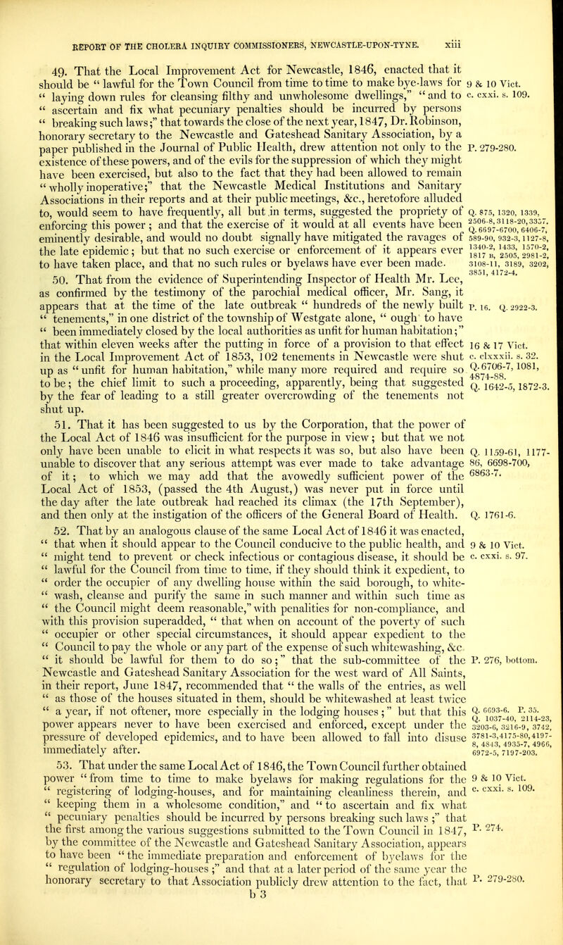 49. That the Local Improvement Act for Newcastle, 1846, enacted that it should be  lawful for the Town Council from time to time to make bye-laws for 9 & 10 Vict.  laying down rules for cleansing filthy and unwholesome dwellings,  and to c. cxxi. s. 109.  ascertain and fix what pecuniary penalties should be incurred by persons  breaking such laws; that towards the close of the next year, 1847, Dr. Robinson, honorary secretary to the Newcastle and Gateshead Sanitary Association, by a paper published in the Journal of Public Health, drew attention not only to the p. 279-280. existence of these powers, and of the evils for the suppression of which they might have been exercised, but also to the fact that they had been allowed to remain  Avholly inoperative; that the Newcastle Medical Institutions and Sanitary Associations in their reports and at their public meetings, &c., heretofore alluded to, would seem to have frequently, all but,in terms, suggested the propriety of q. 875,1320, 1.339, enforcing this power ; and that the exercise of it would at all events have been q 6^97-^6700^6406-7' eminently desirable, and would no doubt signally have mitigated the ravages of 589-90,932-3,1127-8, the late epidemic; but that no such exercise or enforcement of it appears ever 2S oS?'^', to have taken place, and that no such rules or byelaws have ever been made. sios-i'i, 3189, 3202,' 50. That from the evidence of Superintending Inspector of Health Mr. Lee, as confirmed by the testimony of the parochial medical officer, Mr. Sang, it appears that at the time of the late outbreak  hundreds of the newly built v. le. q. 2922-3.  tenements, in one district of the township of Westgate alone,  ough to have  been immediately closed by the local authorities as unfit for human habitation; that within eleven weeks after the putting in force of a provision to that effect 15 & 17 Vict. in the Local Improvement Act of 1853, 102 tenements in Newcastle were shut c. clxxxii. s. 32. up as  unfit for human habitation, while many more required and require so ^gy^ gg'^' to be; the chief limit to such a proceeding, apparently, being that suggested q. 1642-5 1872-3. by the fear of leading to a still greater overcrowding of the tenements not shut up. 51. That it has been suggested to us by the Corporation, that the power of the Local Act of 1846 was insufficient for the purpose in view; but that we not only have been unable to elicit in what respects it was so, but also have been q. 1159-6I, 1177- unable to discover that any serious attempt was ever made to take advantage 86, 6698-700, of it; to which we may add that the avowedly sufficient power of the 6863-.. Local Act of 1853, (passed the 4th August,) was never put in force until the day after the late outbreak had reached its climax (the 17th September), and then only at the instigation of the officers of the General Board of Health. Q. 1761-6. 52. That by an analogous clause of the same Local Act of 1846 it was enacted,  that when it should appear to the Council conducive to the public health, and 9 8f 10 Vict.  might tend to prevent or check infectious or contagious disease, it should be c. cxxi. s. 97.  lawful for the Council from time to time, if they should think it expedient, to  order the occupier of any dwelling house within the said borough, to whitc-  wash, cleanse and purify the same in such manner and within such time as  the Council might deem reasonable, with penalities for non-compliance, and with this provision superadded,  that when on account of the poverty of such  occupier or other special circumstances, it should appear expedient to the  Council to pay the whole or any part of the expense of such whitewashing, &c  it should be lawful for them to do so; that the sub-committee of the P. 276, liottom. Newcastle and Gateshead Sanitary Association for the west ward of All Saints, in their report, June 1847, recommended that  the walls of the entries, as well  as those of the houses situated in them, should be whitewashed at least twice  a year, if not oftener, more especially in the lodging houses; but that this ^igs^^^lo power appears never to have been exercised and enforced, except under the 3203-6, 3216-9, 3742] pressure of developed epidemics, and to have been allowed to fall into disuse 3781-3,4175-80,4197- ■ J' . 1 nj. ^ ^ 8, 4843,4935-7, 4966, immediately after. 6972-5,7197-203. 53. That under the same Local Act of 1846, the Town Council further obtained power  from time to time to make byelaws for making regulations for the 9 & 10 Vict.  registering of lodging-houses, and for maintaining cleanliness therein, and ^- ®  keeping them in a wholesome condition, and  to ascertain and fix what  pecuniary penalties should be incurred by persons breaking such laws ; that the first among the various suggestions submitted to the Town Council in 184/, ^- by the committee of the NcAVcastle and Gateshead Sanitary Association, appears to have been  the immediate preparation and enforcement of byelaws for the  regulation of lodging-houses ; and that at a later period of the same year the honorary secretary to that Association publicly drew attention to the fact, that 279-280.