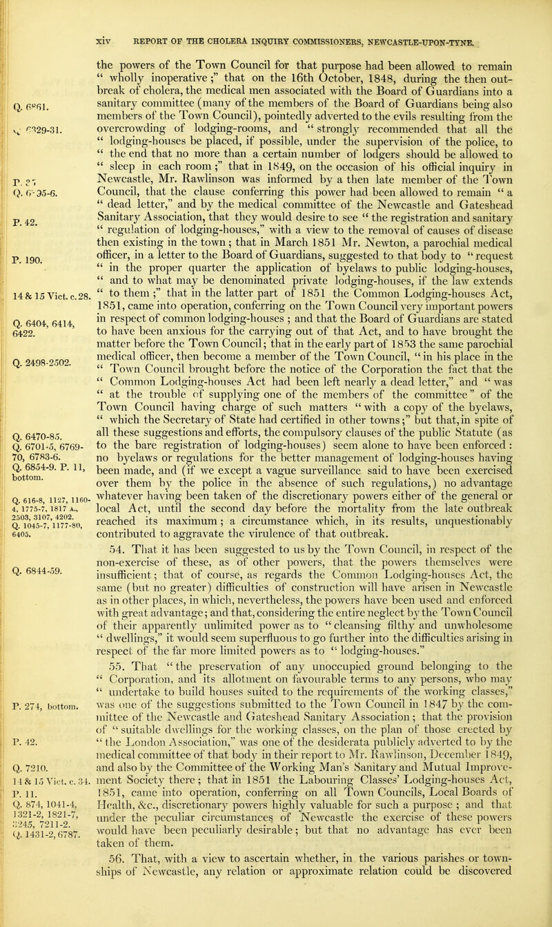 the powers of the Town Council for that purpose had been allowed to remain  wholly inoperative; that on the l6th October, 1848, during the then out- break of cholera, the medical men associated with the Board of Guardians into a Q. e^fil. sanitary committee (many of the members of the Board of Guardians being also members of the Town Council), pointedly adverted to the evils resulting from the v!^' ^!^29-3l. overcrowding of lodging-rooms, and  stronglj- recommended that all the  lodging-houses be placed, if possible, under the supervision of the police, to  the end that no more than a certain number of lodgers should be allowed to  sleep in each room ; that in 1849, on the occasion of his official inquiry in P o ■; Newcastle, Mr. Rawlinson was informed by a then late member of the Town Q. G-35-6. Council, that the clause conferring this power had been allowed to remain  a  dead letter, and by the medical committee of the Newcastle and Gateshead p ^2 Sanitary Association, that they would desire to see  the registration and sanitary  regulation of lodging-houses, with a view to the removal of causes of disease then existing in the town; that in March 1851 Mr. Newton, a parochial medical p officer, in a letter to the Board of Guardians, suggested to that body to  request in the proper quarter the apphcation of byelaws to public lodging-houses,  and to what may be denominated private lodging-houses, if the law extends 14& 15 Vict. c.28.  to them ; that in the latter part of 1851 the Common Lodging-houses Act, 1851, came into operation, conferring on the Town Council very important powers Q 6404 6414 respect of common lodging-houses ; and that the Board of Guardians are stated 6422. ' ' to have been anxious for the carrying out of that Act, and to have brought the matter before the Town Council; that in the early part of 1853 the same parochial 0 ^498 '>50'> medical officer, then become a member of the Town Council,  in his place in the   Town Council brought before the notice of the Corporation the fact that the  Common Lodging-houses Act had been left nearly a dead letter, and  was  at the trouble of supplying one of the members of the committee of the Town Council having charge of such matters  with a copy of the byelaws,  which the Secretary of State had certified in other towns; but that, in spite of Q 6470-85 ^ these suggestions and efforts, the compulsory clauses of the public Statute (as Q. 6701-5, 6769- to the bare registration of lodging-houses) seem alone to have been enforced : 70, 6783-6. no byelaws or regulations for the better management of lodffiner-houses having; bottom been made, and (if we except a vague surveillance said to have been exercised over them by the police in the absence of such regulations,) no advantage Q 616-8 1127, 1160- whatever having been taken of the discretionary powers either of the general or 4, 1775-7, 1817 a., local Act, Until the second day before the mortality from the late outbreak Q °fo/5^-7'^'u77-8o rcachcd its maximum; a circumstance which, in its results, unquestionably 6405. contributed to aggravate the virulence of that outbreak. 54. That it has been suggested to us by the Town Council, in respect of the non-exercise of these, as of other powers, that the powers themselves were Q. 6844-59. insufficient; that of course, as regards the Common Lodging-houses Act, the same (but no greater) difficulties of construction will have arisen in Newcastle as in other places, in which, nevertheless, the powers have been used and enforced with great advantage; and that, considering the entire neglect by the Town Council of their apparently unlimited power as to  cleansing filthy and unwholesome  dwellings, it would seem superfluous to go further into the difficulties arising in respect of the far more limited powers as to  lodging-houses. 55. That  the preservation of any unoccupied ground belonging to the  Corporation, and its allotment on favourable terms to any persons, who may  undertake to build houses suited to the requirements of the working classes, P. 274, bottom. was one of the suggestions submitted to the Town Council in 1847 by the com- mittee of the Newcastle and Gateshead Sanitary Association; that the provision of  suitable dAvellings for the working classes, on the plan of those erected by P. 42.  the London Association, was one of the desiderata publicly adverted to by tlie medical committee of that body in their report to Mr. Rawlinson, December 1849, Q. 7210. and also by the Committee of the Working Man's Sanitary and Mutual Improve- 14 & 15 Vict. c. 34. ment Society there; that in 1851 the Labouring Classes' Lodging-houses Act, p. 11. 1851, came into operation, conferring on all Town Councils, Local Boards of Q. 874,1041-4, H(?alth, &c., discretionary powers highly valuable for such a purpose ; and that '''245^7'>\T2'^' ^^i^'i^r the peculiar circumstance^ of Newcastle the exercise of these powers ii 1431-2 6787 would have been peculiarly desirable; but that no advantage has ever been taken of them. 56. That, with a view to ascertain whether, in the various parishes or town- ships of Newcastle, any relation or approximate relation could be discovered