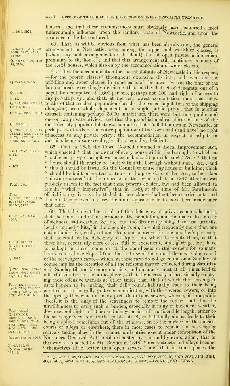 houses : and that these circumstances must obviously have exercised a most • ^^2^' unfavourable influence upon the sanitary state of Newcastle, and upon the virulence of the late outbreak. 63. That, as will be obvious from what has been already said, the general %'eQ9^'3s'^V'l'arrangement in Newcastle, even among the upper and wealthier classes, is 7418I9.  '  ' (where any such arrangement exists at all) that of open privies in immediate Q.3939,3951-2,4129- proxiiTiity to the houses; and that this arrangement still continues in many of ^'^^^'^^'i- the 1,421 houses, which also enjoy the accommodation of water-closets. 64. That the accommodation for the inhabitants of Newcastle in this respect, —for the poorer classes* throughout extensive districts, and even for the Q. 2471-5, 3455-8. middling and upper classes in some parts of the town—was at the time of the late outbreak exceedingly deficient; that in the district of Sandgate, out of a Q. 1839. population computed at 4,600 persons, perhaps not 100 had right of access to P. 15. any private privy; and that, at the very lowest computation, more than nine- Q, 285,605, 2319-45, tciiths of that residciit population (besides the casual population of the shipping 2981-5, 4146. alongsidc) were wholly dependent on a single public privy; that in another Q. 4357,4384-5,4104. district. Containing perhaps 3,000 inhabitants, there were but one public and one or two private privies; and that the parochial medical officer of one of the Q. 2342-5G. most densely populated districts computes that 15,000 families in Newcastle, or Q. 287, 1738, 2085, pcrhaps two thirds of the entire population of the town had (and have) no right 2979'^ 3079 ^^3195'' access to any private privy : the accommodation in respect of ashpits or 4002^ 4837-7, 4938.' dustbius bciug also exceedingly, if not equally, deficient. 65. That in 1846 the Town Council obtained a Local Improvement Act, 9 &^io Vict., c. cxxi. -vvi^iich enacted  that the owner of every house within the borough, to which no s 93'  sufficient privy or ashpit was attached, should provide such, &c. ;  that no  house should thereafter be built within the borough without such, &c.; and ^'  that it should be lawful for the Council to cause any house or building, which  should be built or erected contrary to the provisions of that Act, to be taken  down or altered at the expense of the owner; that in 184/ attention was p. 279,280. publicly drawn to the fact that these powers existed, but had been allowed to remain wholly inoperative; that in 1849, at the time of Mr. Rawhnson's P. 36. official inquiry, it was admitted that these clauses had not been carried out; and 27^68^1^5-6^682'^'^''^ ^^^^ attempt even to carry them out appears ever to have been made since 6825-7, 7192. ' that time. 66. That the inevitable result of this deficiency of privy accommodation is, 4037°'^^° female and infant portions of the population, and the males also in case of sickness, bad weather, &c., are but too frequently obliged to use utensils, locally termed  kits, in the one only room, in which frequently more than one entire family live, cook, eat and sleep, and moreover in one another's presence,; that the result of the deficiency of ashpits, into which to empty them, is that these kits, necessarily more or less full of excrement, offal, garbage, &c., have 483a kept in these rooms or at the stair-heads or stair-corners for so many hours as may have elapsed from the first use of them u.ntil the next going round Q- 4967. of the scavenger's carts,—which, as these carts do not go round on a Sunday, of course implies the retention of all the noisome matter collected during Saturday Q. 285,993-4, ^306-9, and Sunday till the Monday morning, and obviously must at all times lead to 72,4831,6950-5. ' ^ fcarful vitiatiou of the atmosphere ;—that the necessity of occasionally empty- ing these offensive utensils at other times than that at which the scavenger's p. 10,13, top, 16, carts happen to be makine their daily round, habitually leads to their being top, & 57.Q. 375, 995- .. -.^^ . .1 11 ° ^. .. -,1 ii J • 4. 6, 2071, 3942, 6279, cmpticd ou to tiic gully-gratcs communicating with the covered sewers, or into 6292, 6297, 6304-9. the opcn guttcrs which in many parts do duty as sewers, whence, if in a pubhc street, it is the duty of the scavengers to remove the refuse; but that the unwillingness to carry such a burden, especially in rainy or inclement weather, Q gg'-^ioM' down several flights of stairs and along entries of considerable length, either to 2086,'2168,'296(7, thc scavcngcr's carts or to the public street, as habitually almost leads to their 2986-7, 3079, 308-1, beinff emptied, sometimes out of thc windov\^s, on to the surface of the entries, 4403' 4829, 4848. coui'ts Or alleys or elsewhere, there m most cases to remain (no scavenging 6302-21, 6378. scarccly taking place in these courts and entries except under compulsion of the Q,.2784-5,3194,4058. Nuisauccs Rcmoval Act) until exhausted by rain and by evaporation; that in p 45 16&53 ^^^^ ^^Ji reported by Mr. Baynes in 1848,  many streets and alleys become Q. 285, 556-52,  thcmselvcs little better than open sewers; and that in some places the 1231-3. ■ * Q. 1573, 1738, 2069-70, 2316, 2696, 2754, 2767, 2773, 2996, 3002-10, 3079, 3087, 3161, 3191, 4002, 4058, 4094, 4103, 4367, 4426, 4828, 4892, 4938, 4892, 4938, 5071, 6894, 7375-6. P. 15, 10 & -5 Q. 2073-4, 4008-9,